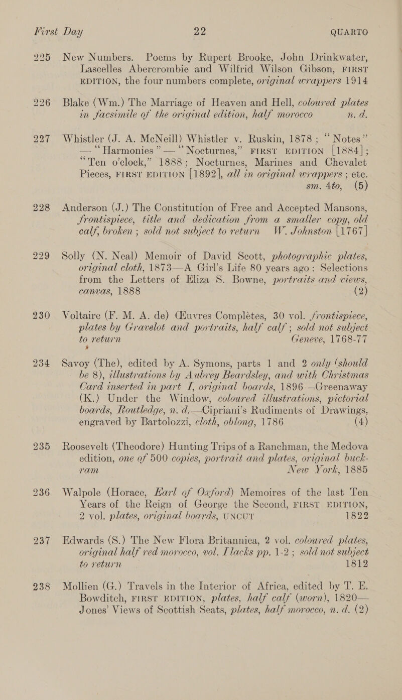 225 227 228 230 234 235 237 238 New Numbers. Poems by Rupert Brooke, John Drinkwater, Lascelles Abercrombie and Wilfrid Wilson Gibson, FIRST EDITION, the four numbers complete, original wrappers 1914: Blake (Wm.) The Marriage of Heaven and Hell, coloured plates in facsimile of the original edition, half morocco n. d. Whistler (J. A. McNeill) Whistler v. Ruskin, 1878 ; “ Notes” — “Harmonies ” — “ Nocturnes,” FIRSt EDITION [1884]; “Ten o’clock,” 1888; Nocturnes, Marines and Chevalet Pieces, FIRST EDITION [1892], all in original wrappers ; ete. sm. 4to, (5) Anderson (J.) The Constitution of Free and Accepted Mansons, Srontispiece, title and dedication from a smaller copy, old calf, broken ; sold not subject to return W. Johnston |1767] Solly (N. Neal) Memoir of David Scott, photographic plates, original cloth, 1873—A Girl’s Life 80 years ago: Selections from the Letters of Eliza 8. Bowne, portraits and views, canvas, 1888 (2) Voltaire (F. M. A. de) (Huvres Completes, 30 vol. frontispiece, plates by Gravelot and portraits, half calf ; sold not subject to return Geneve, 1768-77 » Savoy (The), edited by A. Symons, parts 1 and 2 only ‘should be 8), illustrations by Aubrey Beardsley, and with Christmas Card inserted in part I, original boards, 1896-—Greenaway (K.) Under the Window, coloured illustrations, pictorial boards, Routledge, n. d.—Cipriani’s Rudiments of Drawings, engraved by Bartolozzi, cloth, oblong, 1786 (4) Roosevelt (Theodore) Hunting Trips of a Ranchman, the Medova edition, one of 500 copies, portrait and plates, original buck- ram New York, 1885 Walpole (Horace, Karl of Oxford) Memoires of the last Ten Years of the Reign of George the Second, FIRST EDITION, 2 vol. plates, original boards, UNCUT 1822 Edwards (S.) The New Flora Britannica, 2 vol. coloured plates, original half red morocco, vol. Llacks pp. 1-2; sold not subject to return 1812 Mollien (G.) Travels in the Interior of Africa, edited by T. E. Bowditch, FIRST EDITION, plates, half calf (worn), 1820— Jones’ Views of Scottish Seats, plates, half morocco, n. d. (2)