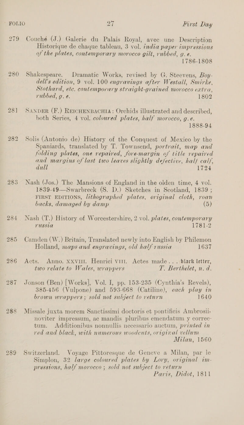 279 Couché (J.) Galerie du Palais Royal, avec une Description Historique de chaque tableau, 3 vol. india paper impressions of the plates, contemporary morocco gilt, rubbed, g.e. 1786-1808 280 Shakespeare. Dramatic Works, revised by G. Steevens, Boy- dell’s edition, 9 vol. 100 engravings after Westall, Smirke, Stothard, etc. contemporary straight-grained morocco extra, rubbed, g. e. 1802 281 SANDER (F.) REICHENBACHIA: Orchids illustrated and described, both Series, 4 vol. coloured plates, half morocco, g.e. 1888-94 282 Solis (Antonio de) History of the Conquest of Mexico by the Spaniards, translated by T. Townsend, portratt, map and folding plates, one repaired, fore-margin of title repaired and margins of last two leaves slightly defective, half calf, dull 1724 283 Nash (Jos.) The Mansions of England in the olden time, 4 vol. 1839-49—Swarbreck (S. D.) Sketches in Scotland, 1839 ; FIRST EDITIONS, lithographed plates, original cloth, roan backs, damaged by damp (5) 284 Nash (T.) History of Worcestershire, 2 vol. plates, contemporary russia 17812 285 Camden (W.) Britain, Translated newly into English by Philemon Holland, maps and engravings, old half russia 1637 286 Acts. Anno. xxvi. Henrici vill. Actes made.. . \black letter, two relate to Wales, wrappers T. Berthelet, n.d. 987 Jonson (Ben) [Works], Vol. I, pp. 153-235 (Cynthia’s Revels), 385-456 (Vulpone) and 593-668 (Catiline), each play in brown wrappers; sold not subject to return 1640 288 Missale juxta morem Sanctissimi doctoris et pontificis Ambrosi | noviter impressum, ac mandis pluribus emendatum y correc- tum. Additionibus nonnullis necessario auctum, printed in red and black, with numerous woodcuts, original vellum Milan, 1560 289 Switzerland. Voyage Pittoresque de Geneve a Milan, par le Simplon, 32 large coloured plates by Lory, original im- pressions, half morocco ; sold not subject to return Paris, Didot, 1811