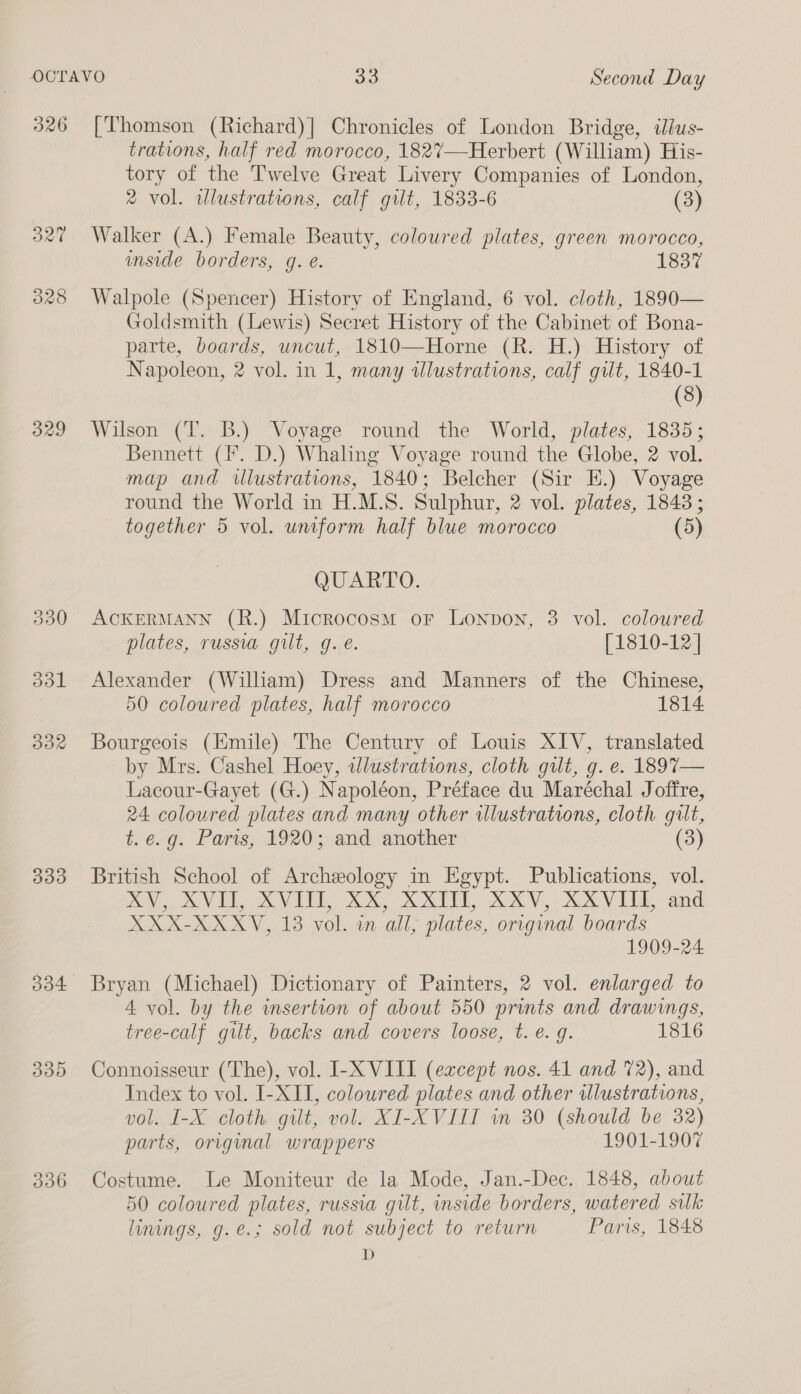 326 329 300 dol BOX 339 304 330 336 [Thomson (Richard)|] Chronicles of London Bridge, ilus- trations, half red morocco, 182%7—Herbert (William) His- tory of the Twelve Great Livery Companies of London, 2 vol. illustrations, calf gilt, 1833-6 (3) Walker (A.) Female Beauty, coloured plates, green morocco, inside borders, g. e. 1837 Walpole (Spencer) History of England, 6 vol. cloth, 1890— Goldsmith (Lewis) Secret History of the Cabinet of Bona- parte, boards, uncut, 1810—Horne (R. H.) History of Napoleon, 2 vol. in 1, many illustrations, calf gilt, 1840-1 (8) Wilson (T. B.) Voyage round the World, plates, 1835; Bennett (I. D.) Whaling Voyage round the Globe, 2 vol. map and wlustrations, 1840; Belcher (Sir E.) Voyage round the World in H.M.S. Sulphur, 2 vol. plates, 1843; together 5 vol. uniform half blue morocco (5) QUARTO. ACKERMANN (R.) Microcosm or Lonpon, 3 vol. coloured plates, russia gilt, g.e. [1810-12 | Alexander (William) Dress and Manners of the Chinese, 50 coloured plates, half morocco 1814 Bourgeois (Emile) The Century of Louis XIV, translated by Mrs. Cashel Hoey, idlustrations, cloth gilt, g. e. 189%7— Lacour-Gayet (G.) Napoléon, Préface du Maréchal Joffre, 24 coloured plates and many other illustrations, cloth gilt, t.e.g. Paris, 1920; and another (3) British School of Archeology in Egypt. Publications, vol. AV SVE XVI XX KX XV, RXV ELE and XXX-XXXV, 13 vol. in all, plates, original boards 1909-24 Bryan (Michael) Dictionary of Painters, 2 vol. enlarged to 4 vol. by the insertion of about 550 prints and drawings, tree-calf gilt, backs and covers loose, t. e.g. 1816 Connoisseur (The), vol. I-X VIII (except nos. 41 and 72), and Index to vol. I-XII, coloured plates and other illustrations, vol. I-X cloth. gilt, vol. XI-XVIIT in 30 (should be 32) parts, original wrappers 1901-1907 Costume. Le Moniteur de la Mode, Jan.-Dec. 1848, about 50 coloured plates, russia gilt, inside borders, watered sulk linings, g.e.; sold not subject to return Paris, 1848 D