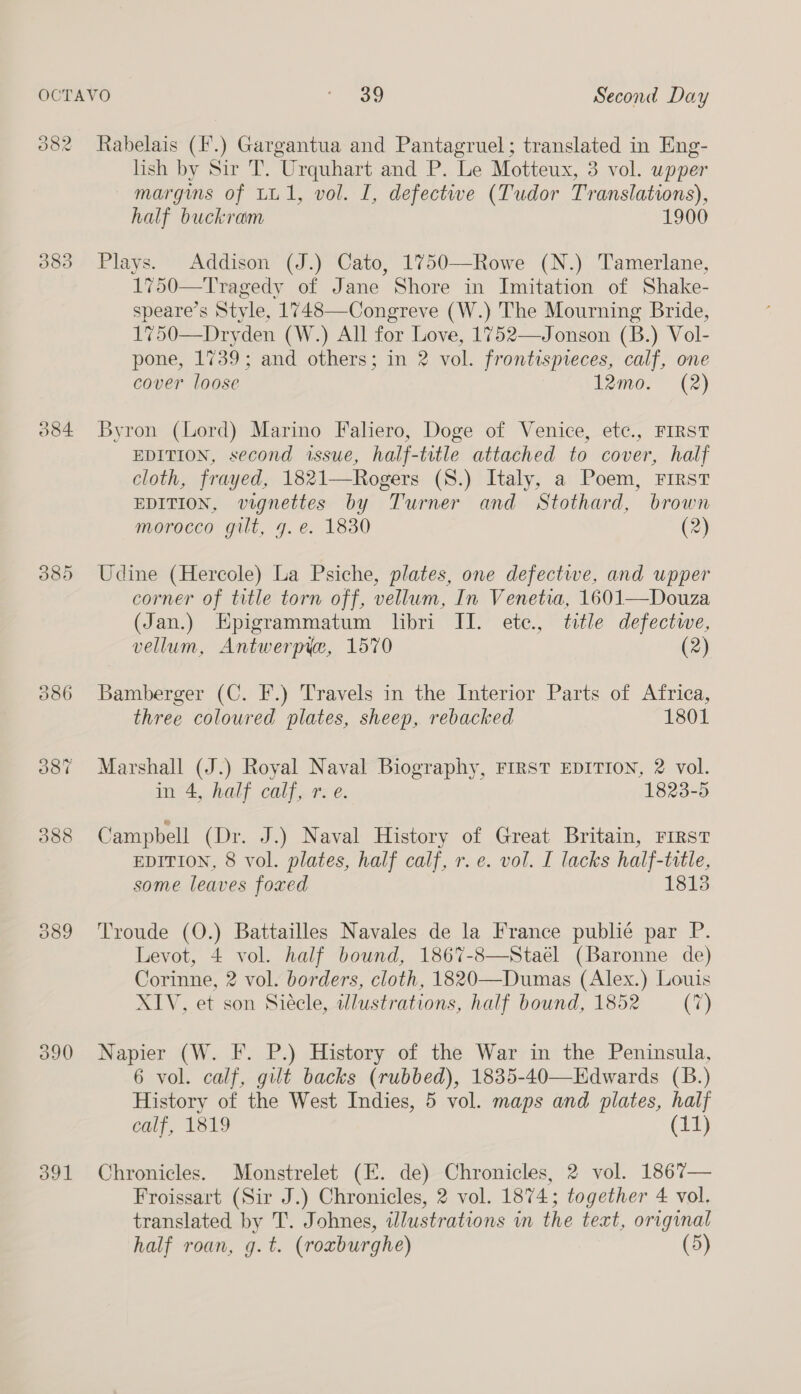 382 383 O84 090 391 lish by Sir T. Urquhart and P. Le Motteux, 3 vol. upper margins of LU1, vol. I, defectwwe (Tudor Translations), half buckram 1900 Plays. Addison (J.) Cato, 1750—Rowe (N.) Tamerlane, , Tragedy of Jane Shore in Imitation of Shake- speare’s Style, 1748—Congreve (W.) The Mourning Bride, 1750—Dryden (W.) All for Love, 1752—Jonson (B.) Vol- pone, 1739; and others; in 2 vol. frontispieces, calf, one cover loose 12mo. (2)  Byron (Lord) Marino Faliero, Doge of Venice, etc., FIRST EDITION, second issue, half-title attached to cover, half cloth, frayed, 1821—Rogers (S.) Italy, a Poem, FIRST EDITION, vignettes by Turner and Stothard, brown morocco gilt, 7. e. 1830 (2) Udine (Hercole) La Psiche, plates, one defective, and upper corner of title torn off, vellum, In Venetia, 1601—Douza (Jan.) Epigrammatum libri II. etc., title defectwwe, vellum, Antwerpye, 1570 (2) Bamberger (C. F.) Travels in the Interior Parts of Africa, three coloured plates, sheep, rebacked 1801 Marshall (J.) Royal Naval Biography, FIRST EDITION, 2 vol. in 4, half calf, r. e. 1823-5 Campbell (Dr. J.) Naval History of Great Britain, First EDITION, 8 vol. plates, half calf, r. e. vol. I lacks half-title, some. leaves foxed 1813 Troude (O.) Battailles Navales de la France publié par P. Levot, 4 vol. half bound, 1867-8—Stael (Baronne de) Corinne, 2 vol. borders, cloth, 1820—Dumas (Alex.) Louis XIV, et son Siécle, wdlustrations, half bound, 1852 (7) Napier (W. F. P.) History of the War in the Peninsula, 6 vol. calf, gilt backs (rubbed), 1835-40—Edwards (B.) History of the West Indies, 5 vol. maps and plates, half calf, 1819 (11) Chronicles. Monstrelet (FE. de) Chronicles, 2 vol. 1867— Froissart (Sir J.) Chronicles, 2 vol. 1874; together 4 vol. translated by T. Johnes, illustrations in the text, original