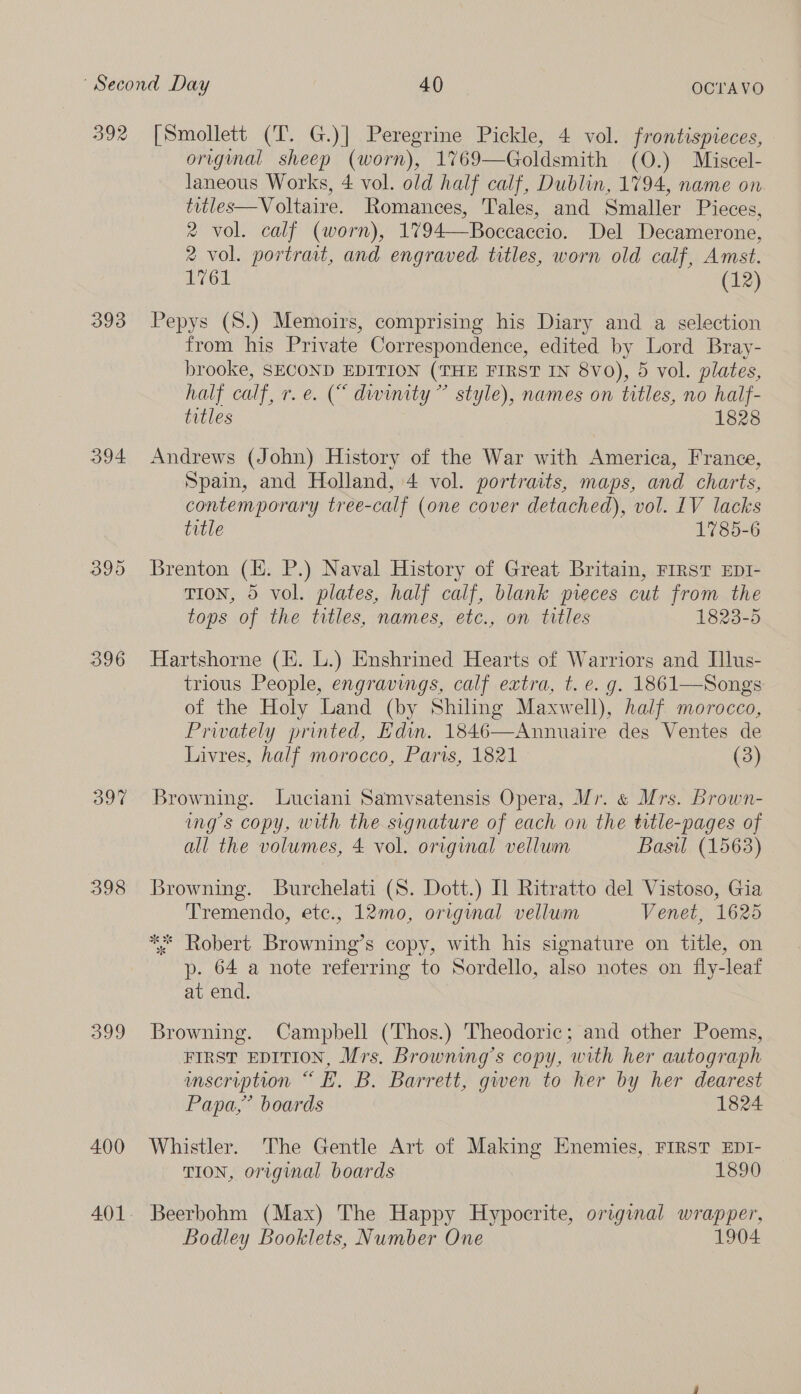 392 393 394 396 397 398 399 400 [Smollett (T. G.)] Peregrine Pickle, 4 vol. frontispieces, original sheep (worn), 1769— Goldsmith (O.) Miscel- laneous Works, 4 vol. old half calf, Dublin, 1794, name on titles—Voltaire. Romances, ‘Tales, and Smaller Pieces, 2 vol. calf (worn), 1794—Boccaccio. Del Decamerone, 2 vol. portrait, and engraved. titles, worn old calf, Amst. Dior (12) Pepys (8.) Memoirs, comprising his Diary and a selection from his Private Correspondence, edited by Lord Bray- brooke, SECOND EDITION (THE FIRST IN 8v0), 5 vol. plates, half calf, r.e. (“ dwinity ” style), names on titles, no half- titles 1828 Andrews (John) History of the War with America, France, Spain, and Holland, 4 vol. portraits, maps, and charts, contemporary tree-calf (one cover detached), vol. LV lacks title 1785-6 Brenton (EH. P.) Naval History of Great Britain, FIRST EDI- TION, 5 vol. plates, half calf, blank pieces cut from the tops of the titles, names, etc., on titles 1823-5 Hartshorne (fi. L.) Enshrined Hearts of Warriors and Illus- trious People, engravings, calf extra, t. e. g. 1861—Songs of the Holy Land (by Shiling Maxwell), half morocco, Privately printed, Edin. 1846—Annuaire des Ventes de Livres, half morocco, Paris, 1821 (3) Browning. Luciani Samvsatensis Opera, Vr. &amp; Mrs. Brown- mgs copy, with the signature of each on the title-pages of all the volumes, 4 vol. original vellum Basil (1563) Browning. Burchelati (S. Dott.) IL Ritratto del Vistoso, Gia Tremendo, ete., 12mo, original vellum Venet, 1625 ** Robert Browning’s copy, with his signature on title, on p- 64 a note referring to Sordello, also notes on fly-leaf at end. Browning. Campbell (Thos.) Theodoric; and other Poems, FIRST EDITION, Mrs. Browning's copy, with her autograph umscription “EH. B. Barrett, gwen to her by her dearest Papa,” boards 1824 Whistler. The Gentle Art of Making Enemies, FIRST EDI- TION, original boards 1890 Beerbohm (Max) The Happy Hypocrite, original ae Bodley Booklets, Number One 904