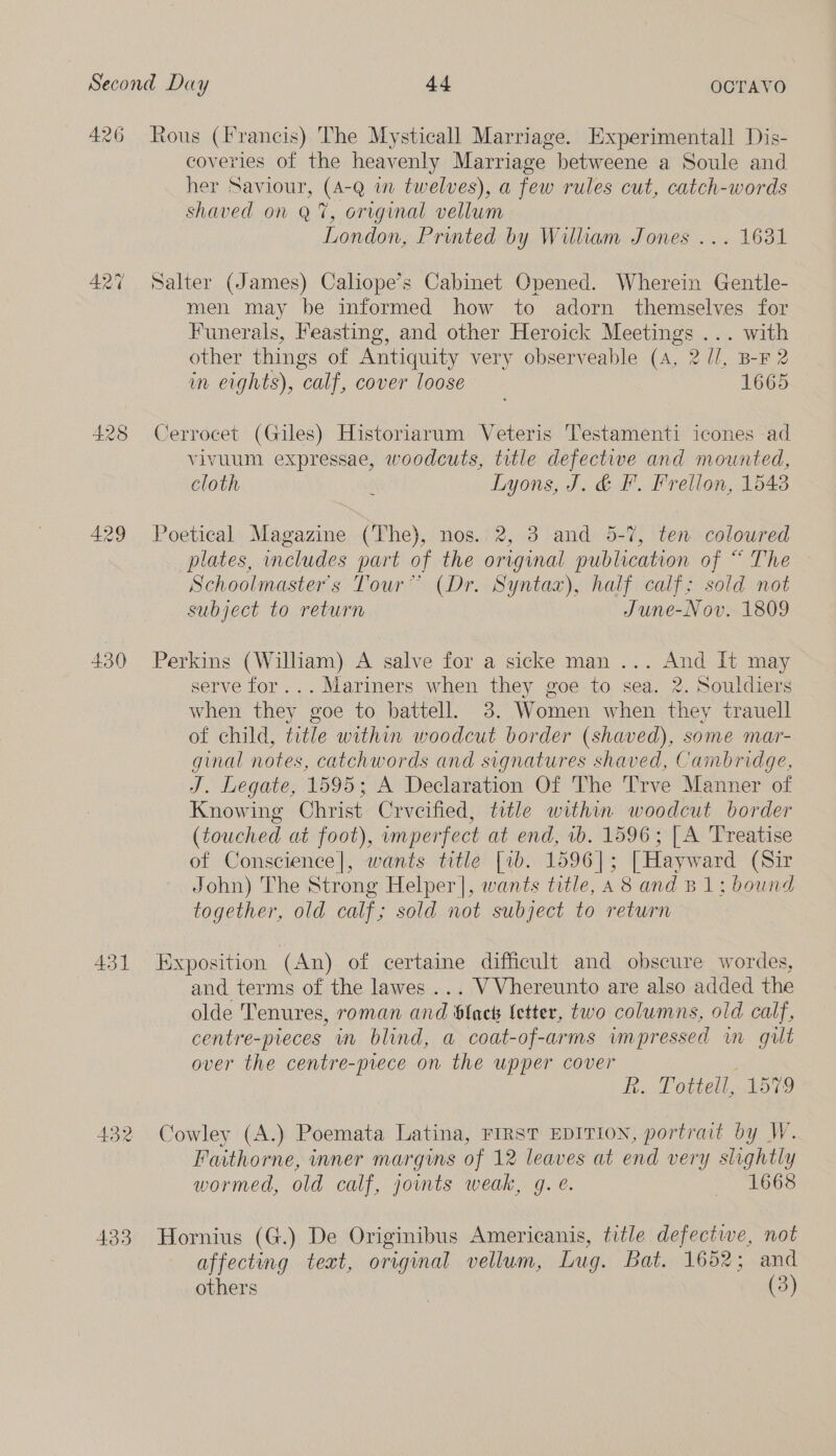 A426 427 428 429 430 43] 433 Rous (Francis) The Mysticall Marriage. Experimental] Dis- coveries of the heavenly Marriage betweene a Soule and her Saviour, (A-Q wm twelves), a few rules cut, catch-words shaved on Q7%, original vellum London, Printed by William Jones ... 1631 Salter (James) Caliope’s Cabinet Opened. Wherein Gentle- men may be informed how to adorn themselves for Funerals, Feasting, and other Heroick Meetings ... with other things of Antiquity very observeable (A, 2 //, B-F 2 in eights), calf, cover loose 1665 Cerrocet (Giles) Historiarum Veteris Testamenti icones ad vivuum expressae, woodcuts, title defective and mounted, cloth d Lyons, J. &amp; F. Frellon, 1543 Poetical Magazine (The), nos. 2, 3 and 5-7, ten coloured plates, includes part of the original publication of “ The Schoolmaster's Tour” (Dr. Syntax), half calf: sold not subject to return June-Nov. 1809 Perkins (William) A salve for a sicke man ... And It may serve for... Mariners when they goe to sea. 2. Souldiers when they goe to battell. 3. Women when they trauell of child, title within woodcut border (shaved), some mar- ginal notes, catchwords and signatures shaved, Cambridge, J. Legate, 1595; A Declaration Of The Trve Manner of Knowing Christ Crveified, title within woodcut border (touched at foot), umperfect at end, ib. 1596; [A Treatise of Conscience], wants title [1b. 1596]; [Hayward (Sir John) The Strong Helper], wants title, A 8 and B 1: bound together, old calf; sold not subject to return Exposition (An) of certaine difficult and obscure wordes, and terms of the lawes ... VVhereunto are also added the olde Tenures, roman and black (etter, two columns, old calf, centre-pieces in blind, a coat-of-arms impressed in gilt over the centre-prece on the upper cover i Band OFURLL low 9 Cowley (A.) Poemata Latina, FIRST EDITION, portrait by W. Faithorne, inner margins of 12 leaves at end very slightly wormed, old calf, jownts weak, g. é. &amp; Sh668 Hornius (G.) De Originibus Americanis, title defective, not affecting text, original vellum, Lug. Bat. 1652; and