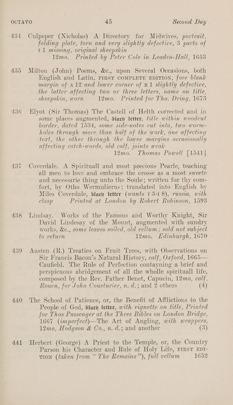 438 439 440 441 folding plate, torn and very slightly defective, 3 parts of 11 missing, original sheepskin 12mo. Printed by Peter Cole in Leaden-Hall, 1653 Milton (John) Poems, &amp;., upon Several Occasions, both English and Latin, FIRST COMPLETE EDITION, fore blank margin of A12 and lower corner of R1 slightly defectwe, the latter affecting two or three letters, name on title, sheepskin, worn 12mo. Printed for Tho. Dring, 1673 Elyot (Sir Thomas) The Castell of Helth corrected and in some places augmented, bfacs fetter, title within woodcut border, dated 1534, some side-notes cut into, two worm- holes through more than half of the work, one affecting text, the other through the lower margins occasionally affecting catch-words, old calf, jounts weak 12mo. Thomas Powell [1541| Coverdale. A Spirituall and most precious Pearle, teaching all men to love and embrace the crosse as a most sweete and necessarie thing unto the Soule; written for thy com- fort, by Otho Wermulierus; translated into English by Miles Coverdale, $facts fetter (wants 13-18), russia, with clasp Printed at London by Robert Robinson, 1593 Lindsay. Works of the Famous and Worthy Knight, Sir David Lindesay of the Mount, augmented with sundry works, &amp;c., some leaves soiled, old vellum; sold not subject to return 12mo. Edinburgh, 1670 Austen (R.) Treaties on Fruit Trees, with Observations on Sir Francis Bacon’s Natural History, calf, Oxford, 1665— Caufield. The Rule of Perfection contayning a brief and perspicuous abridgement of all the wholle spirituall life, composed by the Rev. Father Benet, Capucin, 12mo, calf, Rouen, for John Cousturier, n. d.; and 2 others (4) The School of Patience, or, the Benefit of Afflictions to the People of God, bfncts letter, with vignette on title, Printed for Thos Passenger at the Three Bibles on London Bridge, 1667 (amperfect)—The Art of Angling, with wrappers, 12mo, Hodgson &amp; Co., n. d.; and another (3) Herbert (George) A Priest to the Temple, or, the Country Parson his Character and Rule of Holy Life, FIRST EDI- TION (taken from “ The Remains”), full vellum 1652
