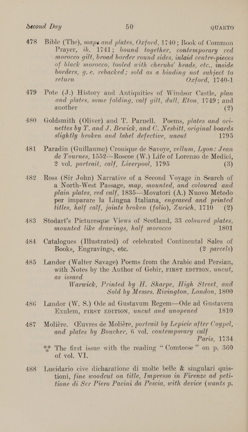 478 479 480 431 482 483 484. 485 486 487 Bible (The), maps and plates, Oxford, 1740; Book of Common Prayer, 1b. 1741; bound together, contemporary red morocco gilt, broad border round sides, inlaid centre-pieces of black morocco, tooled with cherubs’ heads, etc., inside borders, g.e. rebacked; sold as a binding not subject to return Oxford, 1740-1 Pote (J.) History and Antiquities of Windsor Castle, plan and plates, some folding, calf gilt, dull, Eton, 1749; and another (2) Goldsmith (Oliver) and 'T. Parnell. Poems, plates and ori- nettes by T. and J. Bewrck, and C. Nesbitt, original boards slightly broken and label defectwe, unout 1795 Paradin (Guillaume) Cronique de Savoye, vellum, Lyon: Jean de Tournes, 1552—Roscoe (W.) Life of Lorenzo de Medici, 2 vol. portrait, calf, Lwerpool, 1795 (3) Ross (Sir John) Narrative of a Second Voyage in Search of a North-West Passage, map, mounted, and coloured and plain plates, red calf, 1835—Movatori (A.) Nuovo Metodo per imparare la Lingua Italiana, engraved and printed trtles, half calf, jownts broken (folw), Zurich, 1710 = (2) Stodart’s Picturesque Views of Scotland, 33 coloured plates, mounted like drawings, half morocco 1801 Catalogues (Illustrated) of celebrated Continental Sales of Books, Engravings, ete. (2 parcels) Landor (Walter Savage) Poems from the Arabic and Persian, with Notes by the Author of Gebir, FIRST EDITION, uncut, as issued Warwick, Printed by H. Sharpe, High Street, and Sold by Messrs. Rwington, London, 1800 Landor (W. 8.) Ode ad Gustavum Regem—Ode ad Gustavem Exulem, FIRST EDITION, uncut and unopened 1810 Moliére. Ciuvres de Moliére, portrait by Lepicre after Coypel, and plates by Boucher, 6 vol. contemporary calf Paris, 1734 ** The first issue with the reading “ Comteese” on p. 360 of vol. VI. Lucidario cive dicharatione di molte belle &amp; singulari quis- tioni, fine woodcut on title, Impresso in Furenze ad peti-