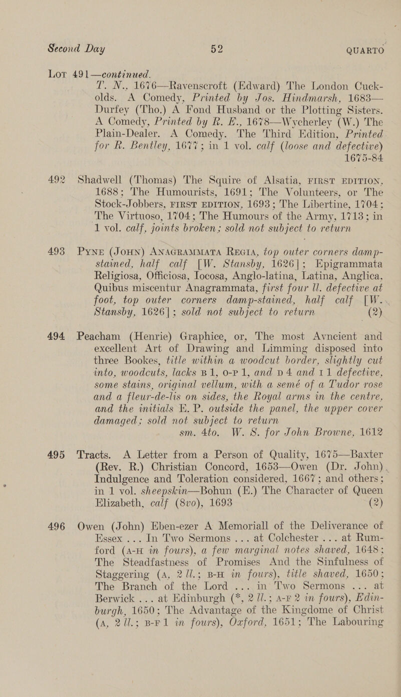 492 493 494 495 496 T. N., 1676—Ravenscroft (Edward) The London Cuck- olds. A Comedy, Printed by Jos. Hindmarsh, 1683— Durtey (Tho.) A Fond Husband or the Plotting Sisters. A Comedy, Printed by R. E., 1678—Wycherley (W.) The Plain-Dealer. A Comedy. The Third Edition, Printed for R. Bentley, 1677; in 1 vol. calf (loose and defective) 1675-84 Shadwell (Thomas) The Squire of Alsatia, FIRST EDITION, 1688; The Humourists, 1691; The Volunteers, or The Stock-Jobbers, FIRST EDITION, 1693; The Libertine, 1704; The Virtuoso, 1704; The Humours of the Army, 1713; in 1 vol. calf, jonts broken; sold not subject to return Pyne (JOHN) ANAGRAMMATA Recta, top outer corners damp- stained, half calf [W. Stansby, 1626|; Epigrammata Religiosa, Officiosa, Iocosa, Anglo-latina, Latina, Anglica, Quibus miscentur Anagrammata, first four ll. defectwe at foot, top outer corners damp-stained, half calf [W.. Stansby, 1626|; sold not subject to return (2) Peacham (Henrie) Graphice, or, The most Avnecient and excellent Art of Drawing and Limming disposed into three Bookes, title within a woodcut border, slightly cut into, woodcuts, lacks B1, o-P 1, and D4 and 11 defective, some stains, original vellum, with a semé of a Tudor rose and a fleur-de-lis on sides, the Royal arms w the centre, and the initials E. P. outside the panel, the upper cover damaged; sold not subject to return sm. 4to. W. 8S. for John Browne, 1612 Tracts. A Letter from a Person of Quality, 1675—Baxter (Rev. R.) Christian Concord, 1653—Owen (Dr. John). Indulgence and Toleration considered, 1667; and others; in 1 vol. sheepskin—Bohun (E.) The Character of Queen Elizabeth, calf (8vo), 1693 (2) Owen (John) Eben-ezer A Memoriall of the Deliverance of Essex ... In Two Sermons ... at Colchester... at Rum- ford (A-H in fours), a few marginal notes shaved, 1648; The Steadfastness of Promises And the Sinfulness of Staggering (A, 2//.; B-H im fours), title shaved, 1650; The Branch of the Lord ....in’ Two Sermons .:. at Berwick ... at Edinburgh (*, 2 U/.; a-F 2 wm fours), Edin- burgh, 1650; The Advantage of the Kingdome of Christ (a, 211.; B-F1 wm fours), Ozford, 1651; The Labouring