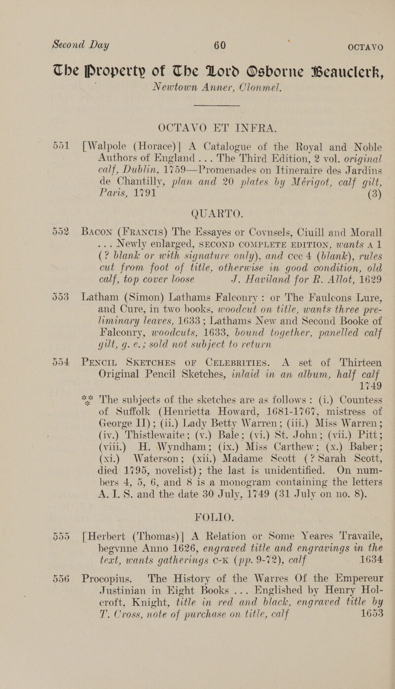 The [Property Of The Lord Osborne Beauclerk, Newtown Anner, Clonmel. OCTAVO ET INFRA. [Walpole (Horace)| A Catalogue of the Royal and Noble Authors of England ...The Third Edition, 2 vol. original calf, Dublin, 1759—Promenades on Itineraire des Jardins de Chantilly, plan and 20 plates by Mérigot, calf gilt, Parts 1091 (3) Or Per, bad QUARTO. 592 Bacon (FRancts) The Essayes or Covnsels, Ciuill and Morall ... Newly enlarged, SECOND COMPLETE EDITION, wants A 1 (? blank or wrth signature only), and cee 4 (blank), rules cut from foot of title, otherwise in good condition, old calf, top cover loose J. Haviland for R. Allot, 1629 Latham (Simon) Lathams Falconry : or The Faulcons Lure, and Cure, in two books, woodcut on title, wants three pre- liminary leaves, 1633 ; Lathams New and Second Booke of Falconry, woodcuts, 1633, bound together, panelled calf gut, g.e.; sold not subject to return Ce Or ow) 554 PENCIL SKETCHES OF CELEBRITIES. A set of Thirteen Original Pencil Sketches, inlaid in an album, half calf 1749 ** The subjects of the sketches are as follows: (4.) Countess of Suffolk (Henrietta Howard, 1681-1767, mistress of George II); (41.) Lady Betty Warren; (i.) Miss Warren ; (iv.) Thistlewaite; (v.) Bale; (vi.) St. John; (vil.) Pitt; (viii.) H. Wyndham; (ix.) Miss Carthew; (x.) Baber; (xi.) Waterson; (xii.) Madame Scott (? Sarah Scott, died 1795, novelist); the last is unidentified. On num- bers 4, 5, 6, and 8 is a monogram containing the letters A.I.S. and the date 30 July, 1749 (31 July on no. 8). FOLIO. 555 [Herbert (Thomas)| A Relation or Some Yeares Travaile, begvnne Anno 1626, engraved title and engravings m the teat, wants gatherings O-K (pp. 9-72), calf 1634 556° Procopius. The History of the Warres Of the Empereur Justinian in Eight Books ... Englished by Henry Hol- eroft, Knight, title in red and black, engraved title by T. Cross, note of purchase on title, calf 1653