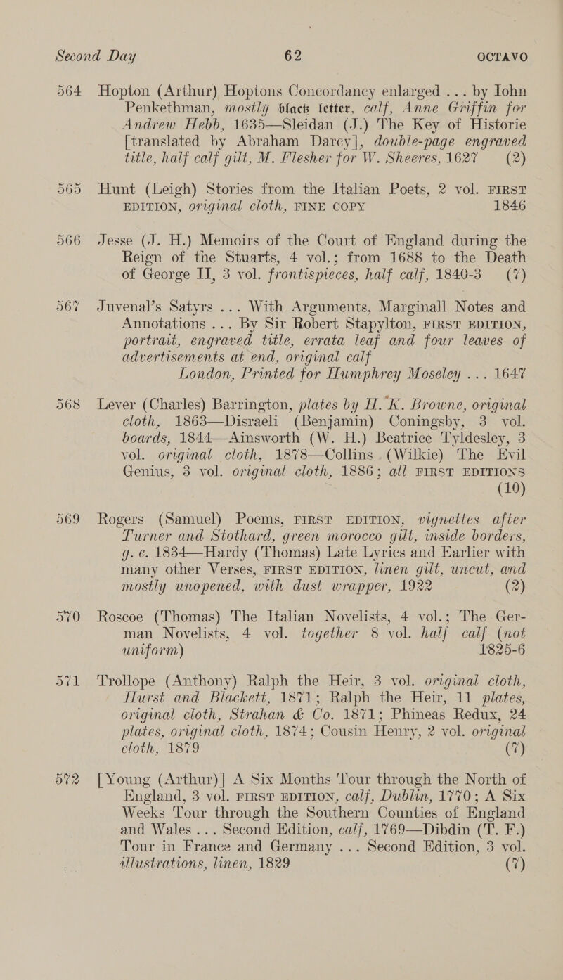 564 571 Hopton (Arthur) Hoptons Concordancy enlarged ... by Iohn Penkethman, mostly Slack (etter, calf, Anne Griffin for Andrew Hebb, 1635—Sleidan (J.) The Key of Historie [translated by Abraham Darcy|, double-page engraved title, half calf gilt, M. Flesher for W. Sheeres, 1627 (2) Hunt (Leigh) Stories from the Italian Poets, 2 vol. FIRST EDITION, original cloth, FINE COPY 1846 Jesse (J. H.) Memoirs of the Court of England during the Reign of the Stuarts, 4 vol.; from 1688 to the Death of George II, 3 vol. frontispieces, half calf, 1840-3 (7) Juvenal’s Satyrs ... With Arguments, Marginall Notes and Annotations ... By Sir Robert Stapylton, FIRST EDITION, portrait, engraved title, errata leaf and four leaves of advertisements at end, original calf London, Printed for Humphrey Moseley ... 1647 Lever (Charles) Barrington, plates by H.K. Browne, original cloth, 1863—Disraeli (Benjamin) Coningsby, 3. vol. boards, 1844—Ainsworth (W. H.) Beatrice T'yldesley, 3 vol. original cloth, 18%78—Collins .(Wilkie) The Evil Genius, 3 vol. original cloth, 1886; all FIRST EDITIONS (10) Rogers (Samuel) Poems, FIRST EDITION, vignettes after Turner and Stothard, green morocco gilt, inside borders, g. €. 1834—Hardy (Thomas) Late Lyrics and Earher with many other Verses, FIRST EDITION, linen gilt, uncut, and mostly unopened, with dust wrapper, 1922 (2) Roscoe (Thomas) The Italian Novelists, 4 vol.; The Ger- man Novelists, 4 vol. together 8 vol. half calf (not uniform) 1825-6 Trollope (Anthony) Ralph the Heir, 3 vol. orginal cloth, Hurst and Blackett, 1871; Ralph the Heir, 11 plates, original cloth, Strahan & Co. 1871; Phineas Redux, 24 plates, original cloth, 1874; Cousin Henry, 2 vol. original hot, VST (7) [Young (Arthur)| A Six Months Tour through the North of England, 3 vol. FIRST EDITION, calf, Dublin, 1770; A Six Weeks Tour through the Southern Counties of England and Wales ... Second Edition, calf, 1769—Dibdin (T. F.) Tour in France and Germany ... Second Edition, 3 vol.