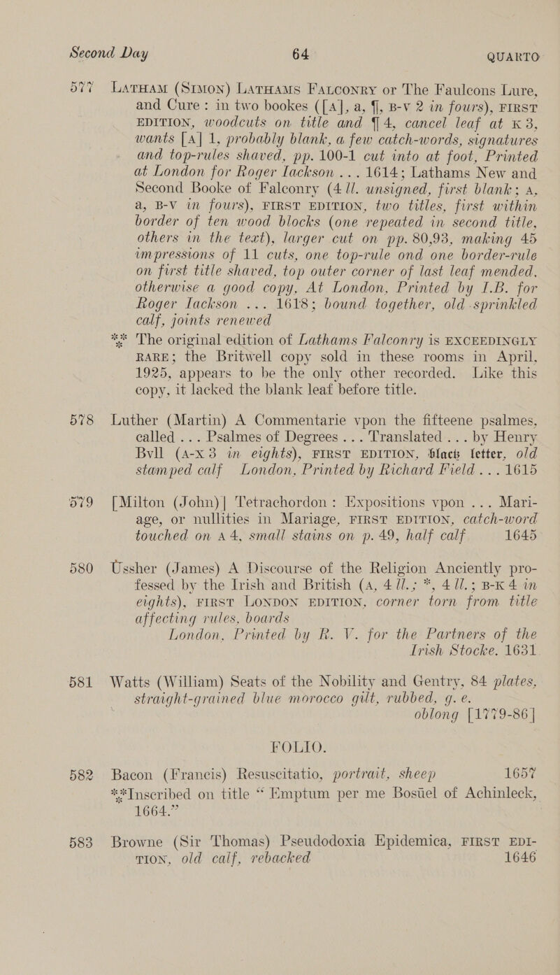 Ov 578 580 581 582 583 LatHam (Simon) Lataams Fantconry or The Faulcons Lure, and Cure : in two bookes ([A], a, , B-v 2 in fours), FIRST EDITION, woodcuts on title and 4, cancel leaf at «3, wants [A] 1, probably blank, a few catch-words, signatures and top-rules shaved, pp. 100-1 cut into at foot, Printed at London for Roger Lackson ... 1614; Lathams New and Second Booke of Falconry (4 ll. unsigned, first blank; a, a, B-V im fours), FIRST EDITION, two titles, first within border of ten wood blocks (one repeated in second title, others in the text), larger cut on pp. 80,93, making 45 impressions of 11 cuts, one top-rule ond one border-rule on first title shaved, top outer corner of last leaf mended, otherwise a good copy, At London, Printed by I.B. for Roger Iackson ... 1618; bound together, old -sprinkled calf, joints renewed * The original edition of Lathams Falconry is EXCEEDINGLY RARE; the Britwell copy sold in these rooms in April, 1925, appears to be the only other recorded. Like this copy, it lacked the blank leat before title. Luther (Martin) A Commentarie vpon the fifteene psalmes, called ... Psalmes of Degrees... Translated... by Henry Bvll (A-x3 in eights), FIRST EDITION, Slack fetter, old stamped calf London, Printed by Richard Field... 1615 [Milton (John)| Tetrachordon : Expositions vpon ... Mari- age, or nullities in Mariage, FIRST EDITION, catch-word touched on a4, small stains on p. 49, half calf 1645 Ussher (James) A Discourse of the Religion Anciently pro- fessed by the Irish and British (4, 4 U/.; *, 4 1/.; B-K4 in eights), FIRST LONDON EDITION, corner torn from title affecting rules, boards London, Printed by R. V. for the Partners of the Irish Stocke. 1631 Watts (William) Seats of the Nobility and Gentry, 84 plates, straight-grained blue morocco gilt, rubbed, g. e. oblong [1779-86 | FOLIO. Bacon (Francis) Resuscitatio, portrait, sheep 1657 **Tnseribed on title “ Emptum per me Bostel of Achinleck, 1664.” Browne (Sir Thomas) Pseudodoxia Hpidemica, FIRST EDI- rion, old calf, rebacked 1646