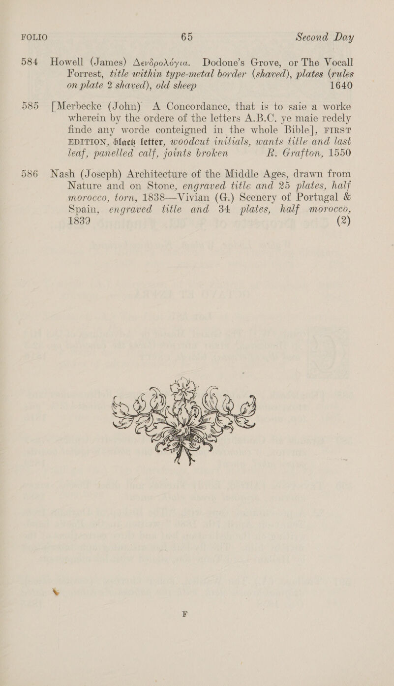 584 Howell (James) AevdpoAdyia. Dodone’s Grove, or The Vocall Forrest, title within type-metal border (shaved), plates (rules on plate 2 shaved), old sheep 1640 085 [Merbecke (John) A Concordance, that is to saie a worke wherein by the ordere of the letters A.B.C. ye maie redely finde any worde conteigned in the whole Bible], Frrst EDITION, Sach letter, woodcut initials, wants title and last leaf, panelled calf, joints broken R. Grafton, 1550 586 Nash (Joseph) Architecture of the Middle Ages, drawn from Nature and on Stone, engraved title and 25 plates, half Tivian (G.) Scenery of Portugal &amp; Spain, engraved title and 384 plates, half morocco, 1839 (2)  