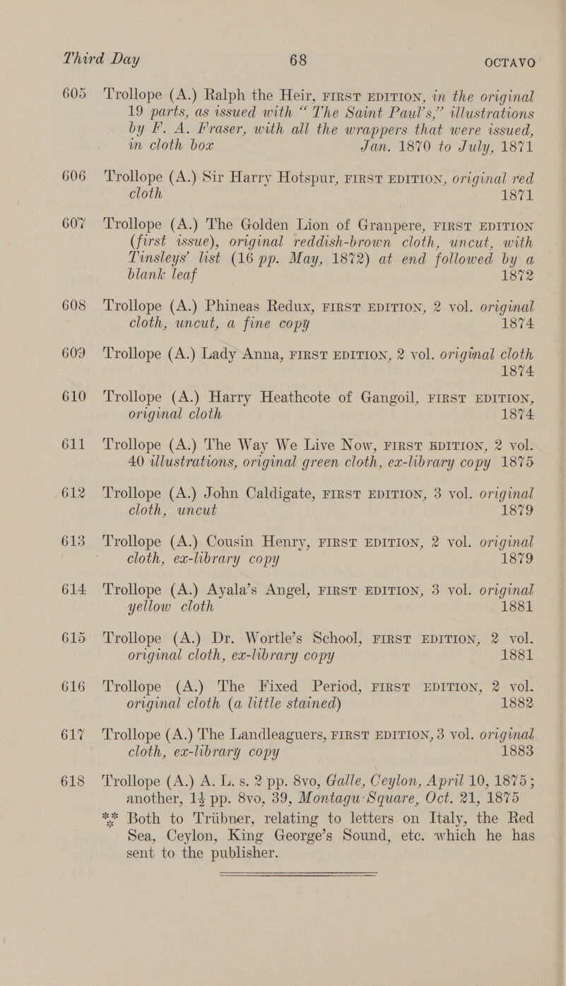606 607 608 612 613 614. 616 ‘Trollope (A.) Ralph the Heir, rrrsvt Eprrrton, in the original 19 parts, as issued with “ The Saint Paul’s,’ illustrations by I. A. Fraser, with all the wrappers that were issued, wn cloth bo Jan. 1870 to July, 1871 Trollope (A.) Sir Harry Hotspur, rrrst EDITION, original red cloth 1871 Trollope (A.) The Golden Lion of Granpere, FIRST EDITION (first issue), original reddish-brown cloth, uncut, with Tinsleys list (16 pp. May, 1872) at end followed by a blank leaf 1872 Trollope (A.) Phineas Redux, rirst EDITION, 2 vol. original cloth, uncut, a fine copy 1874 Trollope (A.) Lady Anna, FIRST EDITION, 2 vol. origuatl cloth 1874 Trollope (A.) Harry Heathcote of Gangoil, FIRST EDITION, original cloth 1874 Trollope (A.) The Way We Live Now, First EDITION, 2 vol. 40 illustrations, original green cloth, ex-library copy 1875 Trollope (A.) John Caldigate, FIRST EDITION, 3 vol. original cloth, uncut 1879 Trollope (A.) Cousin Henry, FIRST EDITION, 2 vol. original cloth, ex-library copy 1879 Trollope (A.) Ayala’s Angel, rrrsT EDITION, 3 vol. original yellow cloth 1881 Trollope (A.) Dr. Wortle’s School, First EDITION, 2 vol. original cloth, ex-library copy 1881 Trollope (A.) The Fixed Period, FIRST EDITION, 2 vol. original cloth (a little stained) 1882 cloth, ex-library copy 1883 Trollope (A.) A. L. s. 2 pp. 8vo, Galle, Ceylon, April 10, 1875; another, 14 pp. 8vo, 39, Montagu:Square, Oct. 21, 1875 ** Both to Tribner, relating to letters on Italy, the. Red Sea, Ceylon, King George’s Sound, ete. which he has sent to the publisher.