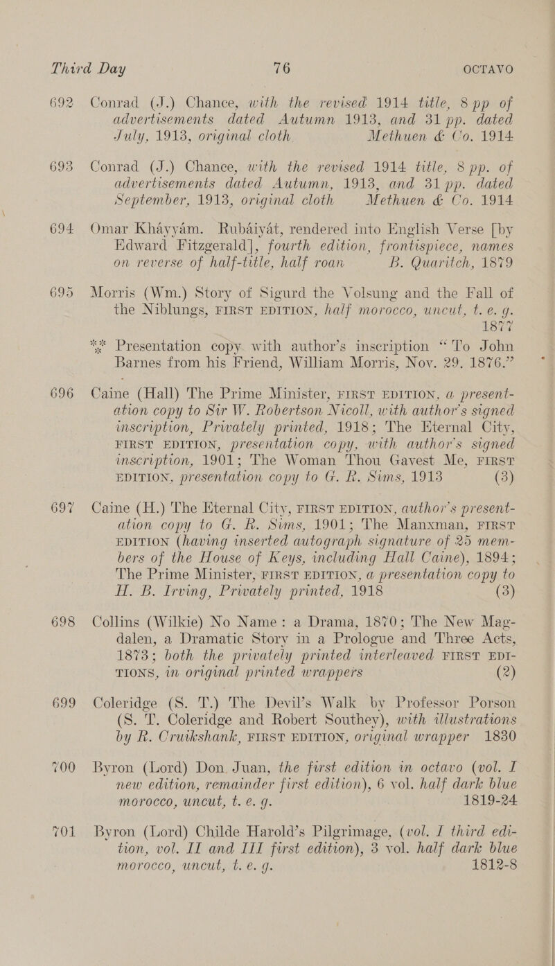 692 693 694. 696 697 698 699 (OL Conrad (J.) Chance, with the revised 1914 title, 8 pp of advertisements dated Autumn 1913, and 31 pp. dated July, 1913, original cloth Methuen &amp; Co. 1914 Conrad (J.) Chance, with the revised 1914 title, 8 pp. of advertisements dated Autumn, 1913, and 31 pp. dated September, 1913, original cloth Methuen &amp; Co. 1914 Omar Khayyam. Rubaiyat, rendered into English Verse [by Edward Fitzgerald], fourth edition, frontispiece, names on reverse of half-title, half roan B. Quaritch, 1879 Morris (Wm.) Story of Sigurd the Volsung and the Fall of the Niblungs, FIRST EDITION, half morocco, uncut, t. e. g. 1877 ** Presentation copy. with author’s inscription “To John Barnes from his Friend, William Morris, Nov. 29. 1876.” Caine (Hall) The Prime Minister, FrRST EDITION, a present- ation copy to Sir W. Robertson Nicoll, with authors signed uscription, Prwately printed, 1918; The Eternal City, FIRST EDITION, presentation copy, with author's signed inscription, 1901; The Woman Thou Gavest Me, FIRST EDITION, presentation copy to G. R. Sims, 1913 (3) Caine (H.) The Eternal City, FIRST EDITION, author's present- ation copy to G. R. Sums, 1901;, The Manxman, First EDITION (having inserted autograph signature of 25 mem- bers of the House of Keys, including Hall Caine), 1894; The Prime Minister, FIRST EDITION, a presentation copy to HT. B. Irving, Prwately printed, 1918 Collins (Wilkie) No Name: a Drama, 1870; The New Mag- 1873; both the prwately printed imterleaved FIRST EDI- TIONS, in original printed wrappers (2) Coleridge (8S. T.) The Devil’s Walk by Professor Porson (S. T. Coleridge and Robert Southey), with dlustrations by Rk. Cruikshank, FIRST EDITION, original wrapper 1830 Byron (Lord) Don, Juan, the first edition wm octavo (vol. I new edition, remainder first edition), 6 vol. half dark blue morocco, uncut, t. e. g. 1819-24 Byron (Lord) Childe Harold’s Pilgrimage, (vol. I third edi- tion, vol. IIT and IIT first edition), 3 vol. half dark blue morocco, uncut, t. €. g. 1812-8