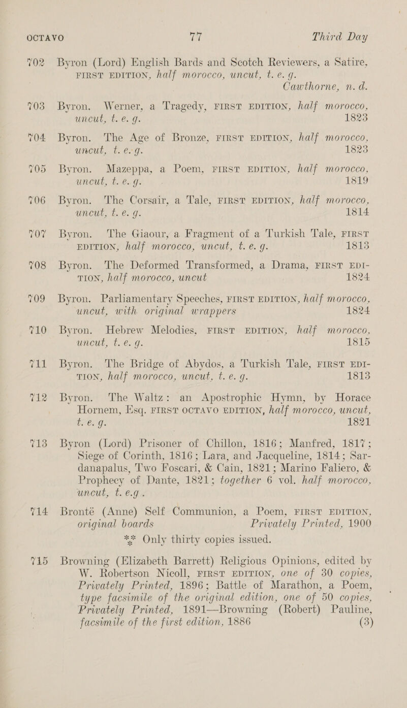 702 713 T1d Byron (Lord) English Bards and Scotch Reviewers, a Satire, FIRST EDITION, half morocco, uncut, t. e.g. Cawthorne, n. d. Byron. Werner, a Tragedy, FIRST EDITION, half morocco, uncut, t.€. g. 1823 Byron. The Age of Bronze, FIRST EDITION, half morocco, uncut, t. e.g. 1825 Byron. Mazeppa, a Poem, FIRST EDITION, half morocco, uncut, t. e.g. U Kes ee, Byron. The Corsair, a Tale, FIRST EDITION, half morocco, uncut, t. @. g. 1814 Byron. The Giaour, a Fragment of a Turkish Tale, First EDITION, half morocco, uncut, t. e.g. 1813 Byron. The Deformed Transformed, a Drama, FIRST EDI- TION, half morocco, uncut 1824 Byron. Parliamentary Speeches, FIRST EDITION, half morocco, uncut, with original wrappers 1824 Byron. Hebrew Melodies, FIRST EDITION, half morocco, wneut, t. €. g. 1815 Byron. The Bridge of Abydos, a Turkish Tale, FIRST EDI- TION, half morocco, uncut, t. e. g. 1813 Byron. The Waltz: an Apostrophic Hymn, by Horace Hornem, Esq. FIRST OCTAVO EDITION, half morocco, uncut, bees G. 1821 Byron (Lord) Prisoner of Chillon, 1816; Manfred, 1817; Siege of Corinth, 1816; Lara, and Jacqueline, 1814; Sar- danapalus, Two Foscari, &amp; Cain, 1821; Marino Faliero, &amp; Prophecy of Dante, 1821: together 6 vol. half morocco, uncut, t. €.g.. Bronté (Anne) Self Communion, a Poem, FIRST EDITION, original boards Privately Printed, 1900 ** Only thirty copies issued. Browning (Elizabeth Barrett) Religious Opinions, edited by W. Robertson Nicoll, Frrst EDITION, one of 30 copies, Prwately Printed, 1896; Battle of Marathon, a Poem, type facsimile of the original edition, one of 50 copies, Privately Printed, 1891—Browning (Robert) Pauline, facsimile of the first edition, 1886 (3)