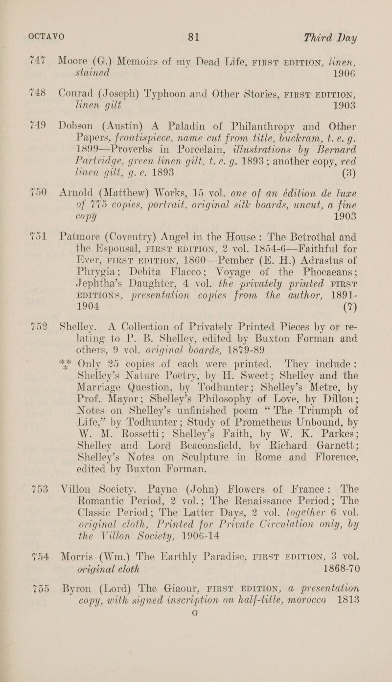 747 Moore (G.) Memoirs of my Dead Life, rrrst EpTTI0N, linen, - stained 1906 748 Conrad (Joseph) Typhoon and Other Stories, FIRST EDITION, linen gilt 1903 749 Dobson (Austin) A Paladin of Philanthropy and Other Papers, frontispiece, name cut from title, buckram, t. e. g. 1899—Proverbs in Porcelain, tlustrations by Bernard Partridge, green linen gilt, t. e. g. 1893 ; another copy, red linen gut, g.e. 1893 (3) 750 Arnold (Matthew) Works, 15 vol. one of an édition de luxe of 775 copies, portrait, original silk boards, uncut, a fine copy 1903 751 Patmore (Coventry) Angel in the House: The Betrothal and the Espousal, FIRST EDITION, 2 vol. 1854-6—Faithful for Iver, FIRST EDITION, 1860—Pember (HE. H.) Adrastus of Phrygia; Debita Flacco; Voyage of the Phocaeans; Jephtha’s Daughter, 4 vol. the privately printed FIRST EDITIONS, presentation comes from the author, 1891- 1904 (7) ~ Soe raw) Shelley. A Collection of Privately Printed Pieces by or re- lating to P. B. Shelley, edited by Buxton Forman and others, 9 vol. original boards, 1879-89 ** Only 25 copies of each were printed. ‘They include: Shelley’s Nature Poetry, by H. Sweet; Shelley and the Marriage Question, by Todhunter; Shelley’s Metre, by Prof. Mayor; Shelley’s Philosophy of Love, by Dillon; Notes on Shelley’s unfinished poem ‘The Triumph of Life,” by 'Todhunter; Study of Prometheus Unbound, by W. M. Rossetti ; Shelley’s Faith, by WK. Parkes; Shelley and Lord Beaconsfield, by Richard Garnett; Shelley’s Notes on Sculpture in Rome and Florence, edited by Buxton Forman. fy 753 Villon Society. Payne (John) Flowers of France: The Romantic Period, 2 vol.; The Renaissance Period; The Classic Period; 'The Latter Days, 2 vol. together 6 vol. original cloth, Printed for Private Circulation only, by the Villon Society, 1906-14 754 Morris (Wm.) The Earthly Paradise, FIRST EDITION, 3 vol. original cloth 1868-70 755 Byron (Lord) The Giaour, FIRST EDITION, a presentation copy, with signed inscription on half-tvtle, morocco 1813 G