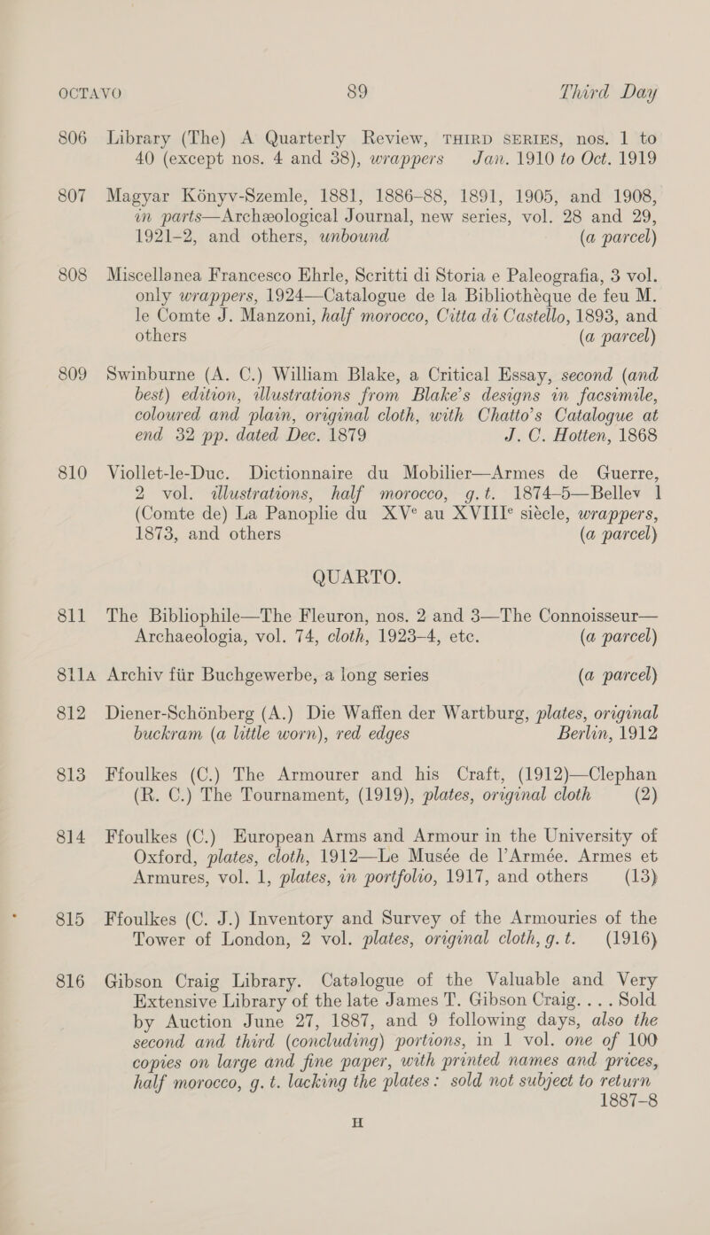 806 Library (The) A Quarterly Review, THIRD SERIES, nos. 1 to 40 (except nos. 4 and 38), wrappers Jan. 1910 to Oct. 1919 807 Magyar Konyv-Szemle, 1881, 1886-88, 1891, 1905, and 1908, in parts—Archeological Journal, new series, vol. 28 and 29, 1921-2, and others, wnbound (a parcel) 808 Miscellanea Francesco Ehrle, Scritti di Storia e Paleografia, 3 vol. only wrappers, 1924—Catalogue de la Bibliotheque de feu M. le Comte J. Manzoni, half morocco, Citta dt Castello, 1893, and others (a parcel) 809 Swinburne (A. C.) William Blake, a Critical Essay, second (and best) edition, illustrations from Blake’s designs in facsimile, coloured and plain, original cloth, with Chatto’s Catalogue at end 32 pp. dated Dec. 1879 J.C. Hotten, 1868 810 Viollet-le-Duc. Dictionnaire du Mobilier—Armes de Guerre, 2 vol. illustrations, half morocco, g,t. 1874-5—Bellev | (Comte de) La Panoplie du XV° au XVIII° siecle, wrappers, 1873, and others (a parcel) QUARTO. 811 The Bibliophile—The Fleuron, nos. 2 and 3—The Connoisseur— Archaeologia, vol. 74, cloth, 1923-4, ete. (a parcel) 8ila Archiv fiir Buchgewerbe, a long series (a parcel) 812 Diener-Schénberg (A.) Die Waffen der Wartburg, plates, original buckram (a little worn), red edges Berlin, 1912 813 Ffoulkes (C.) The Armourer and his Craft, (1912)—Clephan (R. C.) The Tournament, (1919), plates, original cloth (2) 814 Ffoulkes (C.) European Arms and Armour in the University of Oxford, plates, cloth, 1912—Le Musée de l’Armée. Armes et Armutes, vol. 1, plates, i portfolio, 1917, and others (13) 815 Ffoulkes (C. J.) Inventory and Survey of the Armouries of the Tower of London, 2 vol. plates, original cloth,g.t. (1916) 816 Gibson Craig Library. Catalogue of the Valuable and Very Extensive Library of the late James T. Gibson Craig... . Sold by Auction June 27, 1887, and 9 following days, also the second and third (concluding) portions, in 1 vol. one of 100 copies on large and fine paper, with printed names and prices, half morocco, g. t. lacking the plates: sold not subject to return 1887-8 H