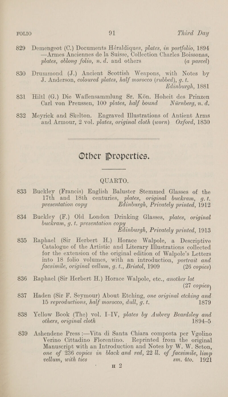 829 Demengeot (C.) Documents Héraldiques, plates, in portfolio, 1894 —Armes Anciennes de la Suisse, Collection Charles Boissonas, plates, oblong folio, n.d. and others (a parcel) 830 Drummond (J.) Ancient Scottish Weapons, with Notes by J. Anderson, coloured plates, half morocco (rubbed), g. t. Edinburgh, 1881 831 Hiltl (G.) Die Waffensammlung Sr. Kon. Hoheit des. Prinzen Carl von Preussen, 100 plates, half bound Nurnberg, n. d. 832 Meyrick and Skelton. Engraved Illustrations of Antient Arms and Armour, 2 vol. plates, original cloth (worn) Ozford, 1830   Other Properties. QUARTO. 833 Buckley (Francis) English Baluster Stemmed Glasses of the 17th and 18th centuries, plates, original buckram, gq. t. presentation copy Edinburgh, Prwately printed, 1912 834 Buckley (f.) Old London Drinking Glasses, plates, original buckram, g. t. presentation copy Edinburgh, Privately printed, 1913 835 Raphael (Sir Herbert H.) Horace Walpole, a Descriptive Catalogue of the Artistic and Literary Illustrations collected for the extension of the original edition of Walpole’s Letters into 18 folio volumes, with an introduction, portrait and facsimile, original vellum, g.t., Bristol, 1909 (26 copies) 836 Raphael (Sir Herbert H.) Horace Walpole, etc., another lot (27 coptes) 837 Haden (Sir F. Seymour) About Etching, one original etching and 15 reproductions, half morocco, dull, g. t. 1879 838 Yellow Book (The) vol. I-IV, plates by Aubrey Beardsley and others, oraginal cloth 1894-5 839 Ashendene Press :—Vita di Santa Chiara composta per Vgolino Verino Cittadino Florentino. Reprinted from the original Manuscript with an Introduction and Notes by W. W. Seton, one of 236 copies in black and red, 22 ll. of facsimile, limp vellum, with tres sm. 4to. 1921