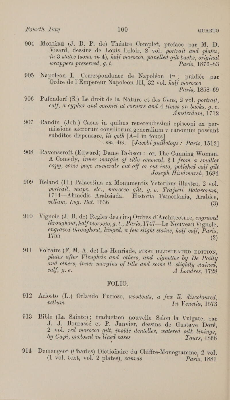 905 906 907 908 909 910 911 912 913 914 Visard, dessins de Louis Leloir, 8 vol. portrait and lates, mM 3 states (some in 4), half morocco, panelled gilt backs, original wrappers preserved, g. t. Paris, 1876-83 Napoleon I. Correspondance de Napoléon I; publiée par Ordre de ’Empereur Napoleon III, 32 vol. half morocco Paris, 1858-69 Pufendortf (S.) Le droit de la Nature et des Gens, 2 vol. portratt, calf, a cypher and coronet at corners and 4 times on backs, g. e. Amsterdam, 1712 Randin (Joh.) Casus in quibus reuerendissimi episcopi ex per- missione sacrorum consiliorum generalium ¢ canonum possunt subditos dispensare, lit goth [A-I in fours] sm. 4to. [Jacobi guillotoys : Paris, 1512] Ravenscroft (Edward) Dame Dobson: or, The Cunning Woman. A Comedy, inner margin of title renewed, $1 from a smaller copy, some page numerals cut off or cut into, polished calf gilt Joseph Hindmarsh, 1684 Reland (H.) Palaestina ex Monumentis Veteribus illustra, 2 vol. portrau, maps, ete., morocco gilt, g. e. Trajectt Batavorum, 1714—Ahmedis Arabsiada. Historia Tamerlania, Arabice, vellum, Lug. Bat. 1636 (3) Vignole (J. B. de) Regles des cing Ordres d’ Architecture, engraved throughout, half morocco, g.t., Paris, 1747—Le Nouveau Vignole, engraved throughout, hinged, a few slight stains, half calf, Paris, 1755 (2) Voltaire (F. M. A. de) La Henriade, FIRST ILLUSTRATED EDITION, plates after Vleughels and others, and vignettes by De Poilly and others, inner margins of title and some Ul. slightly stained, calf, g. é. A Londres, 1728 FOLIO. Ariosto (L.) Orlando Furioso, woodcuts, a few Il. discoloured, vellum In Venetia, 1573 Bible (La Sainte); traduction nouvelle Selon la Vulgate, par J. J. Bourassé et P. Janvier, dessins de Gustave Doré, . 2 vol. red morocco gilt, inside dentelles, watered silk linings, by Capt, enclosed in lined cases Tours, 1866 Demengeot (Charles) Dictiofaire du Chiffre-Monogramme, 2 vol.