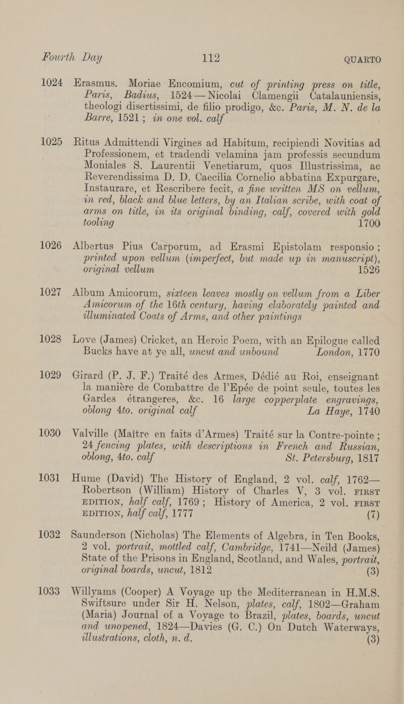 fourth Day al ye QUARTO 1024 Hrasmus. Moriae Encomium, cut of printing press on title, Paris, Badius, 1524 — Nicolai Clamengii Catalauniensis, theologi disertissimi, de filio prodigo, &amp;c. Paris, M. N. de la Barre, 1521; in one vol. calf 1025 Ritus Admittendi Virgines ad Habitum, recipiendi Novitias ad Professionem, et tradendi velamina jam professis secundum Moniales §. Laurentii Venetiarum, quos Illustrissima, ac Reverendissima D. D. Caecilia Cornelio abbatina Expurgare, Instaurare, et Rescribere fecit, a fine written MS on vellum, on red, black and blue letters, by an Italian scribe, with coat of arms on title, in ws original binding, calf, covered with gold tooling 7 1700 1026. Albertus Pius Carporum, ad Erasmi Epistolam responsio ; printed upon vellum (invperfect, but made up in manuscript), original vellum 1526 1027 Album Amicorum, sixteen leaves mostly on vellum from a Liber Amicorum of the 16th century, having elaborately painted and dluminated Coats of Arms, and other paintings 1028 Love (James) Cricket, an Heroic Poem, with an Epilogue called Bucks have at ye all, uncut and unbound London, 1770 1029. Girard (P. J. F.) Traité des Armes, Dédié au Roi, enseignant la maniere de Combattre de ’Epée de point seule, toutes les Gardes étrangeres, &amp;c. 16 large copperplate engravings, oblong 4to. original calf La Haye, 1740 1030 Valville (Maitre en faits d’Armes) Traité sur la Contre-pointe ; , 24 fencing plates, with descriptions in French and Russian, oblong, 4to. calf St. Petersburg, 1817 1031 Hume (David) The History of England, 2 vol. calf, 1762— Robertson (William) History of Charles V, 3 vol. FIRST EDITION, half calf, 1769; History of America, 2 vol. FIRST EDITION, half calf, 1777 (7) 1032 Saunderson (Nicholas) The Elements of Algebra, in Ten Books, 2 vol. portrait, mottled calf, Cambridge, 1741—Neild (James) State of the Prisons in England, Scotland, and Wales, portrait, original boards, uncut, 1812 (3) 1033 Willyams (Cooper) A Voyage up the Mediterranean in H.M.S. Swiftsure under Sir H. Nelson, plates, calf, 1802—Graham (Maria) Journal of a Voyage to Brazil, plates, boards, uncut and unopened, 1824—Davies (G. C.) On Dutch Waterways, dlustrations, cloth, n. d. (3)