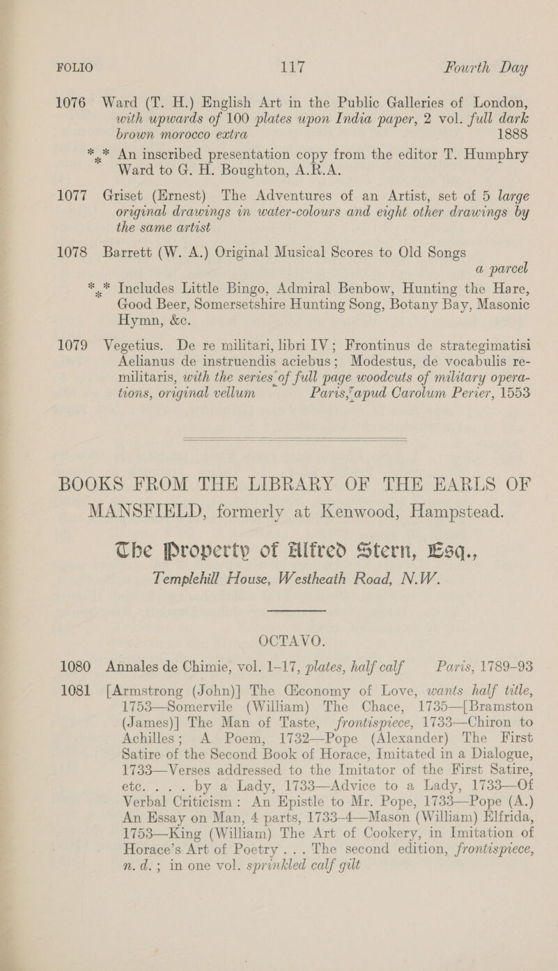 1076 Ward (T. H.) English Art in the Public Galleries of London, with upwards of 100 plates upon India paper, 2 vol. full dark brown morocco extra 1888 *..* An inscribed presentation copy from the editor T. Humphry Ward to G. H. Boughton, A.R.A. 1077 Griset (Ernest) The Adventures of an Artist, set of 5 large original drawings in water-colours and eight other drawings by the same artist 1078 Barrett (W. A.) Original Musical Scores to Old Songs a parcel *..* Includes Little Bingo, Admiral Benbow, Hunting the Hare, Good Beer, Somersetshire Hunting Song, Botany Bay, Masonic Hymn, &amp;c. 1079 Vegetius. De re militari, libri ITV; Frontinus de strategimatisi Aelianus de instruendis aciebus; Modestus, de vocabulis re- militaris, with the serves of full page woodcuts of military opera- tons, original vellum Paris,apud Carolum Perier, 1553   BOOKS FROM THE LIBRARY OF THE EARLS OF MANSFIELD, formerly at Kenwood, Hampstead. The Property of Alfred Stern, Esq., Templehill House, Westheath Road, N.W. OCTAVO. 1080 Annales de Chimie, vol. 1-17, plates, half calf Paris, 1789-93 1081 [Armstrong (John)] The Gconomy of Love, wants half ttle, 1753—Somervile (William) The Chace, 1735—|Bramston (James)] The Man of Taste, frontispiece, 1733—Chiron to Achilles; A Poem, 1732—Pope (Alexander) The First Satire of the Second Book of Horace, Imitated in a Dialogue, 1733—Verses addressed to the Imitator of the First Satire, etc... . by a Lady, 1733—Advice to a Lady, 1733—Ot Verbal Criticism: An Epistle to Mr. Pope, 1733—Pope (A.) 1753—King (William) The Art of Cookery, in Imitation of Horace’s Art of Poetry... The second edition, frontispiece, n.d.; in one vol. sprinkled calf gilt 