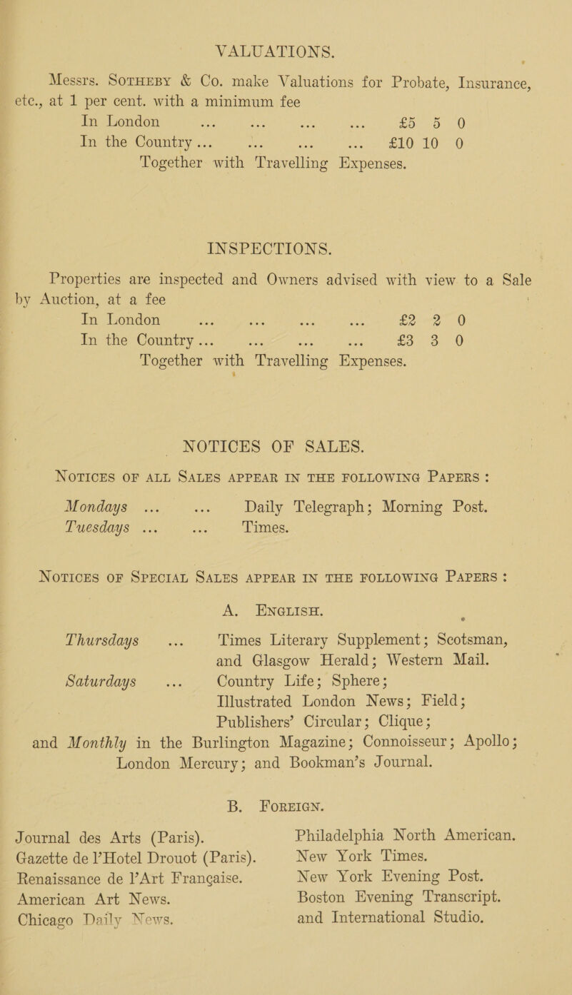 VALUATIONS. Messrs. SoTHEBY &amp; Co. make Valuations for Probate, Insurance, ete., at 1 per cent. with a minimum fee In London aed ee, ae eat so) 0 In the Country .. MSP fe LO BD) Together me Duahahine Expenses. INSPECTIONS. Properties are inspected and Owners advised with view to a — by Auction, at a fee ih London ss iiss Es aN, tee 0 In the Country .. £5 3 0 Together with Peageltvng aponsed NOTICES OF SALES. NOTICES OF ALL SALES APPEAR IN THE FOLLOWING PAPERS: Mondays ... Pi Daily Telegraph; Morning Post. Tuesdays ... we Times. NotvTICcES OF SPECIAL Satzs APPEAR IN THE FOLLOWING PAPERS : A. ENGLISH. 8 Thursdays... Times Literary Supplement; Scotsman, and Glasgow Herald; Western Mail. SAUTAGYS: wx Country Life; Sphere; Illustrated London News; Field; Publishers’ Circular; Clique ; and Monthly in the Burlington Magazine; Connoisseur; Apollo; London Mercury; and Bookman’s Journal. B. FOREIGN. Journal des Arts (Paris). Philadelphia North American. Gazette de Hotel Drouot (Paris). New York Times. Renaissance de Art Frangaise. New York Evening Post. American Art News. Boston Evening Transcript. Chicago Daily News. and International Studio.