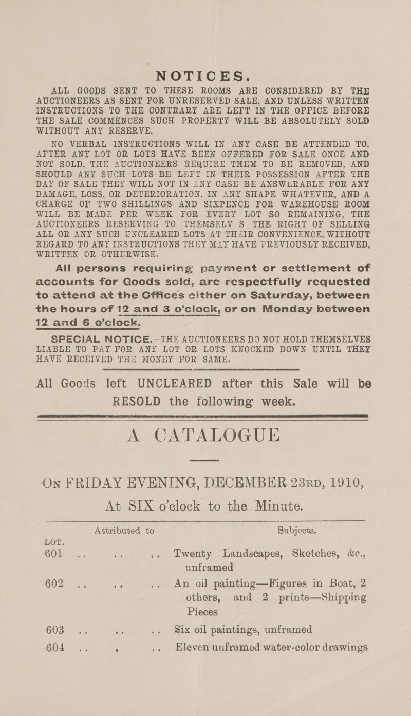 NOTICES. ALL GOODS SENT TO THESE ROOMS ARE CONSIDERED BY THE AUCTIONEERS AS SENT FOR UNRESERVED SALE, AND UNLESS WRITTEN INSTRUCTIONS TO THE CONTRARY ARE LEFT IN THE OFFICE BEFORE THE SALE COMMENCES SUCH PROPERTY WILL BE ABSOLUTELY SOLD WITHOUT ANY RESERVE, NO VERBAL INSTRUCTIONS WILL IN ANY CASE BE ATTENDED TO. AFTER ANY LOT OR LOTS HAVE BEEN OFFERED FOR SALE ONCE AND NOT SOLD, THE AUCTIONEERS REQUIRE THEM TO BE REMOVED, AND SHOULD ANY SUCH LOTS BE LEFT IN THEIR POSSESSION AFTER THE DAY OF SALE THEY WILL NOT IN ANY CASE BE ANSWERABLE FOR ANY DAMAGE, LOSS, OR DETERIORATION, IN ANY SHAPE WHATEVER, AND A CHARGE OF TWO SHILLINGS AND SIXPENCE FOR WAREHOUSE ROOM WILL BE MADE PER WEEK FOR EVERY LOT SO REMAINING, THE AUCTIONEERS RESERVING TO THEMSELV S THE RIGHT OF SELLING ALL OR ANY SUCH UNCLEARED LOTS AT THaIR CONVENIENCE, WITHOUT REGARD TO ANY INSTRUCTIONS THEY MAY HAVE FREVIOUSLY RECEIVED, WRITTEN OR OTHERWISE. All persons requiring payment or settlement of accounts for Goods sold, are respectfully requested to attend at the Offices sither on Saturday, between the hours of 12 and 3 o’clock, or on Monday between 12 amd 6 o’cliock. SPECIAL NOTICE.—THE AUCTIONEERS DO NOT HOLD THEMSELVES LIABLE TO PAY FOR ANY LOT OR LOTS KNOCKED DOWN UNTIL THEY HAVE RECEIVED THE MONEY FOR SAME.  All Goods left UNCLEARED after this Sale will be RESOLD the following week. A CATALOGUE On FRIDAY EVENING, DECEMBER 23rp, 1910, At SIX o’clock to the Minute.   Attributed to Subjects. LOT. GOl srs Sy .. Twenty Landscapes, Sketches, «c., unframed GO2F 34 ua .. An oil painting—Figures in Boat, 2 others, and 2 prints—Shipping Pieces 603... oF .. Six oil paintings, unframed
