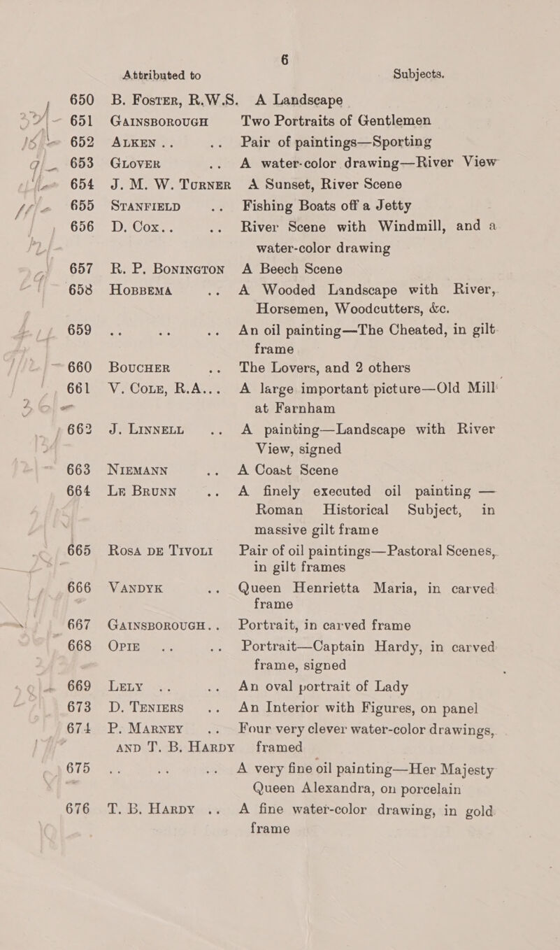 650 652 653 654 655 656 657 653 659 661 663 664 665 666 668 669 673 674 675 676 Attributed to Subjects. GAINSBOROUGH ALKEN .. GLOVER STANFIELD D, Cox.. HoBBEMA BoucHER J. LINNELL NIEMANN Lr Brunn Rosa DE TIVOLI VANDYK OPIE LELY D. TENIERS P, MARNEY Dos. ELARDY Two Portraits of Gentlemen Pair of paintings—Sporting A water-color drawing—River View A Sunset, River Scene Fishing Boats off a Jetty River Scene with Windmill, water-color drawing A Beech Scene A Wooded Landscape with River, Horsemen, Woodcutters, &amp;c. An oil painting —The Cheated, in gilt. frame The Lovers, and 2 others A large important picture—Old Mill at Farnham A painting—Landscape with River View, signed A Coast Scene A finely executed oil painting — Roman Historical Subject, in massive gilt frame and a Pair of oil paintings— Pastoral Scenes, in gilt frames Queen Henrietta Maria, in carved frame Portrait, in carved frame Portrait—Captain Hardy, in carved frame, signed An oval portrait of Lady An Interior with Figures, on panel Four very clever water-color drawings, framed A very fine oil painting—Her Majesty Queen Alexandra, on porcelain A fine water-color drawing, in gold frame
