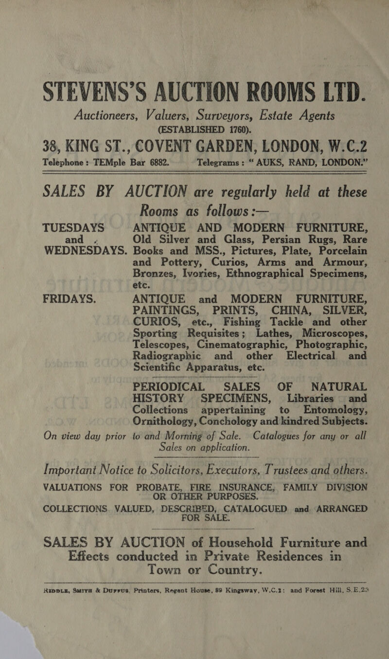 ie oe Pei STEVENS’S AUCTION ROOMS LTD. Auctioneers, Valuers, Surveyors, Estate Agents (ESTABLISHED 1760). 38, KING ST., COVENT GARDEN, LONDON, W.C.2 Telephone: TEMple Bar 6882. Telegrams : “ AUKS, RAND, LONDON.” SALES BY AUCTION are regularly held at these Rooms as follows: TUESDAYS ANTIQUE AND MODERN FURNITURE, and ; Old Silver and Glass, Persian Rugs, Rare WEDNESDAYS. Books and MSS., Pictures, Plate, Porcelain and Pottery, Curios, Arms and Armour, Bronzes, Ivories, Ethnographical Specimens, etc. FRIDAYS. ANTIQUE and MODERN FURNITURE, PAINTINGS, PRINTS, CHINA, SILVER, CURIOS, etc., Fishing Tackle and other Sporting Requisites; Lathes, Microscopes, Telescopes, Cinematographic, Photographic, Radiographic and other Electrical and Scientific Apparatus, etc.  PERIODICAL SALES OF NATURAL HISTORY SPECIMENS, Libraries and Collections appertaining to Entomology, Ornithology, Conchology and kindred Subjects. On view day prior to and Morning of Sale. Catalogues for any or all Sales on application.  Important Notice to Solicitors, Executors, Trustees and others. VALUATIONS FOR PROBATE, FIRE INSURANCE, FAMILY DIVISION OR OTHER PURPOSES. COLLECTIONS. VALUED, DESCRIBED, CATALOGUED. and, ARRANGED FOR SALE.  SALES BY AUCTION of Household Furniture and Effects conducted in Private Residences in Town or Country.  Riwp.e, Surra &amp; Durrus, Printers, Regent House, 89 Kingsway, W.C.2: and Forest Hill, S.E.23 