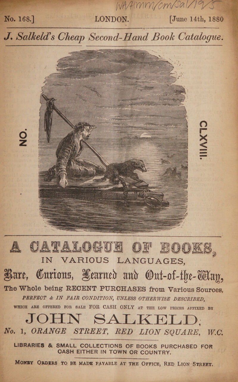                                                                                                                                                                                                                                                                        A CATALOGUE Ok SOOKS, IN VARIOUS LANGUAGES, ‘Barr, Gurions, Fearned and Ont-of-the- Way, The Whole being RECENT PURCHASES from Various Sources, PERFECT &amp; IN FAIR CONDITION, UNLESS OTHERWISE DESCRIBED, WHICH ARE OFFERED FOR SALE FOR CASH ONLY at THE LOW PRICES AFFIXED BY JOHN SALKELD. No. 1, ORANGE STREET, RED LION SQUARE, WC.  : LIBRARIES &amp; SMALL COLLECTIONS OF BOOKS PURCHASED FOR Be &lt; CASH EITHER IN TOWN OR COUNTRY.   : _ Mongy ORDERS TO BE MADE PAYABLE AT THE OFFICE, RED LION STREET. 