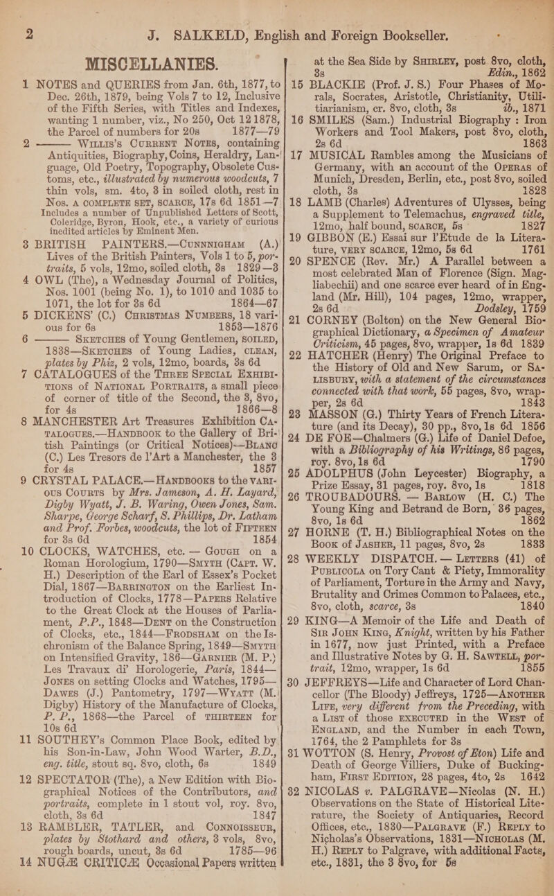 MISCELLANIES. 1 NOTES and QUERIES from Jan. 6th, 1877, to Dec, 26th, 1879, being Vols 7 to 12, Inclusive of the Fifth Series, with Titles and Indexes, wanting 1 number, viz., No 250, Oct 12 1878, the Parcel of numbers for 208 1877—79 Wituis’s CorRENT NOTES, containing Antiquities, Biography, Coins, Heraldry, Lan-! guage, Old Poetry, Topography, Obsolete Cus- toms, etc., illustrated by numerous woodcuts, 7 thin vols, sm. 4to, 8 in soiled cloth, rest in Nos. A COMPLETE SET, SCAROE, 178 6d 1851—7 Includes a number of Unpublished Letters of Scott, Coleridge, Byron, Hook, ete., a variety of curious inedited articles by Eminent Men. 3 BRITISH PAINTERS.—CunnniaHam = (A.)' Lives of the British Painters, Vols 1 to 5, por- traits, 5 vols, 12mo, soiled cloth, 8s 1829—38 4 OWL (The), a Wednesday Journal of Politics, Nos. 1001 (being No. 1), to 1010 and 1035 to. 1071, the lot for 3s 6d 1864—67 5 DICKENS (C.) CHristmMAS NuMBERS, 18 vari- ous for 6s 1853—1876 SxeEtToueEs of Young Gentlemen, SOILED, 1888—SxkertcHeEs of Young Ladies, CLEAN, plates by Phiz, 2 vols, 12mo, boards, 3s 6d 7 CATALOGUES of the THREE SPECIAL EXHIBI- TIONS of NaTIONAL PORTRAITS, a small piece: of corner of title of the Second, the 3, 8vo, for 4s 1866—8 8 MANCHESTER Art Treasures Exhibition Ca- TALOGUES.—HANDBOOK to the Gallery of Bri-' tish Paintings (or Critical Notices)-—BLano (C.) Les Tresors de Art a Manchester, the 3 for 4s ~ 4607 9 CRYSTAL PALACE.— Hanpbsooks to the vart- ous Courts by Mrs. Jameson, A. H. Layard, Digby Wyatt, J. B. Waring, Owen Jones, Sam. Sharpe, George Scharf, S. Phillips, Dr. Latham and Prof. Forbes, woodcuts, the lot of FirrrEn for 3s 6d 1854 10 CLOCKS, WATCHES, etc. — GoucH on a Roman Horologium, 1790—SmytH (Carr. W. H.) Description of the Earl of Essex’s Pocket Dial, 1867—BaRrineton on the Earliest In- troduction of Clocks, 1778—Pavrgrs Relative to the Great Clock at the Houses of Parlia- ment, P.P., 1848—DerntT on the Construction of Clocks, etc., 1844—-FRODSHAM on the Is- chronism of the Balance Spring, 1849—Smytu on Intensified Gravity, 186—-GARNIER (M. P.) Les Travaux di Horologerie, Paris, 1844— JONES on setting Clocks and Watches, 1795— Dawes (J.) Pantometry, 1797—Wvart (M.: Digby) History of the Manufacture of Clocks, P. P., 1868—the Parcel of THIRTEEN for 10s 6d { 11 SOUTHEY’s Common Place Book, edited by his Son-in-Law, John Wood Warter, B.D., eng. title, stout sq. 8vo, cloth, 6s 1849 12 SPECTATOR (The), a New Edition with Bio- graphical Notices of the Contributors, and portraits, complete in 1 stout vol, roy. 8vo, cloth, 3s 6d 1847 18 RAMBLER, TATLER, and CONNOISSEUR, plates by Stothard and others, 3 vols, 8vo, rough boards, uncut, 8s 6d 1785—96 2  6   4 at the Sea Side by SHIRLEY, post 8vo, cloth, 38 Edin., 1862 16 BLACKIE (Prof. J.S.) Four Phases of Mo- — rals, Socrates, Aristotle, Christianity, Utili- tiarianism, cr. 8vo, cloth, 3s ib., 1871 16 SMILES (Sam.) Industrial Biography : Iron Workers and Tool Makers, post 8vo, cloth, 2s 6d 1863 17 MUSICAL Rambles among the Musicians of Germany, with an account of the OprrRas of Munich, Dresden, Berlin, etc., post 8vo, soiled cloth, 33 1828 © 18 LAMB (Charles) Adventures of Ulysses, being a Supplement to Telemachus, engraved title, 12mo, half bound, scaRog, 5s © 1827 19 GIBBON (E.) Essai sur Etude de la Litera- | ture, VERY SCARCE, 12mo, 5s 6d 1761 20 SPENCE (Rey. Mr.) A Parallel between a most celebrated Man of Florence (Sign. Mag- liabechii) and one scarce ever heard of in Eng- land (Mr. Hill), 104 pages, 12mo, wrapper, 2s 6d Dodsley, 1759 21 CORNEY (Bolton) on the New General Bio- graphical Dictionary, a Specimen of Amateur Criticism, 45 pages, 8vo, wrapper, 1s 6d 1839. 22 HATCHER (Henry) The Original Preface to the History of Old and New Sarum, or Sa- LISBURY, with a statement of the circumstances connected with that work, 55 pages, 8vo, wrap- per, 2s 6d 1843 23 MASSON (G.) Thirty Years of French Litera- ture (and its Decay), 30 pp., 8vo,1s 6d 1856 24 DE FOE—Chalmers (G.) Life of Daniel Defoe, with a Bibliography of his Writings, 86 pages, roy. 8vo, 1s 6d 1790 25 ADOLPHUS (John Leycester) Biography, a Prize Essay, 31 pages, roy. 8vo, 1s 1818 26 TROUBADOURS. — Bartow (H. C.) The Young King and Betrand de Born, 36 pages, 8vo, 1s 6d 1862 27 HORNE (T. H.) Bibliographical Notes on the Book of JASHER, 11 pages, 8vo, 28 1833 28 WEEKLY DISPATCH. — Lerrsrs (41) of PuBLICOLA on Tory Cant &amp; Piety, Immorality of Parliament, Torture in the Army and Navy, Brutality and Crimes Common to Palaces, etc., 8vo, cloth, scarce, 38 184 29 KING—A Memoir of the Life and Death of Sir Joun Kine, Knight, written by his Father in 1677, now just Printed, with a Preface and Illustrative Notes by G. HL SAWTELL, pss trait, 12mo, wrapper, 1s 6d 1855 30 JEFFREYS—Life and Character of Lord Chan- cellor (The Bloody) Jeffreys, 1725—ANOTHER Lire, very different from the Preceding, with _ a List of those EXECUTED in the West of ENGLAND, and the Number in each Town, 1764, the 2 Pamphlets for 3s 31 WOTTON (S. Henry, Provost of Eton) Life and Death of George Villiers, Duke of Bucking- ham, First EDITION, 28 pages, 4to, 28s 1642 32 NICOLAS v. PALGRAVE—Nicolas (N. H Observations on the State of Historical Lite- rature, the Society of Antiquaries, Record Offices, etc., 1830—Paterave (F.) REpLy to Nicholas’s Observations, 1831—NuicHo.tas (M. H.) Rupty to Palgrave, with additional Facts, etc., 1831, the 3 8yo, for 5s