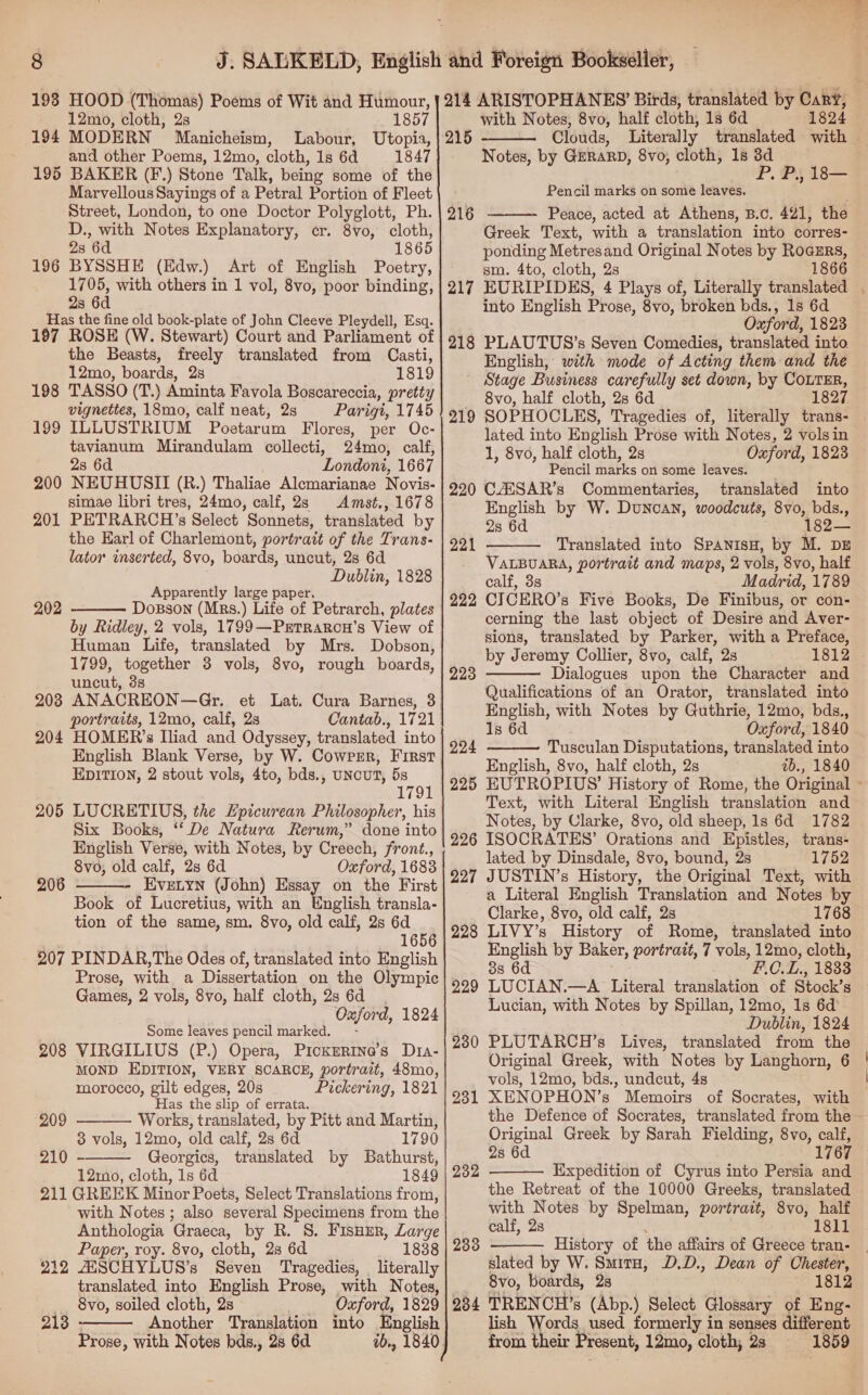 193 HOOD (Thomas) Poems of Wit and Humour, 12mo, cloth, 2s 1857 194 MODERN Manicheism, Labour, Utopia, and other Poems, 12mo, cloth, 1s 6d 1847 195 BAKER (F.) Stone Talk, being some of the Marvellous Sayings of a Petral Portion of Fleet Street, London, to one Doctor Polyglott, Ph. D., with Notes Explanatory, cr. 8vo, cloth, 2s 6d 1865 196 BYSSHE (Edw.) Art of English Poetry, 1705, with others in 1 vol, 8vo, poor binding, 2s 6d Has the fine old book-plate of John Cleeve Pleydell, Esq. 197 ROSE (W. Stewart) Court and Parliament of the Beasts, freely translated from Casti, 12mo, boards, 28 1819 198 TASSO (T.) Aminta Favola Boscareccia, pretty vignettes, 18mo, calf neat, 2s Parigi, 1745 199 ILLUSTRIUM Poetarum Flores, per Oc- tavianum Mirandulam collecti, 24mo, calf, 2s 6d Londoni, 1667 NEUHUSII (R.) Thaliae Alcmarianae Novis- simae libri tres, 24mo, calf, 23 Amst., 1678 PETRARCH’s Select Sonnets, translated by the Earl of Charlemont, portrazt of the Trans- lator wnserted, 8vo, boards, uncut, 28 6d Dublin, 1828 Apparently large paper. Dosson (Mrs.) Life of Petrarch, plates by Ridley, 2 vols, 1799—Prtrarcu’s View of Human Life, translated by Mrs. Dobson, 1799, together 3 vols, 8vo, rough boards, uncut, 3s ANACREON—Gr. et Lat. Cura Barnes, 3 portraits, 12mo, calf, 2s Cantab., 1721 HOMER’s Iliad and Odyssey, translated into 200 201 202  2038 204 EDITION, 2 stout vols, 4to, bds., UNcUT, 5s 1791 LUCRETIUS, the Epicurean Philosopher, his Six Books, ‘‘ De Natura Rerum,” done into English Verse, with Notes, by Creech, front., 8vo, old calf, 2s 6d Oxford, 1683 EvetyNn (John) Essa Book of Lucretius, with an English transla- tion of the same, sm. 8vo, old calf, 2s 6d 1656 207 PINDAR,The Odes of, translated into English Prose, with a Dissertation on the Olympic Games, 2 vols, 8vo, half cloth, 2s 6d Oxford, 1824 Some leaves pencil marked. - VIRGILIUS (P.) Opera, Pickerine’s Dta- MOND EDITION, VERY SCARCE, portrait, 48mo, morocco, gilt edges, 20s Pickering, 1821 Has the slip of errata. Works, translated, by Pitt and Martin, 3 vols, 12mo, old calf, 2s 6d 1790 Georgics, translated by Bathurst, 121mo, cloth, 1s 6d 1849 211 GREEK Minor Poets, Select Translations from, with Notes ; also several Specimens from the Anthologia Graeca, by R. S. FisHur, Large Paper, roy. 8vo, cloth, 2s 6d 1838 ZESCHYLUS’s Seven Tragedies, | literally translated into English Prose, with Notes, 8vo, soiled cloth, 2s Oxford, 1829 Another Translation into English Prose, with Notes bds., 28 6d 205  206 208 209   210 212 213   with Notes, 8vo, half cloth, 1s 6d 1824 215 Clouds, Literally translated with | Notes, by GERARD, 8vo, cloth, 1s 3d P. P., 18— Pencil marks on some leaves. Peace, acted at Athens, B.c. 421, the Greek Text, with a translation into corres- ponding Metresand Original Notes by Roazrs, sm. 4to, cloth, 2s 1866 216  217 into English Prose, 8vo, broken bds., 1s 6d Oxford, 1823 PLAUTUS’s Seven Comedies, translated into English, with mode of Acting them and the Stage Business carefully set down, by CoLTER, 8vo, half cloth, 2s 6d 1827 SOPHOCLES, Tragedies of, literally trans- lated into English Prose with Notes, 2 vols in 1, 8vo, half cloth, 2s Oxford, 1828 Pencil marks on some leaves. CAESAR’s Commentaries, translated into English by W. Dunoan, woodcuts, 8vo, bds., 28 6d 182— Translated into SpanisH, by M. DE VALBUARBA, portrait and maps, 2 vols, 8vo, half calf, 3s Madrid, 1789 CICERO’s Five Books, De Finibus, or con- cerning the last object of Desire and Aver- sions, translated by Parker, with a Preface, by Jeremy Collier, 8vo, calf, 2s 1812 Dialogues upon the Character and Qualifications of an Orator, translated into English, with Notes by Guthrie, 12mo, bds., 1s 6d Oxford, 1840 Tusculan Disputations, translated into English, 8vo, half cloth, 2s ib., 1840 218 219 220  221 222  223 224  225 Text, with Literal English translation and Notes, by Clarke, 8vo, old sheep, 1s 6d 1782 226 ISOCRATES’ Orations and Epistles, trans- lated by Dinsdale, 8vo, bound, 2s 1752 227 JUSTIN’s History, the Original Text, with a Literal English Translation and Notes by Clarke, 8vo, old calf, 2s 1768 LIVY’s History of Rome, translated into English by Baker, portrait, 7 vols, 12mo, cloth, 38 6d F.C.L., 1833 LUCIAN.—A Literal translation of Stock’s Lucian, with Notes by Spillan, 12mo, 1s 6d Dublin, 1824 PLUTARCH’s Lives, translated from the Original Greek, with Notes by Langhorn, 6 vols, 12mo, bds., undcut, 4s XENOPHON’s Memoirs of Socrates, with the Defence of Socrates, translated from the Original Greek by Sarah Fielding, 8vo, calf, 28 6d. 1767 Expedition of Cyrus into Persia and the Retreat of the 10000 Greeks, translated with Notes by Spelman, portrait, 8vo, half calf, 2s 1811 History of the affairs of Greece tran- slated by W. SmitH, D.D., Dean of Chester, 8vo, boards, 2s 1812 234 TRENCH’s (Abp.) Select Glossary of Eng- lish Words used formerly in senses different from their Present, 12mo, cloth; 2s 1859 228 229 230 231 232  233 