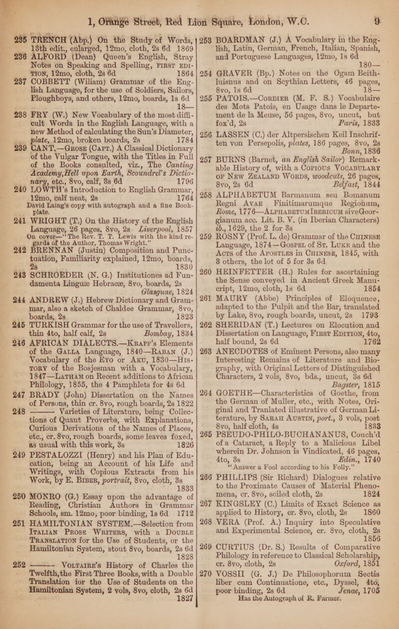  285 TRENCH (Abp.) On the Study of Words, 13th edit., enlarged, 12mo, cloth, 2s 6d 1869 Notes on Speaking and Spelling, Firs? EDI- -- PON, 12mo, cloth, 2s 6d 1864 237 COBBETT (Wiliam) Grammar of the Eng- lish Language, for the use of Soldiers, Sailors, Ploughboys, and others, 12mo, boards, 1s 6d 2388 FRY (W.) New Vocabulary of the most diffi- cult. Words in the English Language, with a new Method of calculating the Sun’s Diameter, late, 12mo, broken boards, 2s 1784 ANT, —GQROSE (Capt.) A Classical Dictionary of the Vulgar Tongue, with the Titles in Full of the Books consulted, viz., The Canting ae eae a upon Earth, Scoundrel’s Dictio- ry, etc., 8vo, calf, 38 6a me a06 240 LOWTIT 8 Introduction to English Grammar, 12mo, calf neat, 2s 1764 David Laing’s copy with autograph and a fine Book- plate. 241 WRIGHT (T.) On the History of the English Language, 26 pages, 8vo, 2s Liverpool, 1857 On cover—‘‘ The Rev. T. T. Lewis with the kind re- gards of the Author, Thomas Wright.” 242 BRENNAN (Justin) Composition and Punc- ia Familiarity explained, 12mo, boards, 1830 243 SCHROEDER (N. G.) Institutiones ad Fun- damenta Linguz Hebracze, 8vo, boards, 2s Glasguae, 1824 244 ANDREW (J.) Hebrew Dictionary and Gram- mar, also a sketch of Chaldee Grammar, 8vo, ' boards, 2s 1823 239° thin 4to, half calf, 2s Bombay, 1834 of the Garna Language, 1840—Rasan (J.) Vocabulary of the Eyo or Axu, 1830—H1s- TORY of the Bosjesman with a Vocabulary, 1847—LatHam on Recent additions to African Philology, 1855, the 4 Pamphlets for 4s 6d 247 BRADY (John) Dissertation on the Names of Persons, thin cr. 8vo, rough boards, 2s 1822 248 Varieties of Literature, being Collec- tions of Quant Proverbs, with Explanations, Curious Derivations of the Names of Places, etc., cr. 8vo, rough boards, some leaves foxed, ~ ag usual with this work, 3s 1826 249 PESTALOZZI (Henry) and his Plan of Edu- cation, being an Account of his Life and _ Writings, with Copious Extracts from his Work, by E. Binur, portrait, 8vo, cloth, 3s 1833 250 MONRO (G.) Essay upon the advantage of Reading, Christian Authors in Grammar Schools, sm. 12mo, poor binding, ls6d_ 1712 251 HAMILTONIAN SYSTEM.—Selection from IrvatiaN PROSE Writers, with a DovuBLE TRANSLATION for the Use of Students, or the Hamiltonfan System, stout 8vo, boards, 2s 6d 1828 252 —-- VoLwatiw's History of Charles the Twelfth,the First Three Books, with a Double Translation ior tho Use of Students on the eae System, 2 wei ee cloth, ress  268 BOARDMAN (J.) A Vocabulary in the Eng- ‘lish, Latin, German, French, Italian, Spanish, and Portuguese Languages, 12mo, 1s 6d 254 GRAVER (Bp.) Notes on the Ogam Beith. luisnus and on Scythian Letters, 46 pages, 8vo, is 6d 255 PATOIS.—Corpier (M. F. 8.) Vocabulaire des Mots Patois, en Usage dans le Departe- ment de la Meuse, 56 pages, 8vo, uncut, but fox’d, 2s Paris, 1833 256 LASSEN (C.) der Altpersischen Keil Inschrif- - ten von Persepolis, plates, 186 pages, 8vo, 2s Bonn, 1836 257 BURNS (Barnet, an English Sailor) Remark- able History of, with a Copious VOCABULARY oF New ZEALAND WoRDS, woodcuts, 26 pages, 8vo, 28 6d Belfast, 1844 ALPHABETUM Barmanum seu Bomanum Regni AvAE . Finitimarumque Regionum, Rome, 1776—ALPHABETUMIBERICUM siveGeor- gianum acc. Lit. B. V. (in Iberian Characters) 2b., 1629, the 2 for 3s ROSNY (Prof. L. de) Grammar of the CHINESE Language, 1874—GospeEL of St. LUKE and the Aots of the APOSTLES in CHINESE, 1845, with 3 others, the lot of 5 for 3s 6d HEINFETTER (H.) Rules for ascertaining the Sense conveyed in Ancient Greek Manu- cript, 12mo, cloth, 1s 6d 1854 MAURY (Abbe) Principles of Eloquence, adapted to the Pulpit and the Bar, translated by Lake, 8vo, rough boards, uncut, 23 1793 262 SHERIDAN (T.) Lectures on Elocution and Dissertation on Language, First Eprrioy, 4to, half bound, 2s 6d 1762 268 ANECDOTES of Eminent Persons, also many Interesting Remains of Literature and Bio- graphy, with Original Letters of Distinguished Characters, 2 vols, 8vo, bds., uncut, 3s 6d Bagster, 1815 264 GOETHE—Characteristics of Goethe, from the German of Muller, etc., with Notes, Ori- ginal and Tranlated illustrative of German Li- terature, by SARAH AUSTIN, port., 3 vols, post ' 8vo, half cloth, 4s 18838 265 PSEUDO-PHILO-BUCHANANUS, Couch’d ofa Cataract, a Reply to a Malicious Libel wherein Dr. Johnson is Vindicated, 46 pages, 4to, 3s Edin., 1740 ‘Answer a Fool according to his Folly.” 266 PHILLIPS (Sir Richard) Dialogues relative to the Proximate Causes of Material Pheno- mena, cr. 8vo, soiled cloth, 2s 1824 267 KINGSLEY (C.) Limits of Exact Science as applied to History, cr. 8vo, cloth, 2s 1860 268 VERA (Prof. A.) Inquiry into Speculative and Experimental Science, er. 8vo, cloth, 2s ones 258 259 260 261 269 CURTIUS (Dr. 8.) Results of Comparative _ Philology in ‘reference to Classical Scholarship, cr. 8vo, cloth, 2s Oxford, 1851 270 VOSSII (G. J.) De Philosophorum Sectis liber cum Continuatione, etc., Dyssel, 4to, tana binding, 2s 6d Jenae, 1705 Has the Autograph of R, Farmer.