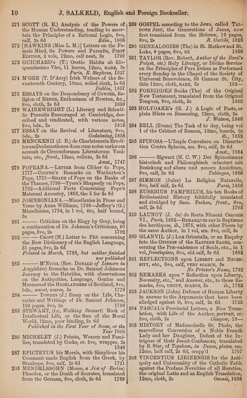 271 272 273 274 275 276 SCOTT (R. HE.) Analysis of the Powers of the Human Understanding, tending to ascer- tain the Principles of a Rational Logic, 8vo, calf, 2s 6d Edin., 1805 [HAWKINS (Miss L. M.)] Letters on the Fe- male Mind, its Powers and Pursuits, First Epition, 2 vols, 12mo, calf neat, 3s 1799 GUICHARD’s (T.) Oratio Hahbita ab Elo- quentissimo Viro, 11 leaves, 12mo, RARE, 35 Paris, R. Stephens, 1527 M’GEE (T. D’Arcy) Irish Writers of the Se- venteenth Century, 18mo, soiled cloth, 1s 6d Dublin, 1857 ESSAYS on the Despondency of Cowrsr, Re- ligion of HeBER, Enthusiasm of Newton, &amp;c., 8vo, cloth, 28 6d 1830 WAINEWRIGHT (L.) Literary and Scienti- 277 278 279 280 281 282 283 284 285 286 287 238 cribed and vindicated, with various notes, 8vo, bds., 2s 1815 ESSAY on the Revival of Literature, 8vo, bds., 2s Godalming, 1838 MENCKENII (J. B.) de Charlataneria Erudi- torumDeclamationes duae cum notes variorum 289 290 291 292 DOTH JESU, the Generations of Jesus, now first translated from the Hebrew, 16 pages, 8vo, 28 R. Carlile, 1823 GENEALOGIES (The) in St. Mathewand St. Luke, 9 pages, 8vo, 6d 1856 TAYLOR (Rev. Robert, Author of the Devil’s Pulpit, etc.) Holy Liturgy, or Divine Service on the Principles of Pure Deism as Performed every Sunday in the Chapel of the Society of Universal Benevolence, 86 Cannon St. City, thin 12mo, cloth, RARE, 5s 182— FORBIDDEN Books (The) of the Original New Testament, translated from the Original Tongues, 8vo, cloth, 3s 1863 294 295 tate, etc., front., 12mo, vellum, 2s 6d Amst., 1747 POPEANA.—LetTER from Cibber to Pope, 1777—Cooprrr’s Remarks on Warburton’s Pope, 1751—SuabeE of Pope on the Banks of the Thames, 1799—Tyers’s Rhapsody on Pope, 1782—Addtional Facts Concerning Pope’s Maternal Ancestry, 1858, the 5 for 3s 6d JOHNSONIANA.-—Miscellanies in Prose and Verse by Anna Williams, 1766—Jeffrey’s (G.) Miscellanies, 1754, in 1 vol, 4to, half bound, 38 - Criticism on the Elegy by Gray, being a continuation of Dr. Johnson’s Criticisms, 90 pages, 8vo, 2s 1782 —--— Crort (H.) Letter to Pitt concerning the New Diotionary of the English Language, 51 pages, 8vo, 28 6d Printed in March, 1788, but neither finished nor published M’Nicot (Rev. Donatp of Lismore in Argylshire) Remarks on Dr. Samuel Johnsons Journey to the Hebrides, with observations on the Antiquities, Language, Genius and Mannersof the HIGHLANDERS of Scotland, 8vo, bds., wncut, scarce, 5s : 1779 Towers (J.) Essay on the Life, Cha- racter and Writings of Dr. Samuel Johnson, 124 pages, 8vo, 2s 1786 STEWART, (i.e, Walking Stewart) Book of Intellectual Life, or the Sun of the Moral World, 12mo, poor binding, 2s 6d Published in the First Year of Sense, or the Year 7000 MICHELET (J.) Priests, Women and Fami- lies, translated by Cocks, cr. 8vo, wrapper, 2s 1846 EPICTETUS his Morals, with Simplicus his Comment made English from the Greek, by Stanhope, 8vo, calf, 2s 6d WPA! MENDELSSOHN (Moses, a Jew of Berlin) Phaedon, or the Death of Socrates, translated from the German, 8vo, cloth, 28 6d 1789    296 297 298 229 300 301 302 303 304 305 306 plain Hints on Reasoning, 12mo, cloth, 2s J. Watson, 1846 BELL (Evans) The Task of to day, being vol 1 of the Cabinet of Reason, 12mo, boards, 2s ib., 1852 SPINOSA—L’Impie Convaincu ou Disserta- tion Contre Spinosa, sm. 8vo, calf, 2s 6d Amst., 1684 — Sigwart (H. C. W.) Der Spinozismus historisch und Philosophisch erlautert mit Keziekung auf altere und neuere Ansichten, 8vo, calf, 28 6d Tubingen, 1839 SIMMON (Jules) La Religion Naturelle, 8vo, half calf, 2s 6d Paris, 1856 EUSRBIUS PAMPHILUS, his ten Books of Ecclesiastical History faithfully translated and abridged by Sam. Parkes, front., 8vo, calf, 28 6a 1703 LAUNOY (J. de) d de Recta Nicaeni Canonis VI., Paris, 1662—ReMarqQues sur le Baptisme des heritiques, 1b,, 1675, with other Pieces by the same Author, in 1 vol, sm. 8vo, calf, 3s GLANVIL (J.) Lux Orientalis, or an Enquiry into the OPINION of the EasTERN SaGEs, con- cerning the Pre-existence of Souls, etc., in 1 vol, frontispiece, 8vo, old calf, 3s 6d 1682  SITY, etc., 8vo, calf, VERY SOARCE, 5s No Printer’s Name, 1762 REMARKS upon “ Reflection upon Liberty, Necessity, etc.,” and Answer, etc., to those Re- marks, 8yo, UNCUT, SCARCE, 5s ab., 1763 JACKSON (John) Defence of Human Liberty in answer to the Arguments that have been alledged against it, 8vo, calf, 2s 6d 1725 PASCAL’s Provincial Letters, a New Trans- 8vo, cloth, 2s Glasgow, 18— HISTORY of Madamoiselle St. Phale, the marvellous Conversion of a Noble French Lady and her Daughter, Defeat of the In- trigues of their Jesuit Confessors, translated by B. Star, of Topsham, in Devon, plates, sm. 12mo, half calf, 28 6d, cropp’d 1707 VINCENTIUS LIRINENSIS for the Anti- quity and Universality of the Catholic Faith against the Profane Novelties of all Heretics, the original Latin and an English Translation, 12mo, cloth, 2s Oxonti, 1836 ,
