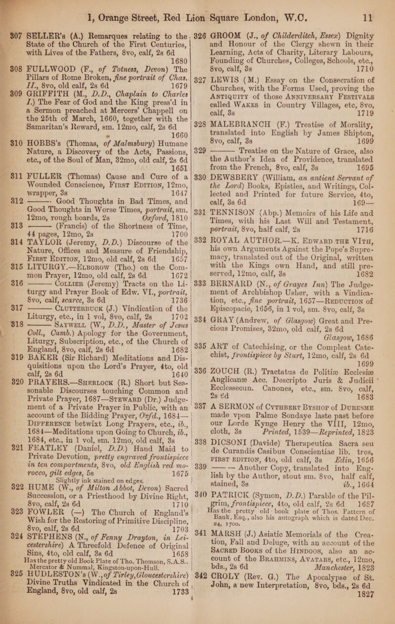  307 808 309 810 321 B22 323 324 SELLER’s (A.) Remarques relating to the State of the Church of the First Centuries, with Lives of the Fathers, 8vo, calf, 28 6d 1680 FULLWOOD (F., of TZotness, Devon) The Pillars of Rome Broken, fine portrait of Chas. IT., 8vo, old calf, 2s 6d 1679 GRIFFITH (M., D.D., Chaplain to Charles I.) The Fear of God and the King press’d in a Sermon preached at Mercers’ Chappell on the 25th of March, 1660, together with the Samaritan’s Reward, sm. 12mo, calf, 28s 6d ™ 1660 HOBBS’s (Thomas, of Malmsbury) Humane Nature, a Discovery of the Acts, Passions, etc., of the Soul of Man, 32mo, old calf, 2s 6d 1651 FULLER (Thomas) Cause and Cure of a Wounded Conscience, First Eprrion, 12mo, wrapper, 38 1647 - Good Thoughts in Bad Times, and Good Thoughts in Worse Times, portrait, sm. 12mo, rough boards, 2s Oxford, 1810 (Francis) of the Shortness of Time, 44 pages, 12mo, 2s 1700 TAYLOR (Jeremy, D.D.) Discourse of the Nature, Offices and Measure of Friendship, First EDItIon, 12mo, old calf, 2s 6d 1657 LITURGY.—E.zBorow (Tho.) on the Com- mon Prayer, 12mo, old calf, 2s 6d 1672 CoLLieR (Jeremy) Tracts on the Li. | turgy and Prayer Book of Edw. VL., portrait, 8vo, calf, scarce, 3s 6d 1736 CLUTTERBUCK (J.) Vindication of the Liturgy, etc., in 1 vol, 8vo, calf, 2s 1702 SAYWELL (W., D.D., Master of Jesus Coll., Camb.) Apology for the Government, Liturgy, Subscription, etc., of the Church of England, 8vo, calf, 28 6d 1682 BAKER (Sir Richard) Meditations and Dis- quisitions upon the Lord’s Prayer, 4to, old calf, 2s 6d 1640 PRAYERS.—Surrtock (R.) Short but Sea- sonable Discourses touching Common and Private Prayer, 1687—Stzwarp (Dr.) Judge- ment of a Private Prayer in Public, with an account of the Bidding Prayer, Oxfd., 1684— DIFFERENCE betwixt Long Prayers, etc., ib., | 1684—Meditations upon Going to Church, id., 1684, etc., in 1 vol, sm. 12mo, old calf, 3s ! FEATLEY (Daniel, D.D.) Hand Maid to. Private Devotion, pretty engraved frontispicce | in ten compartments, 8vo, old English red mo- rocco, gilt edges, 5s 1675 | Slightly ink stained on edges. HUME (W., of Milton Abbot, Devon) Sacred       |  327 328 329 330 331 332 333 335 337 338 339 11 and Honour of the Clergy shewn in their Learning, Acts of Charity, Literary Labours, Founding of Churches, Colleges, Schools, etc., 1710 LEWIS (M.) Essay on the Consecration of Churches, with the Forms Used, proving the ANTIQUITY of those ANNIVERSARY FESTIVALS called WakEs in Country Villages, etc, 8vo, calf, 3s 1719 MALEBRANCH (F.) Treatise of Morality, translated into English by James Shipton, 8vo, calf, 3s 1699 — Treatise on the Nature of Grace, also the Author’s Idea of Providence, translated from the French, 8vo, calf, 3s 1695 DEWSBERY (William, an antient Servant of the Lord) Books, Epistles, and Writings, Col- lected and Printed for future Service, 4to, calf, 38 6d 169— TENNISON (Abp.) Memoirs of his Life and Times, with his Last Will and Testament, portrait, 8vo, half calf, 2s 1716 ROYAL AUTHOR.—K. Epwarp THe VItu, his own Arguments Against the Pope’s Supre- macy, translated out of the Original, written with the Kings own Hand, and still pre- served, 12mo, calf, 3s 1682 BERNARD (N., of Grayes Inn} The Judge- ment of Archbishop Usher, with a Vindica- tion, etc., fine portrait, 1657—ReEDvcTION of Kpiscopacie, 1656, in 1 vol, sm. 8vo, calf, 3s GRAY (Andrew, of Glasgow) Great and Pre- cious Promises, 82mo, old calf, 2s 6d Glasgow, 1686 ART of Catechising, or the Compleat Cate- chist, frontispiece by Sturt, 12mo, calf, 2s 6d 1699 ZOUCH (R.) Tractatus de Politie Ecclesie Anglicanee Acc, Descripto Juris &amp; Judicii ° Kcclessecun. Canones, etc., sm. 8vo, calf, 2s ¢d 1683 A SERMON of Cyrupert Bysuor of DURESME made vpon Palme Sondaye laste past before our Lorde Kynge Henry the VIII, 12mo, cloth, 3s Printed, 1539—Reprinted, 1823 DICSONI (Davide) Therapeutica Sacra seu de Curandis Casibus Conscientiae lib. tres, FIRST EDITION, 4to, old calf, 8s Hdin, 1656 —— — Another Copy, translated into Eng: lish by the Author, stout sm. 8vo, half calf, stained, 8s ib., 1664  8vo, calf, 23 6d 1710 FOWLER (—) The Church of England’s | Wish for the Restoring of Primitive Discipline, | 8vo, calf, 2s 6d 1703 STEPHENS (N., of Fenny Drayton, in Lei- , cestershire) A Threefold Defence of Original | Sins, 4to, old calf, 38 6d 1658 825  Mercator &amp; Nummal, Kingston-upon-Hull. | 341 grim, frontispiece, 4to, old calf, 2s 6d 1687 Bank, Esq., also his autograph which is dated Dec. 24, 1700. MARSH (J.) Asiatic Memorials of the Crea- tion, Fall and Deluge, with an aceount of the SackeD Books of the Hrnpoos, also an ac: count of the Braumins, Avatars, etc., 12mo, bds., 28 6d Manchester, 1823 Divine Truths Vindicated in the Church of | England, 8vo, old calf, 2s 1733 John, a new Interpretation, 8vo, bds., 2s 6d 1827