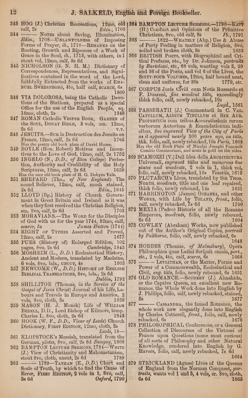 v 12  \ealf, 2s Edin., 1708 344 — Notes about Saving, Illumination, Edin., 1708—UnuawrFotness of Imposing Forms of Prayer, 2b., 1710—Remarks on the Rooting, Growth and Ripeness of a Work of Grace in the Soul, 2b., 1715, with others, in1 stout vol, 12mo, calf, 3s 6d NICHOLSON (G. N. H. M.) Dictionary of Correspondences, Representatives, and Signi- ficatives contained in the word of the Lord, faithfully Extracted from the works of Ems- NUEL SWEDENBORG, 4to, half calf, scarce, 68 1800 VIA DOLOROSA, being the Catholic Devo- tions of the Stations, prepared as a special Office for the use of the English People, sq. 18mo, cloth, 2s 1848 ROMAN Catholic Vesper Book, GarpEn of the Sovun, Douay BrBLr, 38 vols, sm. 12mo, 2s 6d V.%5 J ESUITS.—Sor la Destruction des Jesuits en France, 12mo, calf, 2s 6d 1765 Has the pretty old book plate of David Hume. BOYLE (Hon. Robert) Motives and Incen- tives to the Love of God, 12mo, calf, 2s 1752 INGELO (N., D.D., of Eton College) Perfec- tion, Authority and Credibility of the Holy Scriptures, 12mo, calf, 2s 6d 1659 Has the nice old book plate of H. G. Dobyns Yale. 851 SHEPARD (Tho. of New England) The sound Believer, 12mo, calf, much stained, 2s 6d Edin., 1645 352 LLOYD (Bp.) History of Church Govern- ment in Great Britain and Ireland as it was when they first received the Christian Religion, sm. 8vo, calf, 2s 6d 1703 3538 MORAVIANS.—The Worp for the Disciples of God with us for the year 1744, 3210, calf, scarce, 58 James Hutton (1744) 354 RIGHT or Tyrues Asserted and Proved, 12mo, calf, 2s 1677 655 PUES (History of) Enlarged Edition, 102 pages, 8vo, 2s 6d Cambridge, 18438 356 MOSHEIM (L., D.D.) Ecclesiastical History, Ancient and Modern, translated by Maclaine, 6 vols, 8vo, bds., UNCUT, 4s 357 NEWCOME (W., D.D.) History or ENa@LisH BIBLICAL TRANSLATIONS, 8vo, bds., 28 6d Dublin, 1792 SHILLITOE (Thomas, in the Service of the Gospel of Jesus Christ) Journal of his Life, La- bours and Travels in Europe and America, 2 vols, 8vo, cloth, 3s 1839 MASON (H. J. Monck) Life of WitLtam BEDELL, D.D., Lord Bishop of Kilmore, temp. Charles I., 8vo, cloth, 2s 6d 1843 HOOK (W. F., D.D., Vicar of Leeds) Church Dictionary, First Eprrion, 12mo, cloth, 3s Leeds, 18— KLOPSTOCK’s Messiah, translated from the German, plates, 8vo, calf, 238 6d Bungay, 1808 BAMPTON Lecture Sermons, 1784— WHITE (J.) View of Christianity and Mahometanism, stout 8vo, cloth, uncut, 2s 6d 1789 — 1789—TatHaM (E., D.D.) Chart and Scale of Truth, by which to find the Cause of Error, First EDITION, 2 vols in 1, 8v0, calf, 3s 6d Oxford, 1790 345 346 347 348 349 350 358 359  (H.) Conduct and Opinions of the Primitive Christians, 8vo, old calf, 3s Ib., 1791 — 1822—WHATELY (Abp.) Use &amp; ‘Abuse of Party Feeling in matters of Religion, 8vo, soiled and broken cloth, 3s . 1833 BRITISH Posts, with Biographical and Cri- tical Prefaces, etc., by Dr. Johnson, portraits by Bartolozzi, etc., 68 vols, wanting vols 5, 29 ' and 36 of the Poets, and vol 6 of the Lives, the SIxTy-FoUR VOLUMES, 12mo, half bound neat, clean and uniform, for 30s 1779, ete. CORPUS Juris Civili cum Notis Russardo et F. Duareni, fine woodcut title, exceedingly thick folio, calf, newly rebacked, 10s _ | Lugd., 1561 PASSERATII (J.) Commentarii in C. Vat. CaTuLLuM, ALBIuM TrBULLUM et SEx Aur. PROPERTIUM cum tribus Accuratissimis rerum verborum Autorium &amp; Emendationum indi- cibus, fine engraved View of the City of Paris as it appeared nearly 300 yeare ago, on title, thk. folio, calf, newly rebacked, 10s Pars, 1608 Has the old Book Plate of Nicolai Josephi Foucault Comitis Consistoriani, and arms in gold on the sides. 369 SCAMOZZI (V.) Dell Idea della ARcHITECTURA Universali, engraved titles and numerous fine plates and woodcuts, 2 vols in 1, thick vol, folio, calf, newly rebacked, 10s Venetiis, 1615 370 PLUTARCH’s Lives, translated by Sir THos. Nortu, woodcuts, title and one leaf repaired, thick folio, newly rebound, 14s 1631 HARRINGTON (James) Ockanna, and other Works, with Life by Tonanb, front., folio, calf, newly rebacked, 78 6d 1700 MEXIA (Pedro) Historie of all the Romane Emperors, woodcuts, folio, newly rebound, 6s 6d 1604 COWLEY (Abraham) Works, now published out of the Author’s Original Copies, portrait by Faithorne, folio, calf, newly rebacked, 6s 1648 HOBBES (Thomas, of Malmsbury), Opera Philosophica quae Latini Scripsit omnia, port., etc., 2 vols, 4to, calf, scarce, 68 _ 1668 — LEVIATHAN, or the Matter, Forme and Power of a Commonwealth, Ecclesiastical and Civil, eng. title, folio, newly rebound, 6s 1651 OLD ROMANCE.—SocoupgEry (J.) Almahide, or the Captive Queen, an excellent new Ro- mance, the Whole Work done into English by J. Phillips, folio, calf, newly rebacked, stained, 5s 1677 — CassanDRA, the famed Romance, the whole work now elegantly done into English by Charles Cotterell, front., folio, calf, newly rebacked, 68 1676 PHILOSOPHICAL Conferences, or a General Collection of Discourses of the Virtuosi of France upon Questions (some most curious) of all sorts of Philosophy and other Natural Knowledge, rendered into English by @G. Havers, folio, calf, newly rebacked, 7s 6d 1664 STRICKLAND (Agnes) Lives of the Queens of England from the Norman Conquest, por- traits, wants vol 1 and 5, 4 vols, er. 8vo, cloth, 6s 6d. 1865 365  366 367 368 371 372 373- 374 375  376 377  378 379