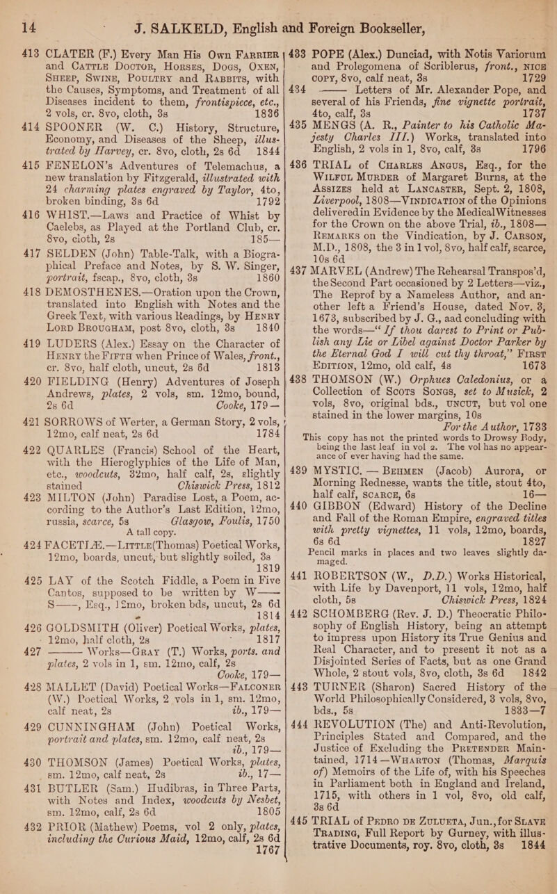 14 413 414 415 416 417 CLATER (F.) Every Man His Own FarrizR and CatTTLe Doctor, Horses, Dogs, OXEN, SHEEP, SWINE, POULTRY and Rassits, with the Causes, Symptoms, and Treatment of all Diseases incident to them, frontisptece, etc., 2 vols, cr. 8vo, cloth, 3s 1836 SPOONER (W. OC.) History, Structure, Economy, and Diseases of the Sheep, ilus- trated by Harvey, cr. 8vo, cloth, 2s 6d 1844 433 434 435 POPE (Alex.) Dunciad, with Notis Variorum and Prolegomena of Scriblerus, front., NIcE copy, 8vo, calf neat, 3s 1729 Letters of Mr, Alexander Pope, and several of his Friends, jine vignette portrait, 4to, calf, 3s 1737 MENGS (A. R., Painter to his Catholic Ma- jesty Charles III.) Works, translated into English, 2 vols in 1, 8vo, calf, 3s 1796  new translation by Fitzgerald, tlustrated with 24 charming plates engraved by Taylor, 4to, broken binding, 3s 6d 1792 WHIST.—Laws and Practice of Whist by Caelebs, as Played at the Portland Club, cr. 8vo, cloth, 2s 185— SELDEN (John) Table-Talk, with a Biogra- phical Preface and Notes, by S. W. Singer, portrait, fscap., 8vo, cloth, 3s 1860 419 420 423 translated into English with Notes and the Greek Text, with various Readings, by HENRY Lorp BrovuauHaM, post 8vo, cloth, 8s 1840 LUDERS (Alex.) Essay on the Character of Henry the Frerra when Prince of Wales, front., cr. 8vo, half cloth, uncut, 2s 6d 1813 FIELDING (Henry) Adventures of Joseph Andrews, plates, 2 vols, sm. 12mo, bound, 2s 6d Cooke, 179 — 12mo, calf neat, 2s 6d 784 QUARLES (Francis) School of the Heart, with the Hieroglyphics of the Life of Man, etc., woodcuts, 32mo, half calf, 28, slightly stained Chiswick Press, 1812 MILTON (John) Paradise Lost, a Poem, ac- cording to the Author’s Last Edition, 12mo, russia, scarce, 5s Glasgow, Foulis, 1750 A tall copy. 425 426 12mo, boards, uncut, but slightly soiled, 3s 181 LAY of the Scotch Fiddle, a Poem in Five Cantos, supposed to be written by W S—-, Esq., 12mo, broken bds, uncut, 28 6d  “ 1814 GOLDSMITH (Oliver) Poetical Works, plates, - 12mo, half cloth, 2s ; 1817 427  Works—Gray (T.) Works, ports. and plates, 2 vols in 1, sm. 12mo, calf, 2s Cooke, 179— 429 450 (W.) Poetical Works, 2 vols in 1, sm. 12mo, calf neat, 2s ab., 179— CUNNINGHAM (John) Poetical Works, portrait and plates, sm. 12mo, calf neat, 2s ib., 179— THOMSON (James) Poetical Works, plutes, _ sm. 12mo, calf neat, 2s 1b., 17— 431 432 BUTLER (Sam.) Hudibras, in Three Parts, with Notes and Index, woodcuts by Nesbet, sm. 12mo, calf, 2s 6d 1805 PRIOR (Mathew) Poems, vol 2 only, plates, including the Curious Maid, 12mo, calf, aoe 6 ~ 437 438 WILFUL MurDer of Margaret Burns, at the Assizes held at LancastTER, Sept. 2, 1808, Liverpool, 1808—Vinpication of the Opinions deliveredin Evidence by the MedicalWitnesses for the Crown on the above Trial, 1b., 1808— REMARKS on the Vindication, by J. CARSON, M.D., 1808, the 3 in 1 vol, 8vo, half calf, scarce, 10s 6d MARVEL (Andrew) The Rehearsal Transpos’d, theSecond Part occasioned by 2 Letters—viz., The Reprof by a Nameless Author, and an- other left a Friend’s House, dated Nov. 3, 1673, subscribed by J. G., aad concluding with the words—“ Jf thou darest to Print or Pub- lish any Lie or Libel against Doctor Parker by the Eternal God I will cut thy throat,’ First Epition, 12mo, old calf, 4s 1673 THOMSON (W.) Orphues Caledonius, or a Collection of Scots Sonas, set to Musick, 2 vols, 8vo, original bds., UNcuT, but vol one stained in the lower margins, 10s For the Author, 1733 439 440 441 442 443 444 445 being the last leaf in vol 2. The vol has no appear- ance of ever having had the same. MYSTIC. — BeumMen (Jacob) Aurora, or Morning Rednesse, wants the title, stout 4to, half calf, ScaARcE, 6s GIBBON (Edward) History of the Decline and Fall of the Roman Empire, engraved titles with pretty vignettes, 11 vols, 12mo, boards, 6s 6d 1827 Pencil marks in places and two leaves slightly da- maged. ROBERTSON (W., D.D.) Works Historical, cloth, 5s Chiswick Press, 1824 SCHOMBERG (Rev. J. D.) Theocratic Philo- sophy of English History, being an attempt to impress upon History its True Genius and Real Character, and to present it not as a Disjointed Series of Facts, but as one Grand Whole, 2 stout vols, 8vo, cloth, 8s 6d 1842 TURNER (Sharon) Sacred History of the World Philosophically Considered, 3 vols, 8vo, bds., 5s 1833—7 REVOLUTION (The) and Anti-Revolution, Principles Stated and Compared, and the Justice of Excluding the PreTaNDER Main- tained, 1714—Wuarton (Thomas, Marquis of) Memoirs of the Life of, with his Speeches in Parliament both in England and Ireland, 1715, with others in 1 vol, 8vo, old calf, 38 6d TRIAL of PEpRo DE ZuLvueta, Jun.,for SLAVE TRADING, Full Report by Gurney, with illus- trative Documents, roy. 8vo, cloth, 8s 1844 ee