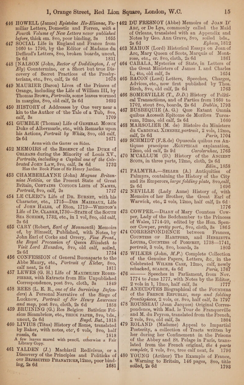   a miliar Letters, Domestic and Forren, with a Fourth Volume of New Letters never published before, thick sm. 8vo, poor binding, 8s 1655 SOCIAL Life in England and France from 1660 to 1790, by the Editor of Madame du Deffaud’s Letters, 8vo, broken boards, uncut, 23 6d 1831 [NALSON (John, Rector of Doddington, I. of fly) Countermine, or a Short but true Dis- covery of Secret Practices of the Presby- terians, etc., 8vo, calf, 2s 6d 1678 MAURIER (Baron) Lives of the Princes of Orange, including the Life of William III, by Thomas Brown, Portraits, some leaves wormed in margins, 8vo, old calf, 2s 6d 1693 HISTORY of Addresses by One very near a kin to the Author of ‘the Tale of a Tub, 8vo, calf, 33 1709 GUMBLE (Thomas) Life of GenzrraL Monck Duke of Albermarle, etc., with Remarks upon his Actions, Portrait by White, 8vo, old calf, 28 6d 1671 Arms with the Garter on Sides. 452 MEMOIRS of the Recency of the Duxe of _ ORLEANS during the Minority of Louis XV., Portraits, including a Capital one of the Cele- brated JOHN Law, 8vo, calf, 38 6d 1732 Has the Book Plate of Sir Henry Jardine. 453 CHAMBERLAYNE (John) Magnae Britan- niae Notitia, or the Present State of Great Britain, Contains Copious Lists of Names, Portrait, 8vo, calf, 3s 1727 454 LE CLERC’s Life of Dr. Burnet, with his Character, ete., 1715—Drs MarzEavx, Life of JoHN Hatss, of Eton, 1719—WuuistTon’s Life of Dr. CLarKE,1730—Srats of the SourH Sea SCHEME, 1782, etc., in 1 vol, 8vo, old calf, 3s 6d 455 CARY (Robert, Zarl of Monmouth) Memoirs of, by Himself, Published, with Notes, by John Karl of Corke and Orrery, Fine Front., the Royal Procession of Queen Elizabeth to Visit Lord Hunsdon, 8vo, old calf, soiled, 2s 6d 1754 456 CONFESSION of General Buonaparte to the Abbe Maury, etc., Portrait of Kleber, 8vo, calf neat, 2s 6d 1811 457 LEWES (G. H.) Life of Maxtmmren Roses- PIERRE, with Extracts from His Unpublished Correspondence, post 8vo, cloth, 3s 1849 458 REES (L. E. R., one of the Surviving Defen- ders) A Personal Narrative of the Siege of Lucknow, Portrait of Sir Henry Lawrence and map, post 8vo, cloth, 2s 6d 1858 459 BRUINING (G.) Res Belgicee Bativicse Fri- sicee Sicambrice, etc., THICK PAPER, 8vo, tds., uncut, 2s 6d Bugd. Bat., 1818 460 LIVIUS (Titus) History of Rome, translated by Baker, with notes, etc’, 6 vols, 8vo, half russia, 6s j 1818 A few leaves mared with pencil, otherwise a Fair Library Copy. YALDEN (J.) Machiavil Redivivus, or a Discovery of the Principles and Politicks of ovr BEJESUITED PHANATICKS, 12mo, poor bind- ing, 2s 6d 1681 447 448 450 461 15 462 DU FRESNOY (Abbe) Memoirs of Joan D’ Aro, or De Lys, commonly called the Maid of Orleans, translated with an Appendix and Notes by Geo. Ann Grave, 8vo, soiled bds., 28 6d Egham, 1812 468 MAHON (Lord) Historical Essays on Joan of Arc, Mary Queen of Scots, Marquis of Mont- rose, etc., cr. 8vo, cloth, 2s 6d 1861 464 CABALA, Mysteries of State, in Letters of the Great Ministers of James I. and Charles I., 4to, old calf, 3s 1654 465 BACON (Lord) Letters, Speeches, Charges, Advices, etc., now first published by Thos. Birch, 8vo, old calf, 28 6d 1763 466 SOMERVILLE (T., D.D.) History of Politi- cal Transactions, and of Parties from 1660 to 1702, stout 8vo, boards, 2s 6d Dublin, 1793 467 BUSBEQUIE (A. G.) Que Extant Omnia quibus Accessit Epitome de Moribvs Turca- rum, 32mo, old calf, 2s 6d 1660 468 MARSOLIER (M. de) Histoire du Ministere du CARDINAL XIMENEZ, portrait, 2 vols, 12mo, calf, 28 6d Paris, 1704 469 SCHMIDT (F.8.de) Opuscula quibus res An- tiquae praecipue ANGYPTICAH explanation, 12mo, old calf, 2s 9d Carolsruhae, 1765 M’CALLUM (D.) History of the ANCIENT Scots, in three parts, 12mo, cloth, 2s 6d Edin., 1858 PALMYRA.—SELLER (A.) Antiquities of Palmyra, containing the History of the City and its Emperors, large folding plate, 8vo,calf, 2s 6d 1696 NEVILLE (Lady Anne) History of, with Memoirs of her Brother, the Great Earl of Warwick, etc., 2 vols, 12mo, half calf, 2s 6d’ 1776 COW PER.—Diary of Mary Countess Cow- per, Lady of the Bedchamber to the Princess of Wales, 1714-20, edited by the Hon. Spen- cer Cowper, pretty port., 8vo, cloth, 8s 1865 CORRESPONDENCE between Frances, Countess OF HarrrorpD, and HeEnriprra Louisa, Countess of Pomrret, 1738—1741, portrait, 3 vols, 8vo, boards, 3s 1805 WILKES (John, MP.) Complete Collection of the Genuine Papers, Letters, &amp;c., in the Celebrated WILKES Casz, 12mo, calf, newly rebacked, SCARCE, 4s 6d Paris, 1767 Speeches in Parliament, from Noy. 1774 to June 1777, with Notes by the Editor, 2 vols in 1, 12mo, half calf, 8s 1777 ANECDOTES Biographical of the FounpERS of the FrencH Repusric, map and folding frontispieces, 2 vols, cr. 8vo, half calf, 88 1797 ROUSSEAU (Jean Jacques) Original Corres- pondence, with Mad. le Tour de Franqueville and M. du Peyron, translated from the French, 2 vols, 8vo, old calf, 3s 1804 ROLAND (Madame) Appeal to Impartial Posterity, a collection of Tracts written by her during her Confinement in the Prisons of the Abbey and St. Pelage in Paris, trans- lated from the French original, the 4 parts complete, 2 vols, 8vo, tree calf neat, 5s 1796 YOUNG (Arthur) The Example of France, a Warning to Britain, 146 pages, 8vo, title soiled, 28 6d. 1793 470 471 472 473 474 475  477 478 479 480