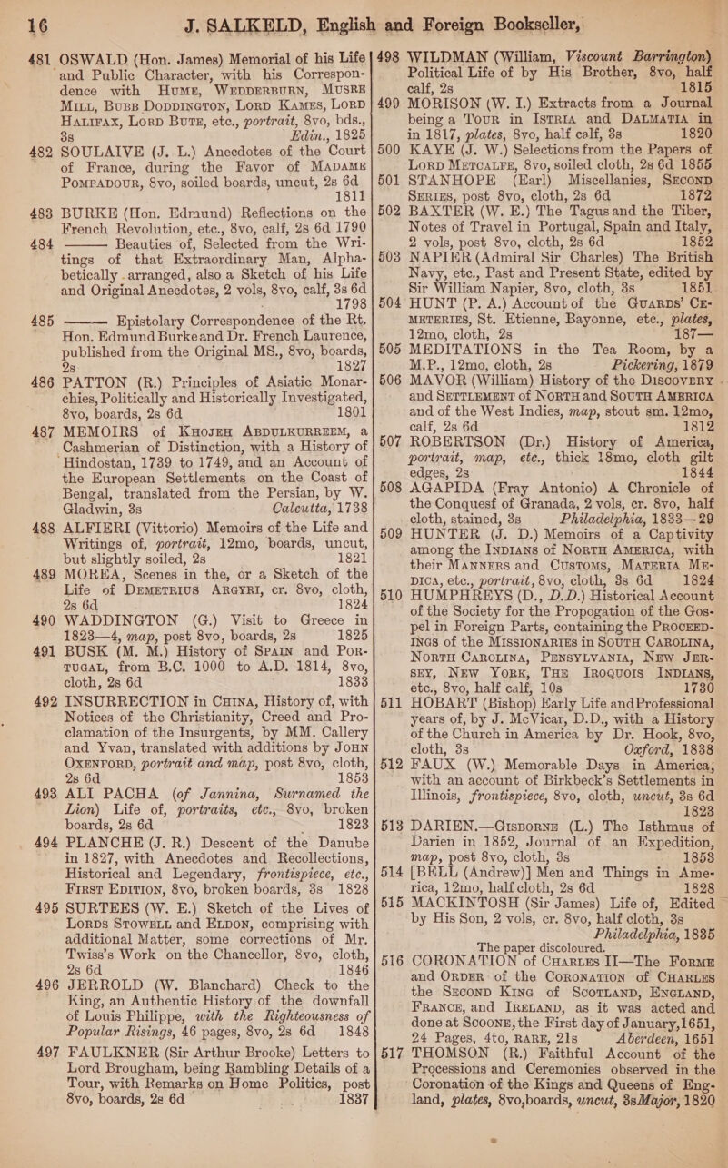 481 OSWALD (Hon. James) Memorial of his Life 482 483 484 485 486 487 488 489 490 491 492 493 494 495 49 So 497 dence with Humt, WEDDERBURN, MUSRE Miu, Buss DoppineTon, Lord Kames, LorD Hairax, Lord Bote, etc., portrait, 8vo, bds., 38 | Edin., 1825 SOULAIVE (J. L.) Anecdotes of the Court of France, during the Favor of MADAME PoMPADODR, 8vo, soiled boards, uncut, 2 i BURKE (Hon. Edmund) Reflections on the French Revolution, etc., 8vo, calf, 28 6d 1790 Beauties of, Selected from the Wri- tings of that Extraordinary Man, Alpha- betically . arranged, also a Sketch of his Life and Original Anecdotes, 2 vols, 8vo, calf, a as Epistolary Correspondence of the Rt. Hon. Edmund Burkeand Dr. French Laurence, published from the Original MS., 8vo, boards, 2s 1827 PATTON (R.) Principles of Asiatic Monar- chies, Politically and Historically Investigated, 8vo, boards, 2s 6d 1801 MEMOIRS Cashmerian of Distinction, with a History of   the European Settlements on the Coast of Bengal, translated from the Persian, by W. Gladwin, 3s Calcutta, 1738 ALFIERI (Vittorio) Memoirs of the Life and Writings of, portrait, 12mo, boards, uncut, but slightly soiled, 2s 1821 MOREA, Scenes in the, or a Sketch of the Life of DremerrRius ARGYRI, cr. 8vo, cloth, 28 6d 1824 WADDINGTON (G.) Visit to Greece in 1823—4, map, post 8vo, boards, 2s 1825 BUSK (M. M.) History of Spain and Por- TUGAL, from B.C. 1000 to A.D. 1814, 8vo, cloth, 2s 6d 1833 INSURRECTION in Cutna, History of, with Notices of the Christianity, Creed and Pro- clamation of the Insurgents, by MM. Callery and Yvan, translated with additions by JoHN OXENFORD, portrait and map, post 8vo, cloth, 2s 6d 1853 ALI PACHA (of Jannina, Surnamed the Lion) Life of, portraits, etc., 8vo, broken boards, 2s 6d : 1823 PLANCHE (J. R.) Descent of the Danube in 1827, with Anecdotes and. Recollections, Historical and Legendary, frontispiece, etc., First EDITION, 8vo, broken boards, 38s 1828 SURTEES (W. E.) Sketch of the Lives of LorDs STOWELL and ELDON, comprising with additional Matter, some corrections of Mr. Twiss’s Work on the Chancellor, 8vo, cloth, 2s 6d 1846 JERROLD (W. Blanchard) Check to the King, an Authentic History of the downfall of Louis Philippe, with the Righteousness of Popular Risings, 46 pages, 8vo, 28 6d 1848 FAULKNER (Sir Arthur Brooke) Letters to Lord Brougham, being Rambling Details of a Tour, with Remarks on Home Politics, post 8vo, boards, 2s 6d. 1837 498 499 500 501 502 503 505 506 507 508 509 510 511 512 513 514 515 516 517 WILDMAN (William, Viscount Barrington) Political Life of by His Brother, 8vo, half calf, 2s 1815 MORISON (W. I.) Extracts from a Journal being a Tour in Istria and DaLmaTia in in 1817, plates, 8vo, half calf, 3s 1820 KAYE (J. W.) Selections from the Papers of LorpD METCALFE, 8vo, soiled cloth, 28 6d 1855 STANHOPE (Earl) Miscellanies, SECOND SERIES, post 8vo, cloth, 2s 6d 1872 BAXTER (W. E.) The Tagusand the Tiber, Notes of Travel in Portugal, Spain and Italy, 2 vols, post 8vo, cloth, 2s 6d 1852 NAPIER (Admiral Sir Charles) The British Navy, etc., Past and Present State, edited by Sir William Napier, 8vo, cloth, 3s 1851. HUNT (P. A.) Account of the GUARDS’ CE- METERIES, St. Etienne, Bayonne, etc., plates, 12mo, cloth, 2s 187— MEDITATIONS in the Tea Room, by a M.P., 12mo, cloth, 2s Pickering, 1879 MAVOR (William) History of the Discovery - and SETTLEMENT of NoRTH and SoutH AMERICA and of the West Indies, map, stout sm. 12mo, calf, 2s 6d 1812 ROBERTSON (Dr.) History of America, portrait, map, ete., thick 18mo, cloth gilt edges, 2s 1844 AGAPIDA (Fray Antonio) A Chronicle of the Conquesf of Granada, 2 vols, cr. 8vo, half Philadelphia, 1833—29 HUNTER (J. D.) Memoirs of a Captivity among the Inp1ans of NorTH AMERICA, with their MannERS and Customs, Materia ME- Dic, etc., portrait, 8vo, cloth, 3s 6d 1824 HUMPHREYS (D., D.D.) Historical Account of the Society for the Propogation of the Gos- pel in Foreign Parts, containing the PROCEED- InGs of the MISSIONARIES in SOUTH CAROLINA, NortTH CAROLINA, PENSYLVANIA, NEw JER- sEY, New York, THE Iroquois INDIANS, etc., 8vo, half calf, 10s 1730 HOBART (Bishop) Early Life andProfessional years of, by J. McVicar, D.D., with a History of the Church in America by Dr. Hook, 8vo, cloth, 3s Oxford, 1838 FAUX (W.) Memorable Days in America; with an account of Birkbeck’s Settlements in Illinois, frontispiece, 8vo, cloth, uncut, 3s 6d 1823 DARIEN.—Gtsporne (L.) The Isthmus of Darien in 1852, Journal of an Expedition, map, post 8vo, cloth, 3s 1853 [BELL (Andrew)] Men and Things in Ame- rica, 12mo, half cloth, 28 6d 1828 MACKINTOSH (Sir James) Life of, Edited ~ by His Son, 2 vols, cr. 8vo, half cloth, 3s Philadelphia, 1835 The paper discoloured. CORONATION of CHartes I[I—The Forme and ORDER: of the CoRonaTION of CHARLES the SzeconD Kine of ScotnanpD, ENGLaND, FRANCE, and IRSLAND, as it was acted and done at ScoonE, the First day of January,1651, 24 Pages, 4to, RARE, 21s Aberdeen, 1651 THOMSON (R.) Faithful Account of the Processions and Ceremonies observed in the. Coronation of the Kings and Queens of Eng- land, plates, 8vo,boards, uncut, 3sMajor, 1820