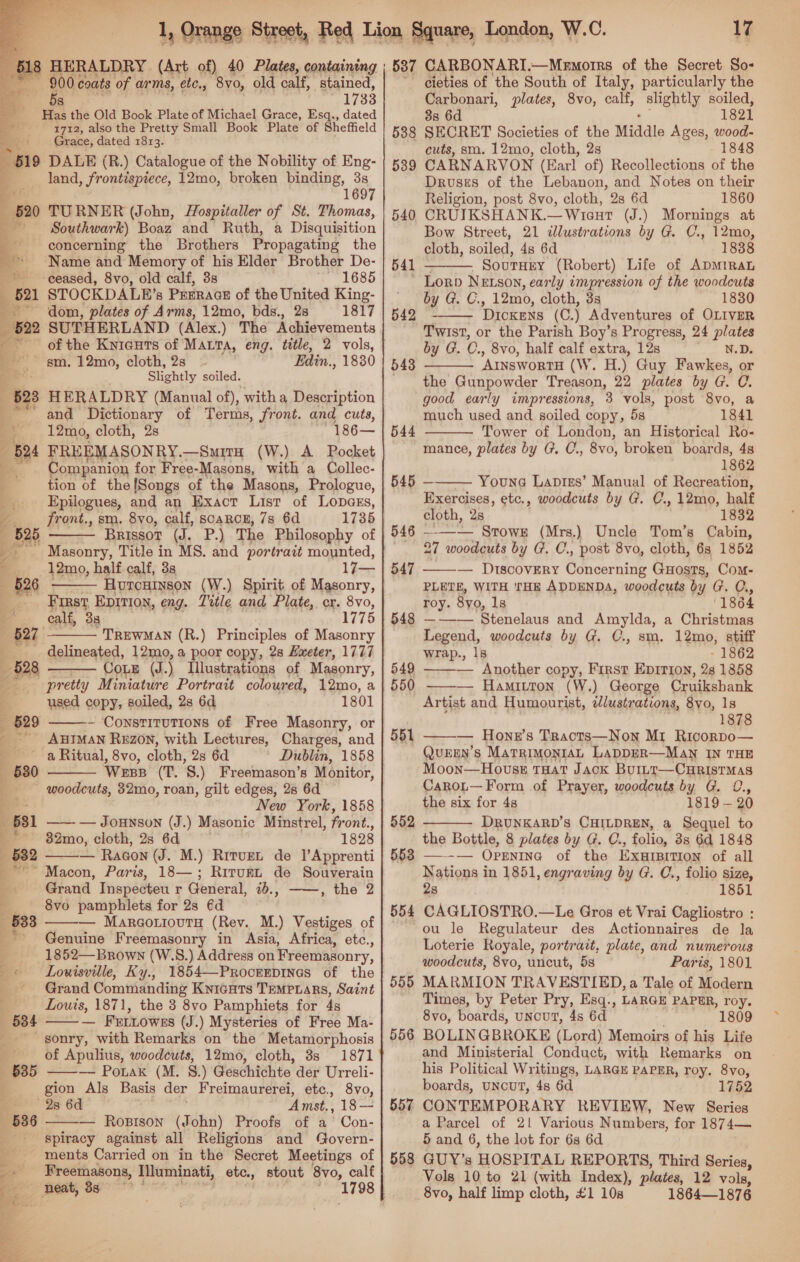   HERALDRY (Art of) 40 Plates, containing 900 coats of arms, etc., 8vo, old calf, stained, 5s 1733 Has the Old Book Plate of Michael Grace, Esq., dated 1712, also the Pretty Small Book Plate of Sheffield Grete: ten 1813. land, frontispiece, 12mo, broken ating 38 1697 + TURNER (John, Hospitaller of St. Thomas, F Southwark) Boaz and Ruth, a Disquisition concerning the Brothers Propagating the * Name and Memory of his Elder Brother De- ceased, 8vo, old calf, 3s 1685 STOCKDALE’s Prrracs of the United King- dom, plates of Arms, 12mo, bds., 28 1817 SUTHERLAND (Alex.) The Achievements sm. 12mo, cloth, 2s Edin., 1830 ; eS Slightly soiled. HERALDRY (Manual of), witha Description and Dictionary of Terms, front. and cuts, + 12mo, cloth, 2s 186— FREEMASONRY.— —SmitH (W.) A Pocket a Companion for Free-Masons, with a Collec- : tion of the[Songs of the Masons, Prologue, _. Epilogues, and an Exact List of Lopass, front., sm. 8vo, calf, scarce, 7s 6d 1735 Brissor Gl, nF.) The Philosophy of Masonry, Title in MS. and portrait mounted, —12mo, half calf, 3s 17— Hurcuinson (W.) Spirit of Masonry, Toa, EDITIO, eng. Title and Plate, cr. sale calf, 3 1775 reealun (R.) Principles of Masonry delineated, 12mo, a poor copy, 28 Exeter, 1777 CoE (J.) Illustrations of Masonry, pretty Miniature Portrait coloured, 12mo, a used copy, soiled, 2s 6d 1801 ~ Constitutions of Free Masonry, or _ AHIMAN REzON, with Lectures, Charges, and a Ritual, 8vo, cloth, 2s 6d Dublin, 1858    528    woodcuts, 832mo, roan, gilt edges, 28 6d oan New York, 1858 _ 56381 —— — Jouwnson (J.) Masonic Minstrel, front., | ** 82mo, cloth, 28 6d 1828 —-632 — Racon (J. M.) Rrrvzt de l’Apprenti  Macon, Paris, 18—; Rirunt de Souverain Grand Inspecteu r General, 1b., ——, the 2 . 8vo pamphlets for 2s @d — MargotiouTy (Rev. M.) Vestiges of Genuine Freemasonry in Asia, Africa, etc., 1852—Brown (W.S.) Address on Freemasonry,  Grand Commanding Kyicuts Tempyars, Saint Louis, 1871, the 3 8vo Pamphiets for 4s — Frtiowes (J.) Mysteries of Free Ma- -gonry, with Remarks on the Metamorphosis of Apulius, woodcuts, 12mo, cloth, 3s 1871 —— Ponak (M. 8.) Geschichte der Urreli- gion Als Basis der Freimaurerei, etc., 8vo, 28 6d Amst., 18— — Rostson (John) Proofs of a Con- spiracy against all Religions and Govern- ments Carried on in the Secret Meetings of er” Freemasons, Memineti, etc., stout 8vo, calf 2 “neat, 38 :    7 cieties of the South of Italy, particularly the Carbonari, plates, 8vo, calf, slightly soiled, 38s 6d 1821 SECRET Societies of the Middle Ages, wood- cuts, sm. 12mo, cloth, 2s 1848 CARNARVON (Earl of) Recollections of the Drouses of the Lebanon, and Notes on their Religion, post 8vo, cloth, 28 6d 1860 CRUIKSHANK.—Wient (J.) Mornings at Bow Street, 21 dlustrations by G. C., 12mo, cloth, soiled, 4s 6d 1838 541 SouTHEY (Robert) Life of ADMIRAL ~ Lorp NELSON, early impression of the woodcuts by G. C., 12mo, cloth, 38 1830 ‘DICKENS (C.) Adventures of OLIVER Twist, or the Parish Boy’s Progress, 24 plates by G. C., 8vo, half calf extra, 12s N.D. ArnswortsH (W. H.) Guy Fawkes, or the Gunpowder Treason, 22 plates by G. C. good early impressions, 3 vols, post 8vo, a much used and soiled copy, 5s 1841 Tower of London, an Historical Ro- mance, plates by G. C., 8vo, broken boards, 48 1862 545 — Youne Lapis’ Manual of Recreation, Exercises, etc., woodcuts by G. C., 12mo, half cloth, 28 1832 ——— Stowe (Mrs.) Uncle Tom’s Cabin, 27 woodcuts by G. C., post 8v0, cloth, 63 1852 Com- PLETE, WITH THE ADDENDA, woodcuts by G. C., roy. 8yo, 1s 1864 —~-___Stenelaus and Amylda, a Christmas Legend, woodcuts by G. C., sm. 12mo, stiff 538 539 540  542  543  544   546 - 547  548  wrap., 1s - 1862 549 — Another copy, First Epirion, 2s 13858 550 ——-— Hamitton (W.) George Cruikshank Artist and Humourist, dlustrations, 8yo, 1s 1878 —— Hone’s Tracts—Non Mr Ricorpo— QueEEN’s MaTRIMONIAL LaADDER—MAN IN THE Moon—HovssE tTHat Jack BurttT—CHRISTMAS Carot— Form of Prayer, woodcuts by G. 0., the six for 4s 1819 — 20 DRUNKARD’S CHILDREN, a Sequel to the Bottle, 8 plates by G. C., folio, 3s 6a 1848 —--— Openina of the Exarsition of all Nations in 1851, engraving by G. C., folio size, 28 1851 CAGLIOSTRO.—Le Gros et Vrai Cagliostro : ou le Regulateur des Actionnaires de la Loterie Royale, portrait, plate, and numerous woodcuts, 8vo, uncut, 5s Paris, 1801 MARMION TRAVESTIED, a Tale of Modern Times, by Peter Pry, Esq., LARGE PAPER, roy. 8vo, boards, unouT, 4s 6d . 1809 BOLINGBROKE (Lord) Memoirs of his Life and Ministerial Conduct, with Remarks on his Political Writings, LARGE PAPER, roy. 8yvo, boards, UNCUT, 48 6d 1752 CON TEMPORARY REVIEW, New Series a Parcel of 21 Various Numbers, for 1874— 5 and 6, the lot for 6s 6d GUY’s HOSPITAL REPORTS, Third Series, Vols 10 to 21 (with Index), plates, 12 vols, 8vo, half limp cloth, £1 10s 1864—1876 551 552 553  554 555 556 557 558