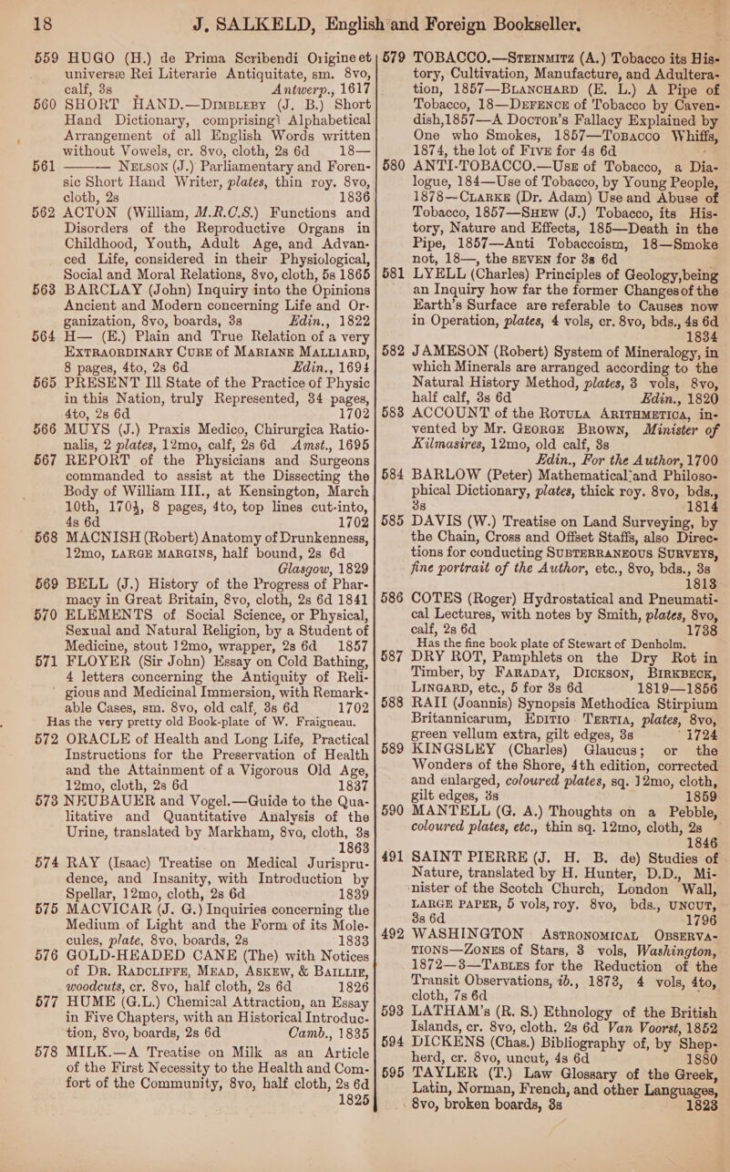 universe Rei Literarie Antiquitate, sm. 8vo, CALE, * O81 i SHORT HAND.—Dimsiery (J. B.) Short Hand Dictionary, comprising? Alphabetical Arrangement of all English Words written without Vowels, cr. 8vo, cloth, 2s 6d 18— — Nexson (J.) Parliamentary and Foren- sic Short Hand Writer, plates, thin roy. 8vo, cloth, 2s 1836 ACTON (William, /.2.C.8.) Functions and Disorders of the Reproductive Organs in Childhood, Youth, Adult Age, and Advan- ced Life, considered in their Physiological, Social and Moral Relations, 8vo, cloth, 5s 1865 BARCLAY (John) Inquiry into the Opinions Ancient and Modern concerning Life and Or- ganization, 8vo, boards, 3s Edin., 1822 H— (E.) Plain and True Relation of a very EXTRAORDINARY CURE of MarIANE MALLIARD, 8 pages, 4to, 28 6d Edin., 1694 PRESENT III State of the Practice of Physic in this Nation, truly Represented, 34 pages, 4to, 2s 6d 1702 MUYS (J.) Praxis Medico, Chirurgica Ratio- nalis, 2 plates, 12mo, calf, 2s 6d Amst., 1695 REPORT of the Physicians and. Surgeons commanded to assist at the Dissecting the Body of William III., at Kensington, March 10th, 1704, 8 pages, 4to, top lines cut-into, 43 6d 1702 MACNISH (Robert) Anatomy of Drunkenness, 12mo, LARGE MARGINS, half bound, 2s 6d Glasgow, 1829 BELL (J.) History of the Progress of Phar- macy in Great Britain, 8vo, cloth, 2s 6d 1841 ELEMENTS of Social Science, or Physical, Sexual and Natural Religion, by a Student of Medicine, stout 12mo, wrapper, 2s 6d 1857 FLOYER (Sir John) Essay on Cold Bathing, 4 letters concerning the Antiquity of Reli- ~ gious and Medicinal Immersion, with Remark- able Cases, sm. 8vo, old calf, 3s 6d 1702 Has the very pretty old Book-plate of W. Fraigneau. 572 ORACLE of Health and Long Life, Practical Instructions for the Preservation of Health and the Attainment of a Vigorous Old Age, 12mo, cloth, 2s 6d 1837 573 NEUBAUER and Vogel.—Guide to the Qua- litative and Quantitative Analysis of the Urine, translated by Markham, 8vo, cloth, 8s 1863 574 RAY (Isaac) Treatise on Medical Jurispru- dence, and Insanity, with Introduction by Spellar, 12mo, cloth, 2s 6d 1839 MACVICAR (J. G.) Inquiries concerning the Medium of Light and the Form of its Mole- cules, plate, 8vo, boards, 2s 1833 GOLD-HEADED CANE (The) with Notices of Dr. RaDcLirFe, MEAD, ASKEW, &amp; BaILLikg, woodcuts, cr. 8vo, half cloth, 2s 6d 1826 HUME (G.L.) Chemical Attraction, an Essay in Five Chapters, with an Historical Introduc- tion, 8vo, boards, 2s 6d Camb., 1835 MILK.—A Treatise on Milk as an Article of the First Necessity to the Health and Com- fort of the Community, 8vo, half cloth, 2s 6d 1825 560 561  562 563 564 565 566 567 568 569 570 571 575 576 577 578 tory, Cultivation, Manufacture, and Adultera- tion, 1857—BianouarpD (E. L.) A Pipe of Tobacco, 18—DeErFENCE of Tobacco by Caven- dish,1857—A Doctor’s Fallacy Explained by One who Smokes, 1857—Topacco Whiffs, 1874, the lot of Five for 4s 6d ma ANTI-TOBACCO.—Usz of Tobacco, a Dia- logue, 184—Use of Tobacco, by Young People, 1878—CLaRKE (Dr. Adam) Use and Abuse of Tobacco, 1857—SuHeEw (J.) Tobacco, its His- tory, Nature and Effects, 185—-Death in the Pipe, 1857—-Anti Tobaccoism, 18—Smoke not, 18—, the SEVEN for 3s 6d LYELL (Charles) Principles of Geology, being an Inquiry how far the former Changesof the Earth’s Surface are referable to Causes now in Operation, plates, 4 vols, cr. 8vo, bds., 48 6d 1834 582 JAMESON (Robert) System of Mineralogy, in which Minerals are arranged according to the Natural History Method, plates, 3 vols, 8vo, half calf, 3s 6d Edin., 1820 583 ACCOUNT of the Rotuta ARITHMETIOA, in- vented by Mr. GzorcE Brown, Minister of Kilmasires, 12mo, old calf, 3s Edin., For the Author, 1700 584 BARLOW (Peter) Mathematical’and Philoso- phical Dictionary, plates, thick roy. 8vo, bds., 38 1814 580 581 585 DAVIS (W.) Treatise on Land Surveying, by the Chain, Cross and Offset Staffs, also Direc- tions for conducting SUBTERRANEOUS SURVEYS, jine portrait of the Author, etc., 8vo, bds., 3s 1813 586 COTES (Roger) Hydrostatical and Pneumati- cal Lectures, with notes by Smith, plates, 8vo, calf, 2s 6d 1738 Has the fine book plate of Stewart of Denholm. 587 DRY ROT, Pamphlets on the Dry Rot in Timber, by Farapay, Dickson, BIRKBECK, LINGARD, etc., 5 for 3s 6d 1819—1856 RAIT (Joannis) Synopsis Methodica Stirpium Britannicarum, Epitio. Trertra, plates, 8vo, green vellum extra, gilt edges, 3s “1724 KINGSLEY (Charles) Glaucus; or the Wonders of the Shore, 4th edition, corrected and enlarged, coloured plates, sq. 12mo, cloth, gilt edges, 3s MANTELL (G, A.) Thoughts on a Pebble, coloured plates, etc., thin sq. 12mo, cloth, 23 1846 SAINT PIERRE (J. H. B. de) Studies of Nature, translated by H. Hunter, D.D., Mi- ‘nister of the Scotch Church, London Wall, LARGE PAPER, 5 vols, roy. 8vo, bds., UNCUT, 3s 6d 1796 WASHINGTON AsrronomicaL OBSERVA- TIONS—ZONES of Stars, 3 vols, Washington, 1872—3—Tastzs for the Reduction of the Transit Observations, 7b., 1878, 4 vols, 4to, cloth, 7s 6d 4 LATHAM’s (R. S.) Ethnology of the British Islands, cr. 8vo, cloth, 2s 6d Van Voorst, 1852 DICKENS (Chas.) Bibliography of, by Shep- herd, cr. 8vo, uncut, 4s 6d 1880 TAYLER (T.) Law Glossary of the Greek, Latin, Norman, French, and other Languages, 8vo, broken boards, 3s 1823 588 589 590 491 492 593 594 595