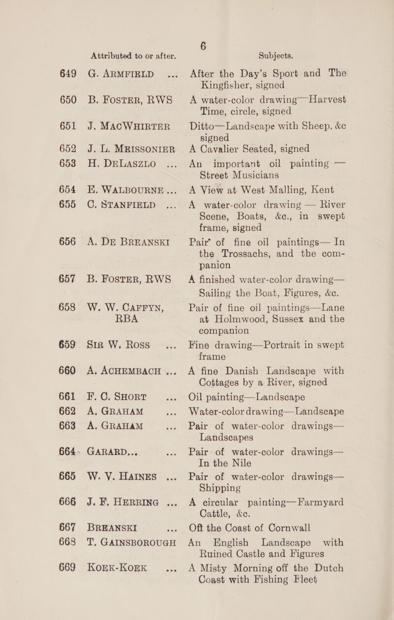 649 650 651 652 653 654 655 657 658 659 660 661 662 663 665 666 667 668 669 G. ARMFIELD H. DELASZLO C. STANFIELD W. W. CAFFYN, RBA Sir W, Ross FE. C. SHORT A, GRAHAM A. GRAHAM GARARD.., W. VY. HAINES BREANSKI KOEK-KOEK 6 Subjects. After the Day’s Sport and The Kingfisher, signed A water-color drawing Harvest Time, circle, signed Ditto— Landscape with Sheep, &amp;c signed A Cavalier Seated, signed An important oil painting — Street Musicians A View at West Malling, Kent A water-color drawing — River Scene, Boats, &amp;c., in swept frame, signed Pair’ of fine oil paintings— In the Trossachs, and the com- panion A finished water-color drawing— Sailing the Boat, Figures, &amp;c.  Pair of fine oil paintings—Lane at Holmwood, Sussex and the companion Fine drawing—Portrait in swept frame A fine Danish Landscape with Cottages by a River, signed Oil painting—Landscape Water-color drawing—Landscape Pair of water-color drawings— Landscapes Pair of water-color drawings— In the Nile Pair of water-color drawings— Shipping A circular painting—Farmyard Cattle, &amp;e. Oft the Coast of Cornwall An English Landscape with Ruined Castle and Figures A Misty Morning off the Dutch Coast with Fishing Fleet