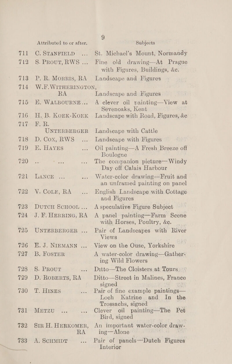 712 713 714 718 a9 720 721 722 723 124 726 127 728 129 730 731 732 733 Attributed to or after. S. EROUT. WO oct P. R. Morris, RA 9 3 ~ Subjects Fine old drawing—At Prague with Figures, Buildings, &amp;c. Landscape and Figures RA EK. WALBOURNE... H. B. KOEK-KOEK Hee UNTERBERGER D. Cox, RWS K. HAYES LANCE Vs Cone, BA DutTCH SCHOOL ... J. HY HERRING, RA UNTERBERGER . E. J. NIEMANN ... B. FOSTER S. PRoutT D. ROBERTS, RA T. HINES METZU RA A. SCHMIDT Landseape and Figures A clever oil painting—View aut Sevenoaks, Kent ! Landscape with Road, Figures, &amp;e Landscape with Cattle Landscape with Figures Oil painting—A Fresh Breeze off. Boulogne The companion picture— Windy Day off Calais Harbour Water-color drawing—Fruit and an unframed painting on panel Finglish Landscape with Cottage. and Figures A speculative Figure Subject A panel painting—Farm Scene with Horses, Poultry, &amp;c. Pair of Landscapes with River Views View on the Ouse, Yorkshire ~ A water-color drawing—Gather- ing Wild Flowers Ditto—The Cloisters at Tours, Ditto—Street in Malines, ps signed Pair of fine example oaintinke Loch Katrine and In the Trossachs, signed Clever oil painting—The Pet Bird, signed An important water- color draw- ing—Alone © Pair of panels—Dutch Figures Interior