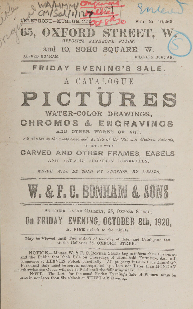 ~ OXFORD STRE HT, OPPOSITE RATHBONE PLACE, and 10, SOHO SQUARE, W. ALFRED BONHAM. _» CHARLES BONHAM.    Se ee FRIDAY EVENING’S SALE. :   WATER-COLOR DRAWINGS, CHROMOS &amp; ENGRAVIN AND OTHER WORKS OF ART, Attributed to the most esteemed Artists of the Old and Modern Schools, TOGETHER WITH - . CARVED AND OTHER FRAMES, EASELS AND ARTISLIG PROPERTY GHNHRALLY.  WHICH WILL BE SOLD BY AUCTION, BY MESSRS.    At FIVE o’clock to the minute.  May be Viewed until Two o'clock of the day of Sale, and Catalogues had at the Galleries 65, OXFORD STREET. SSS SSSSsSsSsSsSS9S9393 8 8 oD NOTICEH.—Messrs. W. &amp; F. C. Bonnam &amp; Sons beg to inform their Customers and the Public that their Sale on Thursdays of Household Furniture, &amp;c., will commence at ELEVEN o’clock punctually, All property intended for Thursday’s Periodical Sale must be sentin accompanied bya List not Later than MONDAY ‘ otherwise the Goods will not be Sold until the following week, NOTE.—The Lists for the usual Friday Evening’s Sale of Picture must be sent in not later than Six o’clock on TUESDAY Evening.