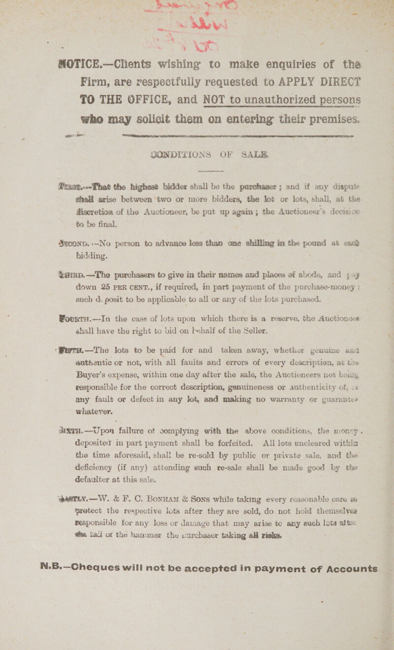 UN Rim at TI a A a ne C4 TT Cer Ow ea eee ae On a ee NS CR ne x : . : a - a. cA seem ev: a &gt; = 7 % :% ~ 4 aig Z : we s NOTICE.—Clients wishing to make enquiries of the : Firm, are respectfully requested to APPLY DIRECT ; TO THE OFFICE, and NOT to unauthorized persons who raid solicit them on entering their premises. eee   Mtust.--That the highesd bidder shall be the parchaser ; and if any disput ahall arise between two or more bidders, the lot or lots, shall, at the diseretioa of the Auctioneer, be put up again; the Auctioneer’s decision &amp;o be final. ) Sxvonp.-~No person to advance less than one sake im the — ab esa bidding. %amp.—-The purchasers to give in their names and places of abods, and psy down 25 PER CENT., if required, in part payment of the purchase-money : euch d. posit to be applicable to all or any of the lots purchased. Woorta.—In the case of lots upon which there is a reserve, the Auctioness: shall have the right to bid on behalf of the Seller, ‘Wwry.—The lots to be paid for and taken away, whether genuine aw wathentic or not, with all fauits and errors of every description, at xe Buyer’s expense, within one day after the sale, the Auctioneers net beizg responsible for the correct description, genuineness or authenticity of, cx any faulb or defect in any lot, and making no warranty or guarantee whatever. SERTH.—Upon failure ot somplying with the above conditions, the moncy. deposited in part payment shall be forfeited. All lots uncleared within the time aforesaid, shall be re-sold by public or private sale, and the deficiency (if any) attending such re-sale shall be made good by the defaulter at this sale. ‘eastiy.—W. &amp; F. C. Bonuam &amp; Sons while taking every reasonable care w&amp; wretect the respective lots after they are sold, do not hold themselves reaponsible for any loss or damage that may avise to any such lots afte: @ae fad ot the hammer the curchaser taking all riwke. . N.B.—Cheques will not be accepted in payment of Accounts _