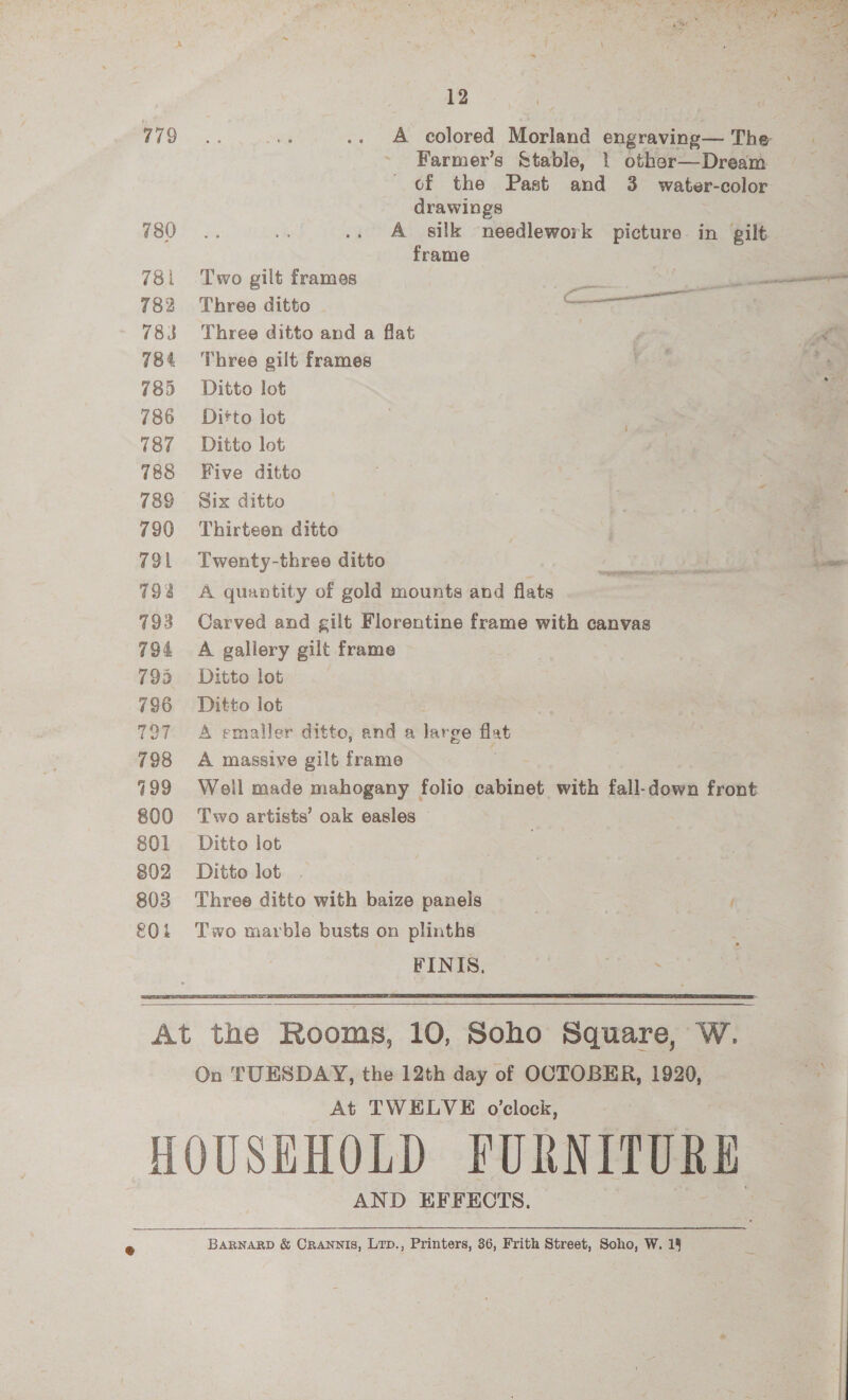 779 780 781 782 783 784 785 786 787 788 789 790 791 79% 793 794 795 796 727 798 7199 800 801 802 803 f0i Pe ‘We - = 2 12 A colored Morland engraving — The Farmer’s Stable, | other—Dream of the Past and 3 water-color drawings A silk needlework picture in gilt frame Two gilt frames Set ee cs Three ditto Corer ad Three ditto and a flat | Me Three gilt frames Riss . Ditto lot Ditto lot Ditto lot Five ditto . Six ditto | | 2 Thirteen ditto 3 Twenty-three ditto RENE - : ee A quantity of gold mounts and flats Carved and gilt Florentine frame with canvas A gallery gilt frame Ditto lot Ditto lot A emaller ditto, and a large flat A massive gilt frame Well made mahogany folio cabinet with fall-down front Two artists’ oak easles © Ditto lot Ditto lot Three ditto with baize panels Two marble busts on plinths   On TUESDAY, the 12th day of OCTOBER, 1920, a At TWELVE o'clock, AND EFFECTS.  BARNARD &amp; CRANNIS, Lrp., Printers, 36, Frith Street, Soho, W. 15