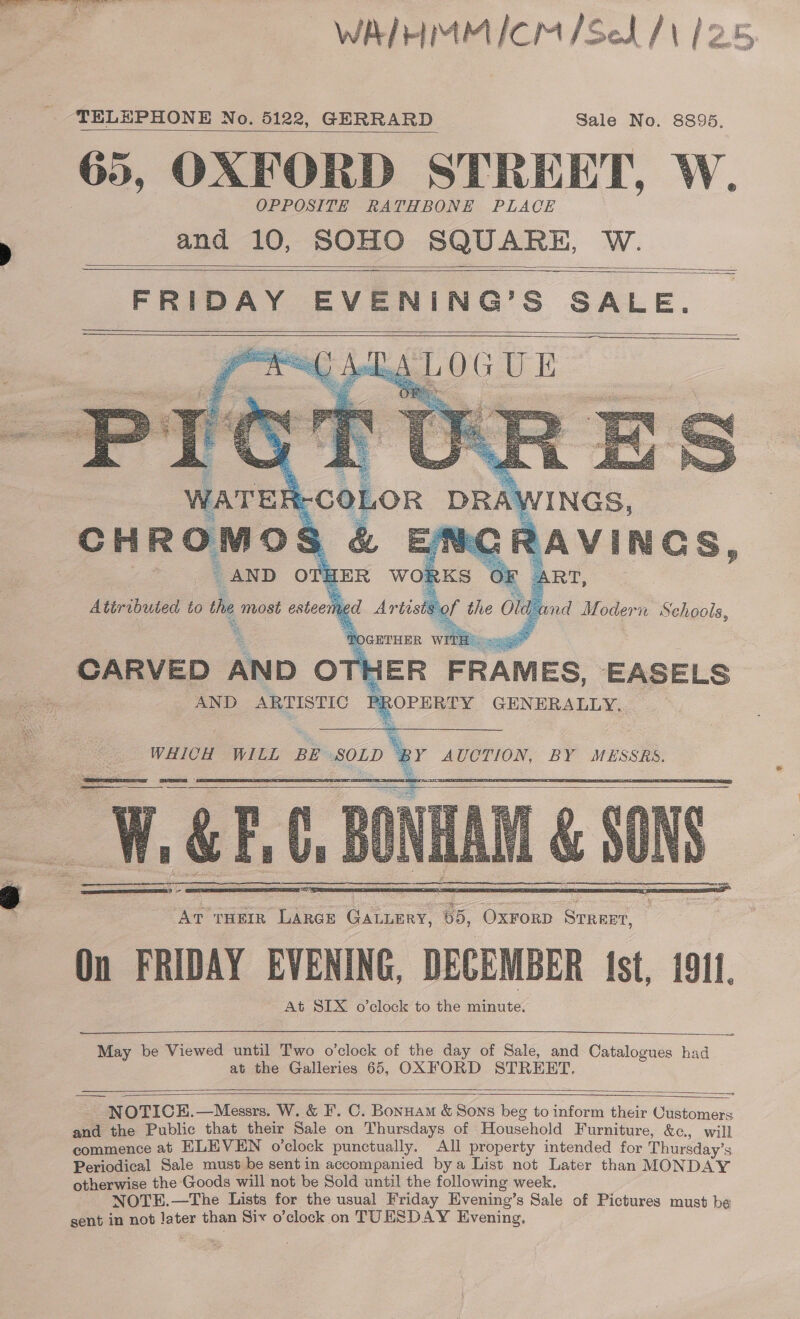 —WAIHMMICN/Sed /\ 12.5,  TELEPHONE No. 5122, GERRARD Sale No. 8895. 65, OXFORD STREET, W. OPPOSITE RATHBONE PLACE and 10, SOHO SQUARE, W.       CARVED AND —. FRAMES, EASELS PR ROPERTY GENERALLY, AND ARTISTIC   WHICH WILL BE SOLD BY AUCTION, BY MESSRS. 1. &amp;F, = - zi Set p AT THEIR LARGE GALLERY, 65, OxForD Srreet, On FRIDAY EVENING, DECEMBER fst, 1911. At SIX o’clock to the minute.      May be Viewed until Two o’clock of ie day of Sale, and Catalogues had at the Galleries 65, OXFORD STREBT,  ———— NOTICEH.—Messrs. W. &amp; F. C. Bonuam &amp; Sons beg to inform their Customers and the Public that their Sale on Thursdays of Household Furniture, &amp;, will commence at ELEVEN o’clock punctually. All property intended for Thursday’ 8 Periodical Sale must be sentin accompanied bya List not Later than MONDAY otherwise the Goods will not be Sold until the following week. NOTE.—The Lists for the usual Friday Evening’s Sale of Pictures must be gent in not later than Six o’clock on TUESDAY Evening,   SB