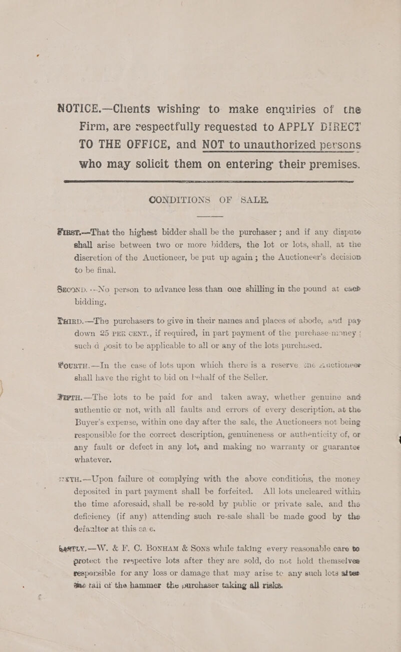 NOTICE.—Clients wishing to make enquiries of the Firm, are respectfully requested to APPLY DIRECT TO THE OFFICE, and NOT to unauthorized persons who may solicit them on entering their premises.  CONDITIONS OF SALE. Fiest.—That the highest bidder shall be the purchaser ; and if any dispute shall arise between two or more hidders, the lot or lots, shall, at the diseretion of the Auctioneer, be put up again; the Auctioneer’s decision to be final. Szconp. ---No person to advance less than one shilling in the pound at each bidding. Bearp.—The purchasers to give in their names and places ef abode, and pay down 25 PER CENT., if required, in part payment of the purchase-money | such d posit to be applicable to all or any of the lots purchased. #ourTH.—In the case of lots upon which there is a reserve. sneé auctioneer shall have the right to bid on tehalf of the Seller. #ivru.—The lots to be paid for and taken away, whether genuine ane authentic or not, with all faults and errors of every description, at the Buyer’s expense, within one day after the sale, the Auctioneers not being responsible for the correct description, genuineness or authenticity of, or any fault or defect in any lot, and making no warranty or guarantee whatever, 3*¥TH.—Upon failure ot complying with the above conditions, the money deposited in part payment shall be forfeited. All lots uncleared within the time aforesaid, shall be re-sold by public or private sale, and ths deficiency (if any) attending such re-sale shall be made good by the defanlter at this sa. e. gaetiy,—W. &amp; I’. C. Bonuam &amp; Sons while taking every reasonable care be protect the respective lots after they are sold, do not hold themselves resporsibie for any loss or damage that may arise te any such lots after fe tail of the hammer the vurchaser taking all risks.