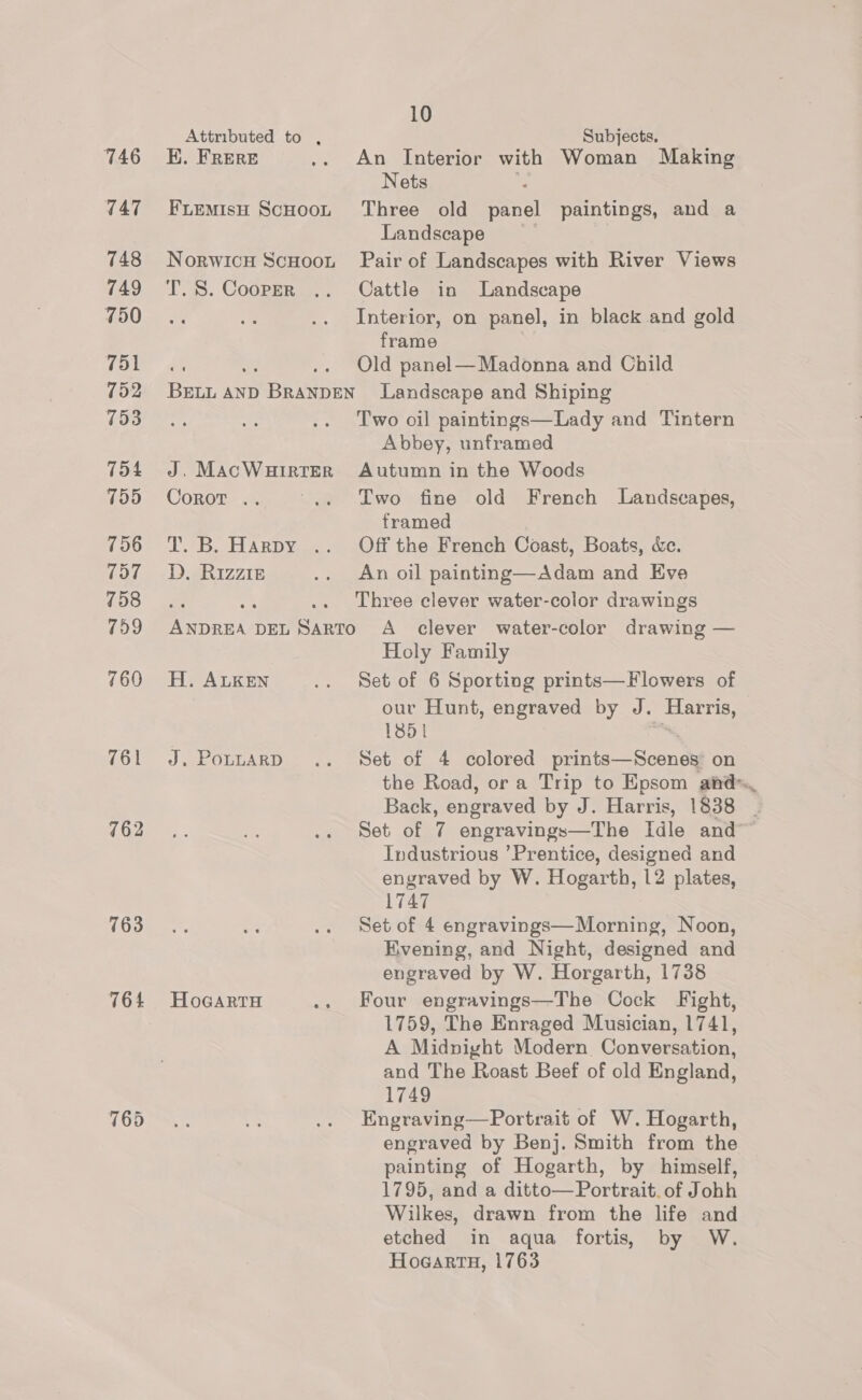 746 747 748 749 750 751 752 753 754 755 756 157 758 759 760 761 763 764 Attributed to , EK. FRERE FLEMIsH SCHOOL NorwIcH SCHOOL T. S. Cooper 10 Subjects. An Interior with Woman Making Nets Three old earl paintings, and a Landscape Pair of Landscapes with River Views Cattle in Landscape Interior, on panel, in black and gold frame Old panel— Madonna and Child J. MACWHIRTER Corot .. a.) B. HEARD Y an. D. Rizzie H. ALKEN J. PouLARD HoGARTH Two oil paintings—Lady and Tintern Abbey, unframed Autumn in the Woods Two fine old French Landscapes, framed Off the French Coast, Boats, &amp;c. An oil painting—Adam and Eve Three clever water-color drawings A clever water-color drawing — Holy Family Set of 6 Sporting prints—Flowers of our Hunt, engraved by J. AEE 13851 Set of 4 colored caine saath on Back, engraved by J. Harris, 1838 y Industrious ’Prentice, designed and engraved by W. Hogarth, 12 plates, 1747 Set of 4 engravings—Morning, Noon, Evening, and Night, designed and engraved by W. Horgarth, 1738 Four engravings—The Cock Fight, 1759, The Enraged Musician, 1741, A Midnight Modern Conversation, and The Roast Beef of old England, 1749 Engraving—Portrait of W. Hogarth, engraved by Benj. Smith from the painting of Hogarth, by himself, 1795, and a ditto— Portrait. of Johh Wilkes, drawn from the life and etched in aqua fortis, by W. HogartaH, 1763
