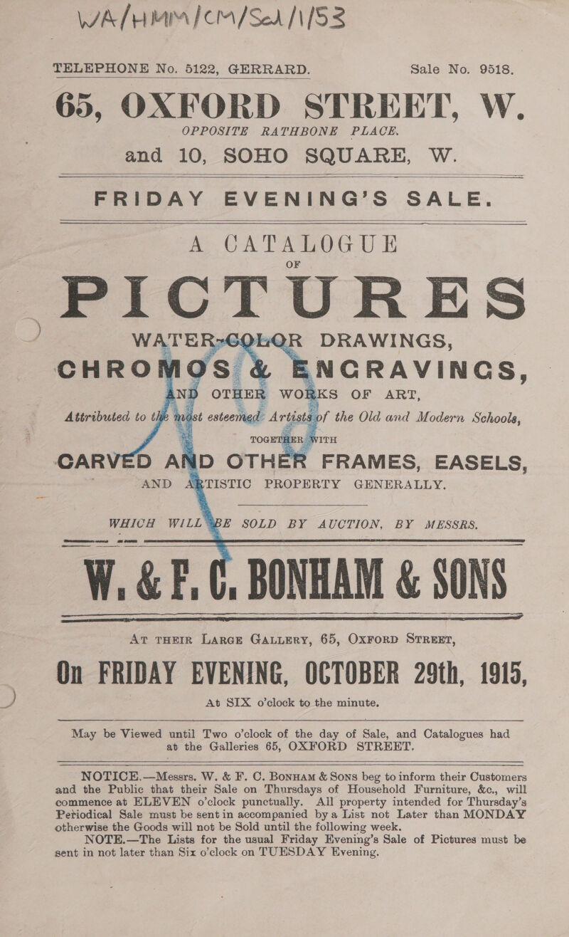 We fH MM ICM/Ser /1/53 TELEPHONE No. 5122, GERRARD. Sale No. 9518. 65, OXFORD STREET, W. OPPOSITE RATHBONE PLACE, and 10, SOHO SQUARE, W.    FRIDAY EVENING’S SALE. A CATALOGUE PICTURES WATERS SQLQR DRAWINGS, CHRORK hos &amp; L ENGRAVINGS, AND OTHER WOR KS OF ART, Attributed to a 4 ot estecttigd: Artists of the Old and Modern Schools,     CARVED AND OTHER FRAMES, EASELS, AND \B TISTIC PROPERTY GENERALLY. WHICH WILL § BE SOLD BY AUCTION, BY MESSRS. W, GEE | BONHAM &amp; SONS. At THEIR LARGE GALLERY, 65, OxFrorD STREET, On FRIDAY EVENING, OCTOBER 29th, 1915, At SIX o’clock to the minute.      May be Viewed until Two o’clock of the day of Bale and Catalogues had ap the Galleries 65, OXFORD STREET.   NOTICE.—Messrs. W. &amp; F. C. Bonnam &amp; Sons beg to inform their Customers and the Public that their Sale on Thursdays of Household Furniture, &amp;c., will commence at ELEVEN o’clock punctually. Ail property intended for Thursday’s Periodical Sale must be sent in accompanied bya List not Later than MONDAY otherwise the Goods will not be Sold until the following week. NOTE.—The Lists for the usual Friday Evening’s Sale of Pictures must be sent in not later than Six o’clock on TUESDAY Evening.