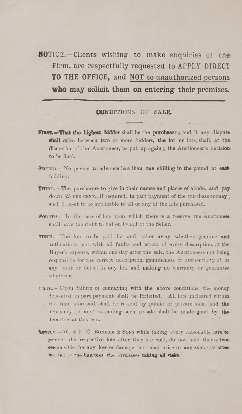 NOTICE.—Chents wishing to make enquiries of tne Firm, are respectfully requested to APPLY DIRECT TO THE OFFICE, and NOT to unauthorized persons who may solicit them on entering their premises.  CONDITIONS OF SALE  ¥mst.—That the highest bidder shall be the purchaser ; and if any dispute ghall arise between two or more bidders, the Jot or lots, shall, at the discretion of the Auctioneer, be put up again; the Auctioneer’s decision to be final. Saconp.--No person to advance less than one shilling in the pound at eacé- bidding. farrp.—-The purchasers to give in their names and places of abode, and pay down 25 Prk cENT., if required, in part payment of the purchase-money |; such d posit to be applicable to all or any of the lots purchased. #9uatH.—In the case of lots upon which there is a reserve, tne Auctionees shall have the right to bid on tehalf of the Selier. weTH.—The lots to be paid for and taken away, whether genuine and authentic or not, with all faults and errors of every description, at the Buyer's expense, within one day after the sale, the Auctioneers not being eesponsible for the correct description, genuineness or authenticity of, or any fault or defect in any lot, and making no warranty or yuarantee: whstever, sratu.— Upon failure of complying with the above conditions, the money deposited im part payment shall be forfeited. All lots uncleared within tie time aforesaid, shal! be re-sold by public or private sale. and the jeticiency (if any’ attending such re-sale shall be made good by the defasiter at this sa e. feeriy.—W. &amp; F. C. Bonnam &amp; Sons while taking every reasonable care ve grotect the respective lots after they are sold, do not hold themselves. gesporsible for any loss or damage that may arise te any such (ite aftee: amc ta tor the hammer the ourchaser taking aj) aka