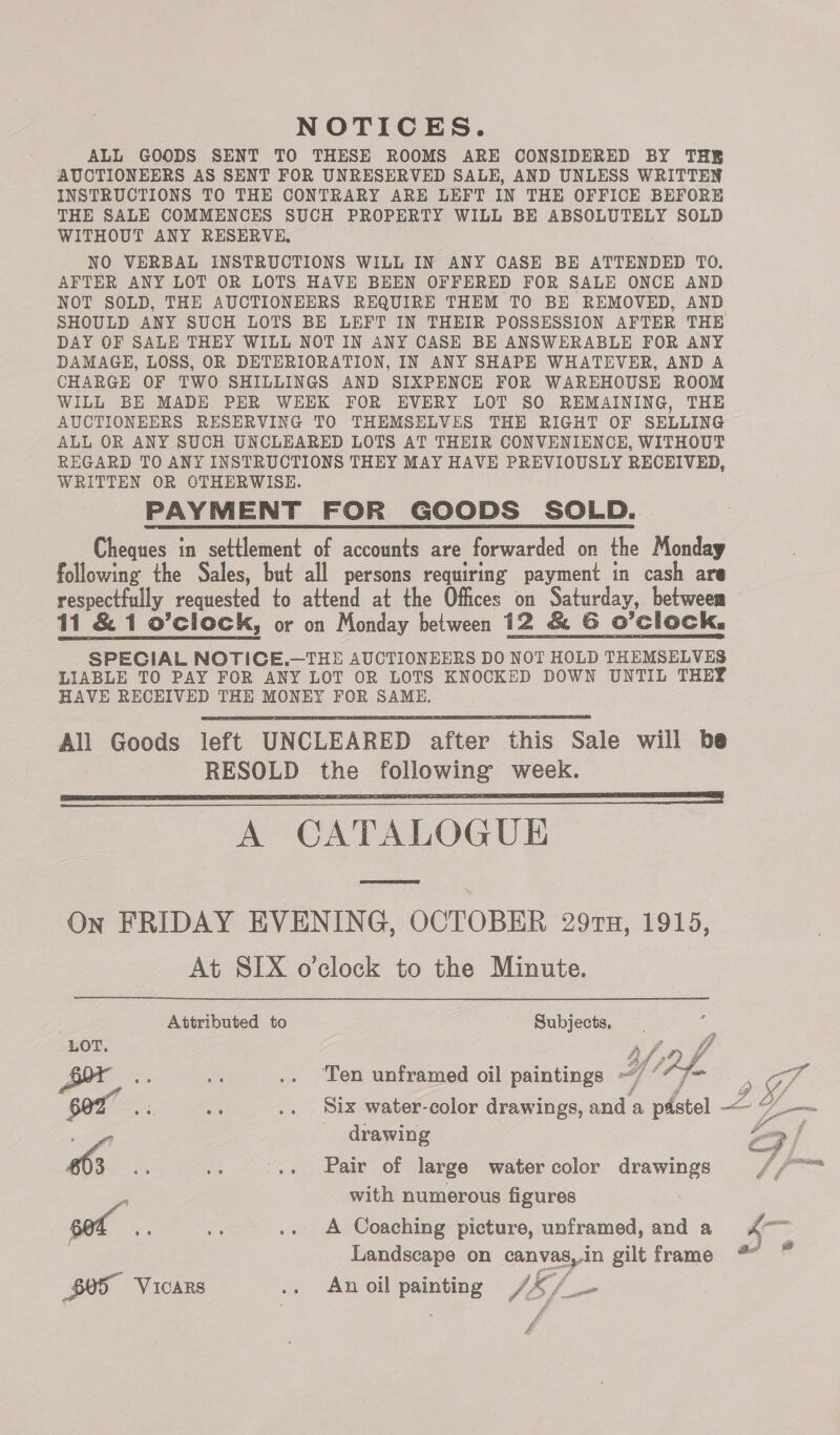 NOTICES. ALL GOODS SENT TO THESE ROOMS ARE CONSIDERED BY THE AUCTIONEERS AS SENT FOR UNRESERVED SALE, AND UNLESS WRITTEN INSTRUCTIONS TO THE CONTRARY ARE LEFT IN THE OFFICE BEFORE THE SALE COMMENCES SUCH PROPERTY WILL BE ABSOLUTELY SOLD WITHOUT ANY RESERVE, NO VERBAL INSTRUCTIONS WILL IN ANY CASE BE ATTENDED TO. AFTER ANY LOT OR LOTS HAVE BEEN OFFERED FOR SALE ONCE AND NOT SOLD, THE AUCTIONEERS REQUIRE THEM TO BE REMOVED, AND SHOULD ANY SUCH LOTS BE LEFT IN THEIR POSSESSION AFTER THE DAY OF SALE THEY WILL NOT IN ANY CASE BE ANSWERABLE FOR ANY DAMAGE, LOSS, OR DETERIORATION, IN ANY SHAPE WHATEVER, AND A CHARGE OF TWO SHILLINGS AND SIXPENCE FOR WAREHOUSE ROOM WILL BE MADE PER WEEK FOR EVERY LOT SO REMAINING, THE AUCTIONEERS RESERVING TO THEMSELVES THE RIGHT OF SELLING ALL OR ANY SUCH UNCLEARED LOTS AT THEIR CONVENIENCE, WITHOUT REGARD TO ANY INSTRUCTIONS THEY MAY HAVE PREVIOUSLY RECEIVED, WRITTEN OR OTHERWISE. PAYMENT FOR GOODS SOLD. Cheques in settlement of accounts are forwarded on the Monday following the Sales, but all persons requiring payment in cash are respectfully requested to attend at the Offices on Saturday, betweem 11 &amp; 1 o’clock, or on Monday between 12 &amp; G O'Clock, SPECIAL NOTICE.—THE AUCTIONEERS DO NOT HOLD THEMSELVES LIABLE TO PAY FOR ANY LOT OR LOTS KNOCKED DOWN UNTIL THEY HAVE RECEIVED THE MONEY FOR SAME. All Goods left UNCLEARED after this Sale will be RESOLD the following week. A CATALOGUE      On FRIDAY EVENING, OCTOBER 29rTu, 1915, At SIX o'clock to the Minute. Attributed to Subjects, re a .. Ten unframed oil paintings ~/ °“7&lt; j g with numerous figures = .. A Coaching picture, unframed, and a LOT. = drawing $05 VICARS .. An oil painting dE fo }, 2 fo : 4 ie  v¢ — a: