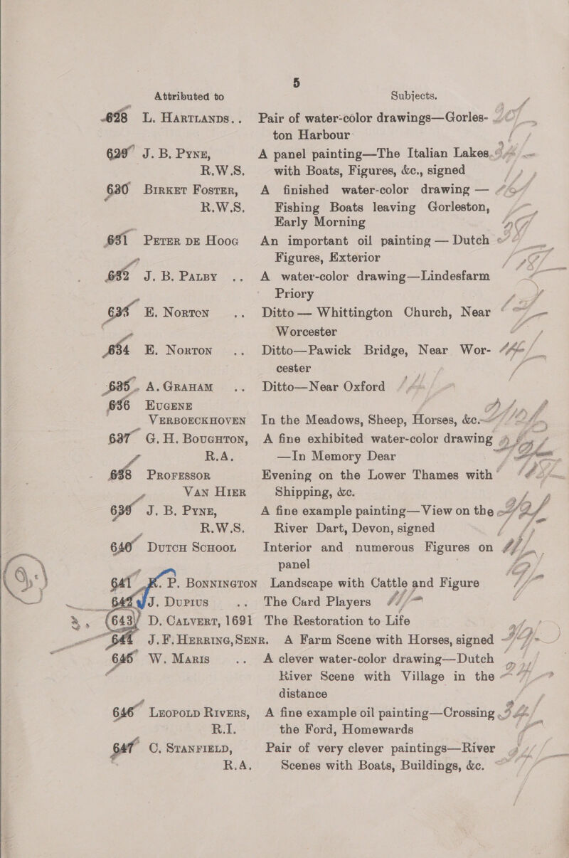 ) Attributed to SOME se Pe A 698 LL. Hartianps.. Pair of water-color drawings—Gorles- A —s . ton Harbour f 629” J. B. Pye, A panel painting—The Italian Lakes.» R.W5S. with Boats, Figures, &amp;c., signed ay 630 Birxet Foster, A finished water-color drawing — “©” R.WS. Fishing Boats leaving Gorleston, Early Morning         MA 631 Peter DE Hooc An important oil painting — Dutch of Of fi Figures, Exterior / a@/ 632 J.B. Patsy .. A water-color drawing—Lindesfarm espe gate Priory Poe y oat E. Norton .. Ditto— Whittington Church, Near ¢ =F Co Worcester Y / 654 K. Norton .. Ditto—Pawick Bridge, Near Wor- Affe Ss cester pe 4 A.GrRAHAM .. Ditto—Near Oxford 36 HKUGENE AA, tint VERBOECKHOVEN In the Meadows, Sheep, boca, re ed (td fe. 637 G.H. Boveuton, A fine exhibited water-color drawing AS R.A. —In Memory Dear *, OT, 6%8 PROFESSOR Evening on the Lower Thames with / 4 Odin Van HIER Shipping, We. YY / y, 63 J. B, Pynez, A fine example painting— View on the. oF, fi ‘ - R.W5S. River Dart, Devon, signed hee fas | 640° DutcH ScHOOL Interior and numerous Figures on Wf ay \ panel #£ S) «| jr. P. Bonninaton Landscape with and Figure a — ~__ 649 JI. Durrus = .. ‘The Card Players #//~ a, 643) D. Catvert, 1691 The Restoration to Life aff _o $44 J.F.Herrine,Senr. A Farm Scene with Horses, signed “7 ~_/ Ss 646 W. Maris .. A clever water-color drawing—Dutch - - € River Scene with Village in the aes distance 2 646~ Lropotp Rivers, A fine example oil painting—Crossing 7 Z va RI. the Ford, Homewards Y a pet C, STANFIELD, Pair of very clever paintings—River Me, R.A. Scenes with Boats, Buildings, &amp;c. ~~~